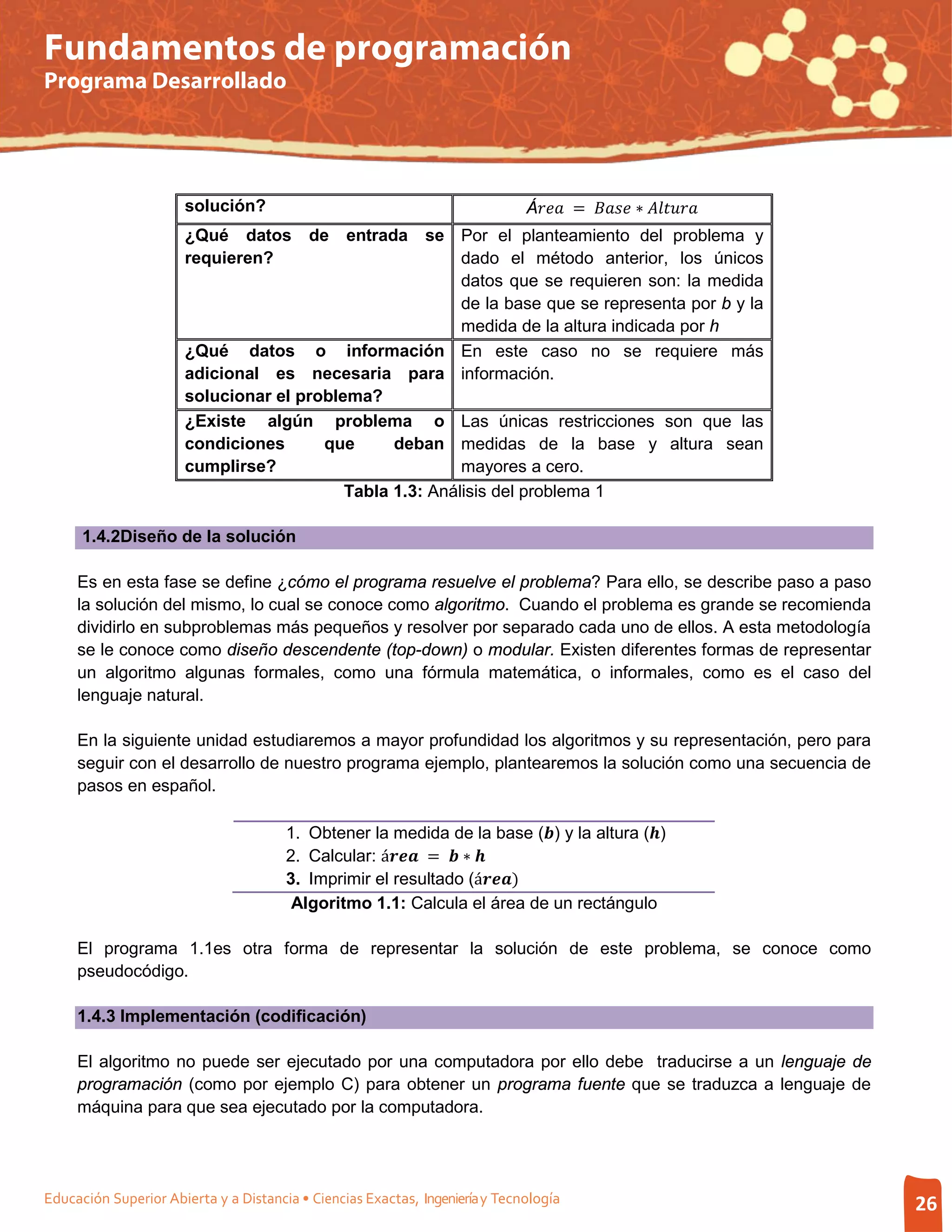Fundamentos de programación
Programa Desarrollado




                      solución?                                               Á =  ∗ 
                      ¿Qué datos           de    entrada
                                                    se Por el planteamiento del problema y
                      requieren?                         dado el método anterior, los únicos
                                                         datos que se requieren son: la medida
                                                         de la base que se representa por b y la
                                                         medida de la altura indicada por h
                      ¿Qué datos o información En este caso no se requiere más
                      adicional es necesaria para información.
                      solucionar el problema?
                      ¿Existe algún problema o Las únicas restricciones son que las
                      condiciones      que      deban medidas de la base y altura sean
                      cumplirse?                         mayores a cero.
                                          Tabla 1.3: Análisis del problema 1

      1.4.2Diseño de la solución

     Es en esta fase se define ¿cómo el programa resuelve el problema? Para ello, se describe paso a paso
     la solución del mismo, lo cual se conoce como algoritmo. Cuando el problema es grande se recomienda
     dividirlo en subproblemas más pequeños y resolver por separado cada uno de ellos. A esta metodología
     se le conoce como diseño descendente (top-down) o modular. Existen diferentes formas de representar
     un algoritmo algunas formales, como una fórmula matemática, o informales, como es el caso del
     lenguaje natural.

     En la siguiente unidad estudiaremos a mayor profundidad los algoritmos y su representación, pero para
     seguir con el desarrollo de nuestro programa ejemplo, plantearemos la solución como una secuencia de
     pasos en español.



                                       2. Calcular: á =  ∗ 
                                       1. Obtener la medida de la base () y la altura ()

                                       3. Imprimir el resultado (á)
                                        Algoritmo 1.1: Calcula el área de un rectángulo

     El programa 1.1es otra forma de representar la solución de este problema, se conoce como
     pseudocódigo.

     1.4.3 Implementación (codificación)

     El algoritmo no puede ser ejecutado por una computadora por ello debe traducirse a un lenguaje de
     programación (como por ejemplo C) para obtener un programa fuente que se traduzca a lenguaje de
     máquina para que sea ejecutado por la computadora.




Educación Superior Abierta y a Distancia • Ciencias Exactas, Ingeniería y Tecnología                              26
 