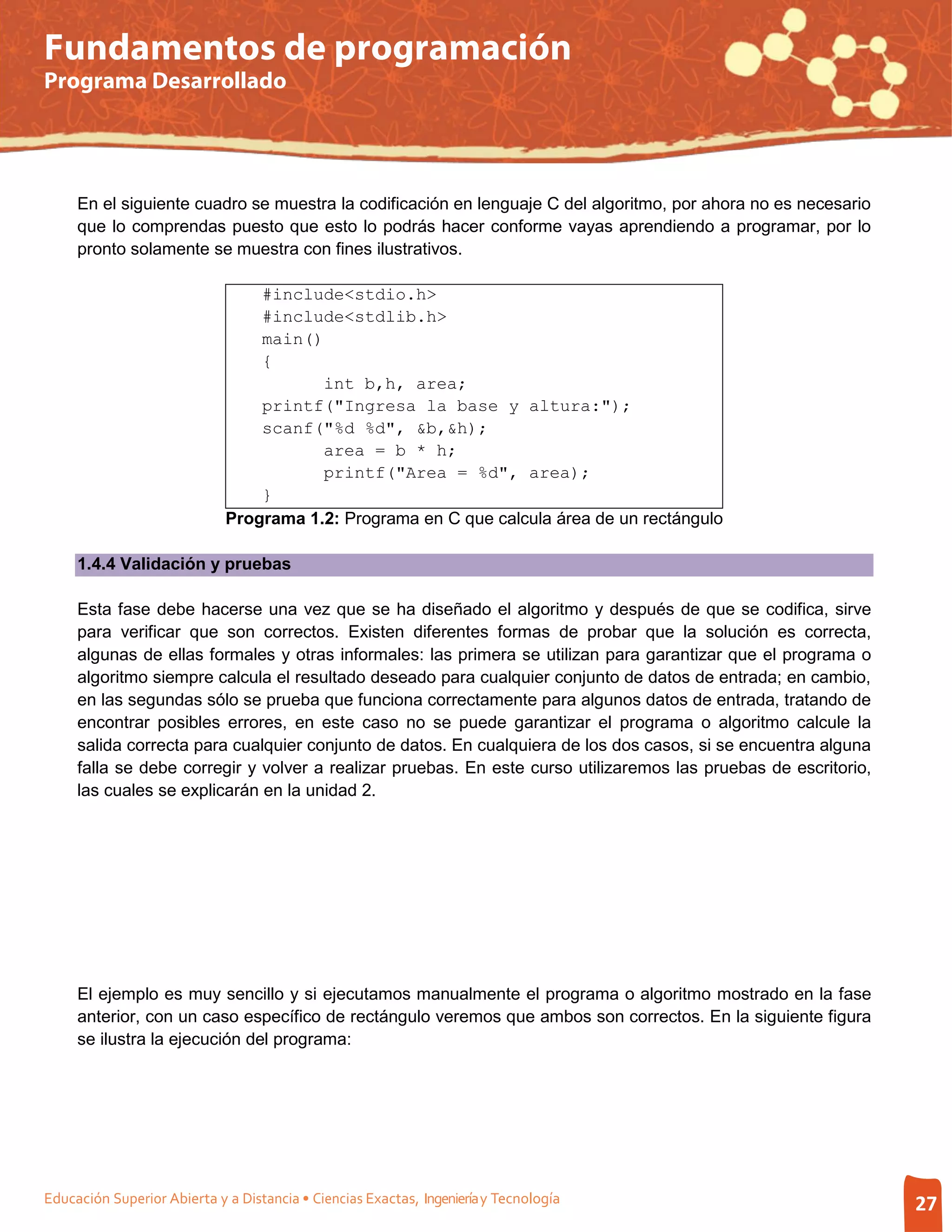 Fundamentos de programación
Programa Desarrollado




     En el siguiente cuadro se muestra la codificación en lenguaje C del algoritmo, por ahora no es necesario
     que lo comprendas puesto que esto lo podrás hacer conforme vayas aprendiendo a programar, por lo
     pronto solamente se muestra con fines ilustrativos.

                                 #include<stdio.h>
                                 #include<stdlib.h>
                                 main()
                                 {
                                        int b,h, area;
                                 printf("Ingresa la base y altura:");
                                 scanf("%d %d", &b,&h);
                                        area = b * h;
                                        printf("Area = %d", area);
                                 }
                             Programa 1.2: Programa en C que calcula área de un rectángulo

     1.4.4 Validación y pruebas

     Esta fase debe hacerse una vez que se ha diseñado el algoritmo y después de que se codifica, sirve
     para verificar que son correctos. Existen diferentes formas de probar que la solución es correcta,
     algunas de ellas formales y otras informales: las primera se utilizan para garantizar que el programa o
     algoritmo siempre calcula el resultado deseado para cualquier conjunto de datos de entrada; en cambio,
     en las segundas sólo se prueba que funciona correctamente para algunos datos de entrada, tratando de
     encontrar posibles errores, en este caso no se puede garantizar el programa o algoritmo calcule la
     salida correcta para cualquier conjunto de datos. En cualquiera de los dos casos, si se encuentra alguna
     falla se debe corregir y volver a realizar pruebas. En este curso utilizaremos las pruebas de escritorio,
     las cuales se explicarán en la unidad 2.




     El ejemplo es muy sencillo y si ejecutamos manualmente el programa o algoritmo mostrado en la fase
     anterior, con un caso específico de rectángulo veremos que ambos son correctos. En la siguiente figura
     se ilustra la ejecución del programa:




Educación Superior Abierta y a Distancia • Ciencias Exactas, Ingeniería y Tecnología                             27
 
