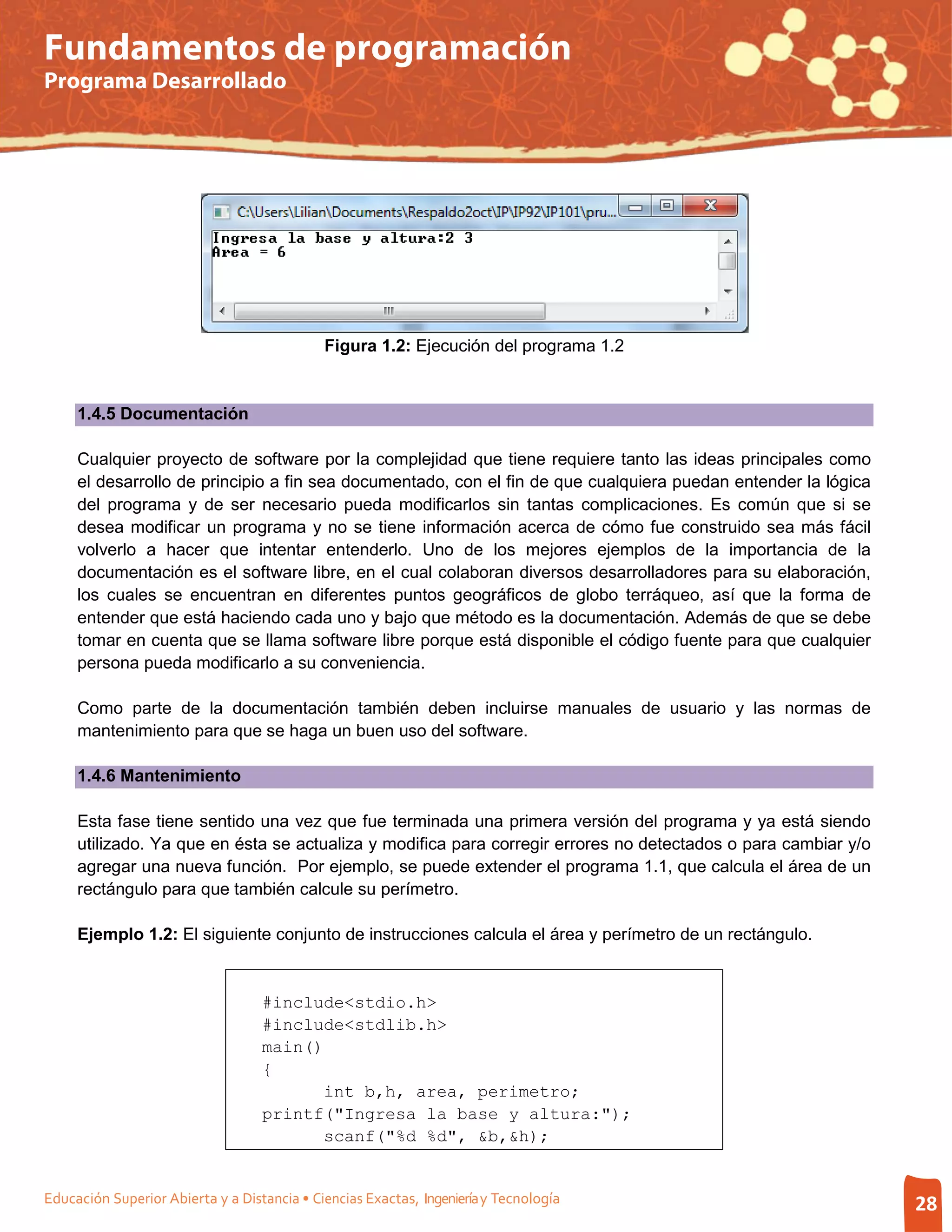 Fundamentos de programación
Programa Desarrollado




                                             Figura 1.2: Ejecución del programa 1.2


     1.4.5 Documentación

     Cualquier proyecto de software por la complejidad que tiene requiere tanto las ideas principales como
     el desarrollo de principio a fin sea documentado, con el fin de que cualquiera puedan entender la lógica
     del programa y de ser necesario pueda modificarlos sin tantas complicaciones. Es común que si se
     desea modificar un programa y no se tiene información acerca de cómo fue construido sea más fácil
     volverlo a hacer que intentar entenderlo. Uno de los mejores ejemplos de la importancia de la
     documentación es el software libre, en el cual colaboran diversos desarrolladores para su elaboración,
     los cuales se encuentran en diferentes puntos geográficos de globo terráqueo, así que la forma de
     entender que está haciendo cada uno y bajo que método es la documentación. Además de que se debe
     tomar en cuenta que se llama software libre porque está disponible el código fuente para que cualquier
     persona pueda modificarlo a su conveniencia.

     Como parte de la documentación también deben incluirse manuales de usuario y las normas de
     mantenimiento para que se haga un buen uso del software.

     1.4.6 Mantenimiento

     Esta fase tiene sentido una vez que fue terminada una primera versión del programa y ya está siendo
     utilizado. Ya que en ésta se actualiza y modifica para corregir errores no detectados o para cambiar y/o
     agregar una nueva función. Por ejemplo, se puede extender el programa 1.1, que calcula el área de un
     rectángulo para que también calcule su perímetro.

     Ejemplo 1.2: El siguiente conjunto de instrucciones calcula el área y perímetro de un rectángulo.


                                   #include<stdio.h>
                                   #include<stdlib.h>
                                   main()
                                   {
                                         int b,h, area, perimetro;
                                   printf("Ingresa la base y altura:");
                                         scanf("%d %d", &b,&h);


Educación Superior Abierta y a Distancia • Ciencias Exactas, Ingeniería y Tecnología                            28
 
