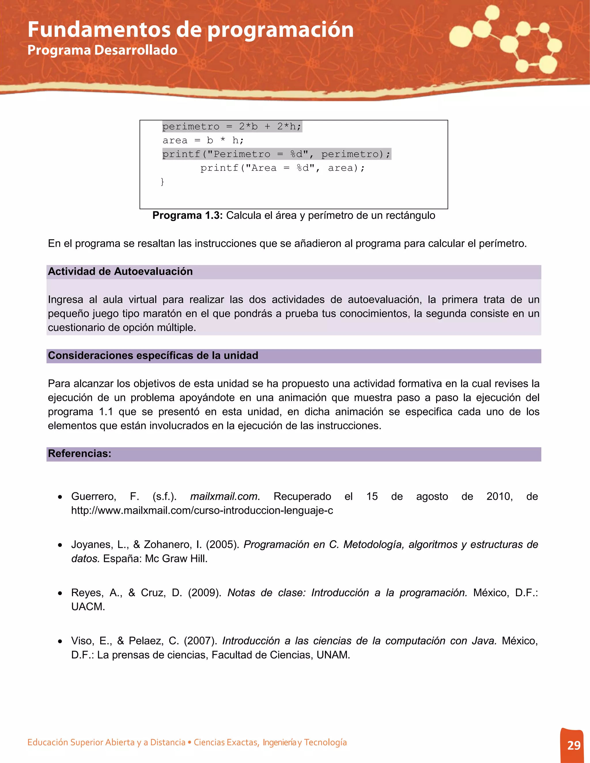 Fundamentos de programación
Programa Desarrollado




                                   perimetro = 2*b + 2*h;
                                   area = b * h;
                                   printf("Perimetro = %d", perimetro);
                                         printf("Area = %d", area);
                                  }


                                Programa 1.3: Calcula el área y perímetro de un rectángulo

     En el programa se resaltan las instrucciones que se añadieron al programa para calcular el perímetro.

     Actividad de Autoevaluación

     Ingresa al aula virtual para realizar las dos actividades de autoevaluación, la primera trata de un
     pequeño juego tipo maratón en el que pondrás a prueba tus conocimientos, la segunda consiste en un
     cuestionario de opción múltiple.

     Consideraciones específicas de la unidad

     Para alcanzar los objetivos de esta unidad se ha propuesto una actividad formativa en la cual revises la
     ejecución de un problema apoyándote en una animación que muestra paso a paso la ejecución del
     programa 1.1 que se presentó en esta unidad, en dicha animación se especifica cada uno de los
     elementos que están involucrados en la ejecución de las instrucciones.

     Referencias:



       • Guerrero, F. (s.f.). mailxmail.com. Recuperado                            el   15   de   agosto   de   2010,   de
         http://www.mailxmail.com/curso-introduccion-lenguaje-c


       • Joyanes, L., & Zohanero, I. (2005). Programación en C. Metodología, algoritmos y estructuras de
         datos. España: Mc Graw Hill.


       • Reyes, A., & Cruz, D. (2009). Notas de clase: Introducción a la programación. México, D.F.:
         UACM.


       • Viso, E., & Pelaez, C. (2007). Introducción a las ciencias de la computación con Java. México,
         D.F.: La prensas de ciencias, Facultad de Ciencias, UNAM.




Educación Superior Abierta y a Distancia • Ciencias Exactas, Ingeniería y Tecnología                                         29
 