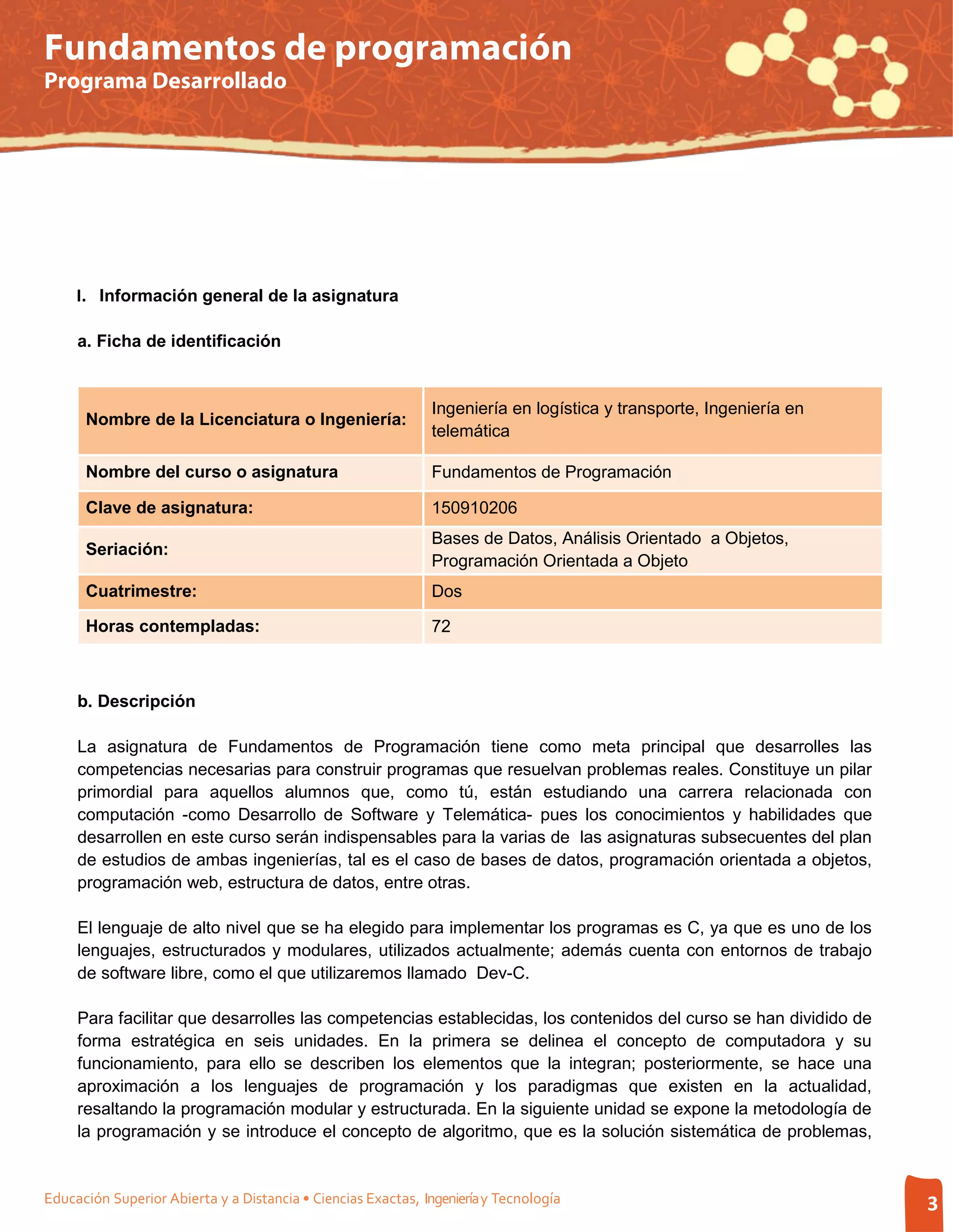 Fundamentos de programación
Programa Desarrollado




     I. Información general de la asignatura

     a. Ficha de identificación


                                                               Ingeniería en logística y transporte, Ingeniería en
      Nombre de la Licenciatura o Ingeniería:
                                                               telemática

      Nombre del curso o asignatura                            Fundamentos de Programación

      Clave de asignatura:                                     150910206
                                                               Bases de Datos, Análisis Orientado a Objetos,
      Seriación:
                                                               Programación Orientada a Objeto
      Cuatrimestre:                                            Dos

      Horas contempladas:                                      72



     b. Descripción

     La asignatura de Fundamentos de Programación tiene como meta principal que desarrolles las
     competencias necesarias para construir programas que resuelvan problemas reales. Constituye un pilar
     primordial para aquellos alumnos que, como tú, están estudiando una carrera relacionada con
     computación -como Desarrollo de Software y Telemática- pues los conocimientos y habilidades que
     desarrollen en este curso serán indispensables para la varias de las asignaturas subsecuentes del plan
     de estudios de ambas ingenierías, tal es el caso de bases de datos, programación orientada a objetos,
     programación web, estructura de datos, entre otras.

     El lenguaje de alto nivel que se ha elegido para implementar los programas es C, ya que es uno de los
     lenguajes, estructurados y modulares, utilizados actualmente; además cuenta con entornos de trabajo
     de software libre, como el que utilizaremos llamado Dev-C.

     Para facilitar que desarrolles las competencias establecidas, los contenidos del curso se han dividido de
     forma estratégica en seis unidades. En la primera se delinea el concepto de computadora y su
     funcionamiento, para ello se describen los elementos que la integran; posteriormente, se hace una
     aproximación a los lenguajes de programación y los paradigmas que existen en la actualidad,
     resaltando la programación modular y estructurada. En la siguiente unidad se expone la metodología de
     la programación y se introduce el concepto de algoritmo, que es la solución sistemática de problemas,


Educación Superior Abierta y a Distancia • Ciencias Exactas, Ingeniería y Tecnología                                 3
 