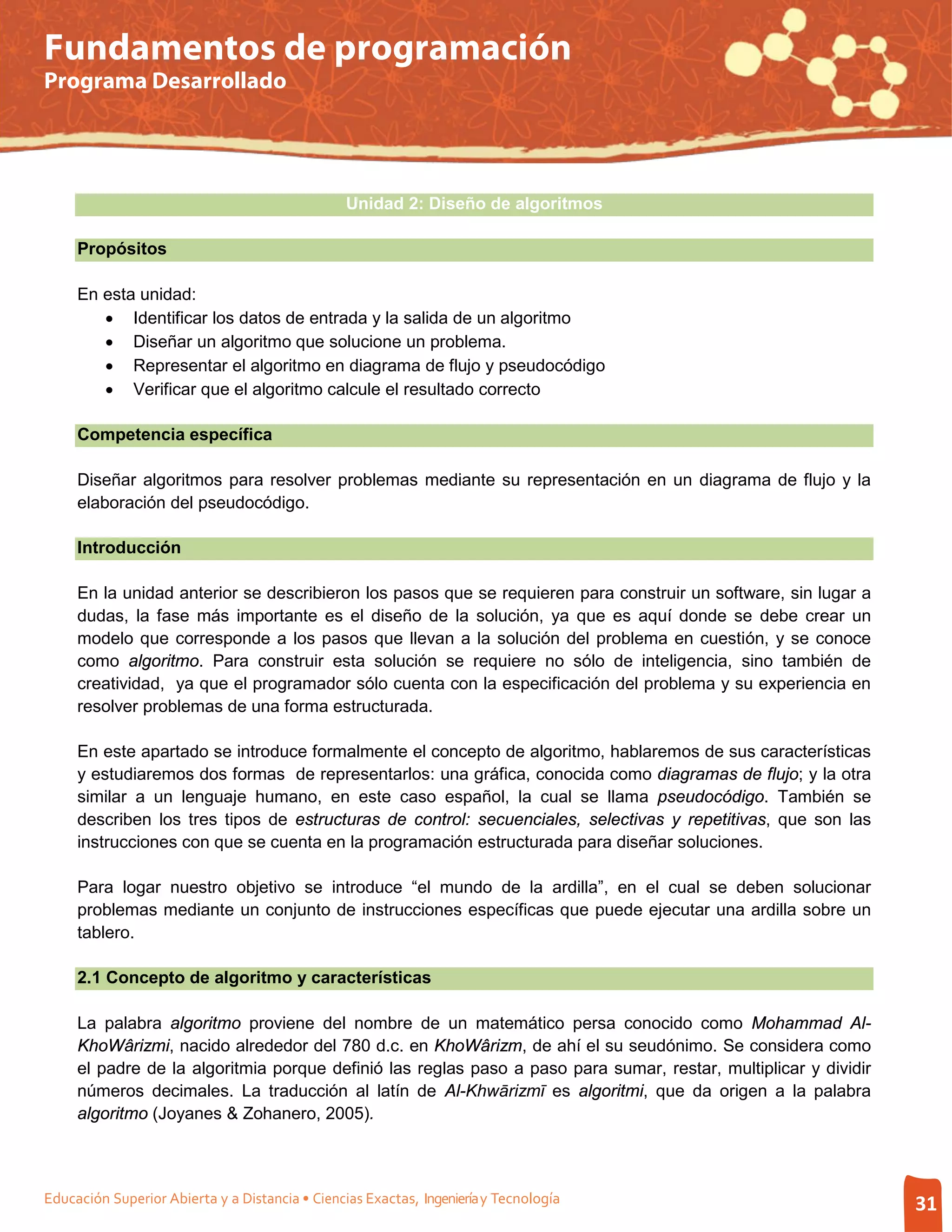 Fundamentos de programación
Programa Desarrollado




                                                 Unidad 2: Diseño de algoritmos

     Propósitos

     En esta unidad:
        • Identificar los datos de entrada y la salida de un algoritmo
        • Diseñar un algoritmo que solucione un problema.
        • Representar el algoritmo en diagrama de flujo y pseudocódigo
        • Verificar que el algoritmo calcule el resultado correcto

     Competencia específica

     Diseñar algoritmos para resolver problemas mediante su representación en un diagrama de flujo y la
     elaboración del pseudocódigo.

     Introducción

     En la unidad anterior se describieron los pasos que se requieren para construir un software, sin lugar a
     dudas, la fase más importante es el diseño de la solución, ya que es aquí donde se debe crear un
     modelo que corresponde a los pasos que llevan a la solución del problema en cuestión, y se conoce
     como algoritmo. Para construir esta solución se requiere no sólo de inteligencia, sino también de
     creatividad, ya que el programador sólo cuenta con la especificación del problema y su experiencia en
     resolver problemas de una forma estructurada.

     En este apartado se introduce formalmente el concepto de algoritmo, hablaremos de sus características
     y estudiaremos dos formas de representarlos: una gráfica, conocida como diagramas de flujo; y la otra
     similar a un lenguaje humano, en este caso español, la cual se llama pseudocódigo. También se
     describen los tres tipos de estructuras de control: secuenciales, selectivas y repetitivas, que son las
     instrucciones con que se cuenta en la programación estructurada para diseñar soluciones.

     Para logar nuestro objetivo se introduce “el mundo de la ardilla”, en el cual se deben solucionar
     problemas mediante un conjunto de instrucciones específicas que puede ejecutar una ardilla sobre un
     tablero.

     2.1 Concepto de algoritmo y características

     La palabra algoritmo proviene del nombre de un matemático persa conocido como Mohammad Al-
     KhoWârizmi, nacido alrededor del 780 d.c. en KhoWârizm, de ahí el su seudónimo. Se considera como
     el padre de la algoritmia porque definió las reglas paso a paso para sumar, restar, multiplicar y dividir
     números decimales. La traducción al latín de Al-Khwārizmī es algoritmi, que da origen a la palabra
     algoritmo (Joyanes & Zohanero, 2005).



Educación Superior Abierta y a Distancia • Ciencias Exactas, Ingeniería y Tecnología                             31
 