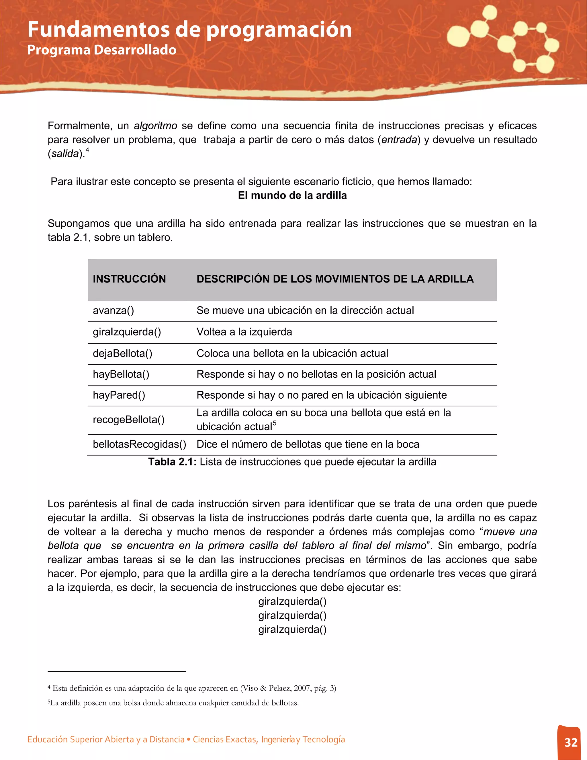 Fundamentos de programación
Programa Desarrollado




     Formalmente, un algoritmo se define como una secuencia finita de instrucciones precisas y eficaces
     para resolver un problema, que trabaja a partir de cero o más datos (entrada) y devuelve un resultado
     (salida). 4

         Para ilustrar este concepto se presenta el siguiente escenario ficticio, que hemos llamado:
                                                 El mundo de la ardilla

     Supongamos que una ardilla ha sido entrenada para realizar las instrucciones que se muestran en la
     tabla 2.1, sobre un tablero.


                     INSTRUCCIÓN                    DESCRIPCIÓN DE LOS MOVIMIENTOS DE LA ARDILLA

                     avanza()                       Se mueve una ubicación en la dirección actual

                     giraIzquierda()                Voltea a la izquierda

                     dejaBellota()                  Coloca una bellota en la ubicación actual
                     hayBellota()                   Responde si hay o no bellotas en la posición actual
                     hayPared()                     Responde si hay o no pared en la ubicación siguiente
                                                    La ardilla coloca en su boca una bellota que está en la
                     recogeBellota()
                                                    ubicación actual 5
                     bellotasRecogidas() Dice el número de bellotas que tiene en la boca
                                     Tabla 2.1: Lista de instrucciones que puede ejecutar la ardilla


     Los paréntesis al final de cada instrucción sirven para identificar que se trata de una orden que puede
     ejecutar la ardilla. Si observas la lista de instrucciones podrás darte cuenta que, la ardilla no es capaz
     de voltear a la derecha y mucho menos de responder a órdenes más complejas como “mueve una
     bellota que se encuentra en la primera casilla del tablero al final del mismo”. Sin embargo, podría
     realizar ambas tareas si se le dan las instrucciones precisas en términos de las acciones que sabe
     hacer. Por ejemplo, para que la ardilla gire a la derecha tendríamos que ordenarle tres veces que girará
     a la izquierda, es decir, la secuencia de instrucciones que debe ejecutar es:
                                                     giraIzquierda()
                                                     giraIzquierda()
                                                     giraIzquierda()




     4   Esta definición es una adaptación de la que aparecen en (Viso & Pelaez, 2007, pág. 3)
     5La   ardilla poseen una bolsa donde almacena cualquier cantidad de bellotas.



Educación Superior Abierta y a Distancia • Ciencias Exactas, Ingeniería y Tecnología                              32
 