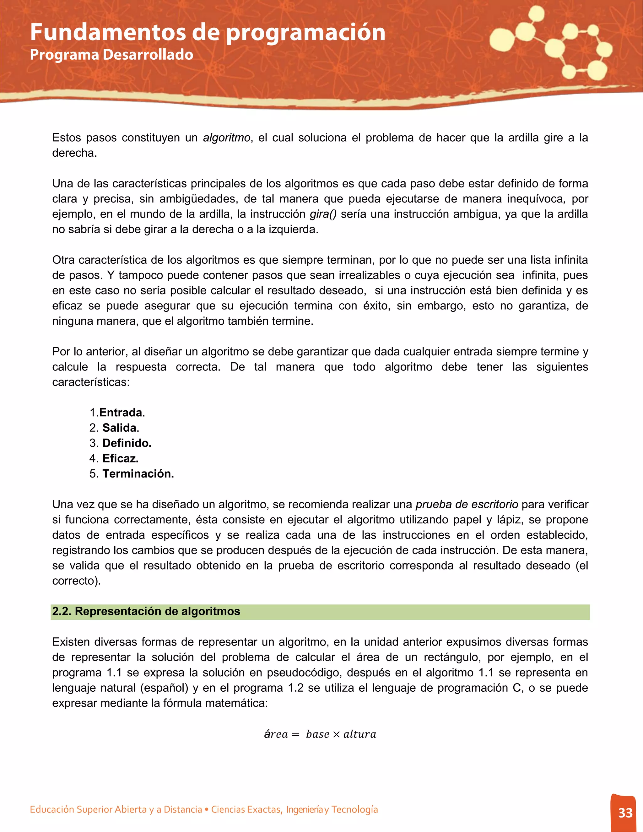 Fundamentos de programación
Programa Desarrollado




     Estos pasos constituyen un algoritmo, el cual soluciona el problema de hacer que la ardilla gire a la
     derecha.

     Una de las características principales de los algoritmos es que cada paso debe estar definido de forma
     clara y precisa, sin ambigüedades, de tal manera que pueda ejecutarse de manera inequívoca, por
     ejemplo, en el mundo de la ardilla, la instrucción gira() sería una instrucción ambigua, ya que la ardilla
     no sabría si debe girar a la derecha o a la izquierda.

     Otra característica de los algoritmos es que siempre terminan, por lo que no puede ser una lista infinita
     de pasos. Y tampoco puede contener pasos que sean irrealizables o cuya ejecución sea infinita, pues
     en este caso no sería posible calcular el resultado deseado, si una instrucción está bien definida y es
     eficaz se puede asegurar que su ejecución termina con éxito, sin embargo, esto no garantiza, de
     ninguna manera, que el algoritmo también termine.

     Por lo anterior, al diseñar un algoritmo se debe garantizar que dada cualquier entrada siempre termine y
     calcule la respuesta correcta. De tal manera que todo algoritmo debe tener las siguientes
     características:

              1.Entrada.
              2. Salida.
              3. Definido.
              4. Eficaz.
              5. Terminación.

     Una vez que se ha diseñado un algoritmo, se recomienda realizar una prueba de escritorio para verificar
     si funciona correctamente, ésta consiste en ejecutar el algoritmo utilizando papel y lápiz, se propone
     datos de entrada específicos y se realiza cada una de las instrucciones en el orden establecido,
     registrando los cambios que se producen después de la ejecución de cada instrucción. De esta manera,
     se valida que el resultado obtenido en la prueba de escritorio corresponda al resultado deseado (el
     correcto).

     2.2. Representación de algoritmos

     Existen diversas formas de representar un algoritmo, en la unidad anterior expusimos diversas formas
     de representar la solución del problema de calcular el área de un rectángulo, por ejemplo, en el
     programa 1.1 se expresa la solución en pseudocódigo, después en el algoritmo 1.1 se representa en
     lenguaje natural (español) y en el programa 1.2 se utiliza el lenguaje de programación C, o se puede
     expresar mediante la fórmula matemática:

                                                        á =  × 




Educación Superior Abierta y a Distancia • Ciencias Exactas, Ingeniería y Tecnología                              33
 
