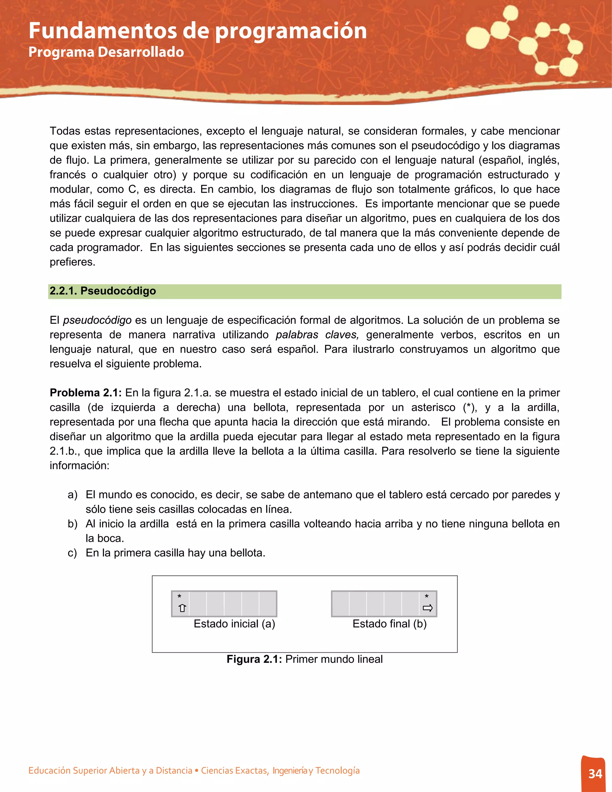Fundamentos de programación
Programa Desarrollado




     Todas estas representaciones, excepto el lenguaje natural, se consideran formales, y cabe mencionar
     que existen más, sin embargo, las representaciones más comunes son el pseudocódigo y los diagramas
     de flujo. La primera, generalmente se utilizar por su parecido con el lenguaje natural (español, inglés,
     francés o cualquier otro) y porque su codificación en un lenguaje de programación estructurado y
     modular, como C, es directa. En cambio, los diagramas de flujo son totalmente gráficos, lo que hace
     más fácil seguir el orden en que se ejecutan las instrucciones. Es importante mencionar que se puede
     utilizar cualquiera de las dos representaciones para diseñar un algoritmo, pues en cualquiera de los dos
     se puede expresar cualquier algoritmo estructurado, de tal manera que la más conveniente depende de
     cada programador. En las siguientes secciones se presenta cada uno de ellos y así podrás decidir cuál
     prefieres.

     2.2.1. Pseudocódigo

     El pseudocódigo es un lenguaje de especificación formal de algoritmos. La solución de un problema se
     representa de manera narrativa utilizando palabras claves, generalmente verbos, escritos en un
     lenguaje natural, que en nuestro caso será español. Para ilustrarlo construyamos un algoritmo que
     resuelva el siguiente problema.

     Problema 2.1: En la figura 2.1.a. se muestra el estado inicial de un tablero, el cual contiene en la primer
     casilla (de izquierda a derecha) una bellota, representada por un asterisco (*), y a la ardilla,
     representada por una flecha que apunta hacia la dirección que está mirando. El problema consiste en
     diseñar un algoritmo que la ardilla pueda ejecutar para llegar al estado meta representado en la figura
     2.1.b., que implica que la ardilla lleve la bellota a la última casilla. Para resolverlo se tiene la siguiente
     información:

         a) El mundo es conocido, es decir, se sabe de antemano que el tablero está cercado por paredes y
            sólo tiene seis casillas colocadas en línea.
         b) Al inicio la ardilla está en la primera casilla volteando hacia arriba y no tiene ninguna bellota en
            la boca.
         c) En la primera casilla hay una bellota.



                                     *                                                           *

                                         Estado inicial (a)                       Estado final (b)


                                                  Figura 2.1: Primer mundo lineal




Educación Superior Abierta y a Distancia • Ciencias Exactas, Ingeniería y Tecnología                                  34
 