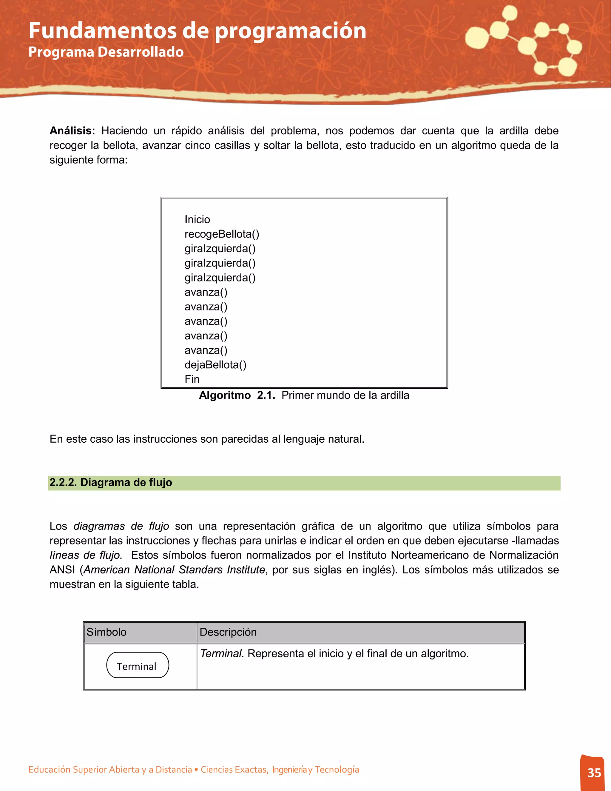 Fundamentos de programación
Programa Desarrollado




     Análisis: Haciendo un rápido análisis del problema, nos podemos dar cuenta que la ardilla debe
     recoger la bellota, avanzar cinco casillas y soltar la bellota, esto traducido en un algoritmo queda de la
     siguiente forma:




                                       Inicio
                                       recogeBellota()
                                       giraIzquierda()
                                       giraIzquierda()
                                       giraIzquierda()
                                       avanza()
                                       avanza()
                                       avanza()
                                       avanza()
                                       avanza()
                                       dejaBellota()
                                       Fin
                                           Algoritmo 2.1. Primer mundo de la ardilla


     En este caso las instrucciones son parecidas al lenguaje natural.


     2.2.2. Diagrama de flujo


     Los diagramas de flujo son una representación gráfica de un algoritmo que utiliza símbolos para
     representar las instrucciones y flechas para unirlas e indicar el orden en que deben ejecutarse -llamadas
     líneas de flujo. Estos símbolos fueron normalizados por el Instituto Norteamericano de Normalización
     ANSI (American National Standars Institute, por sus siglas en inglés). Los símbolos más utilizados se
     muestran en la siguiente tabla.



              Símbolo                      Descripción
                                           Terminal. Representa el inicio y el final de un algoritmo.
                      Terminal




Educación Superior Abierta y a Distancia • Ciencias Exactas, Ingeniería y Tecnología                              35
 