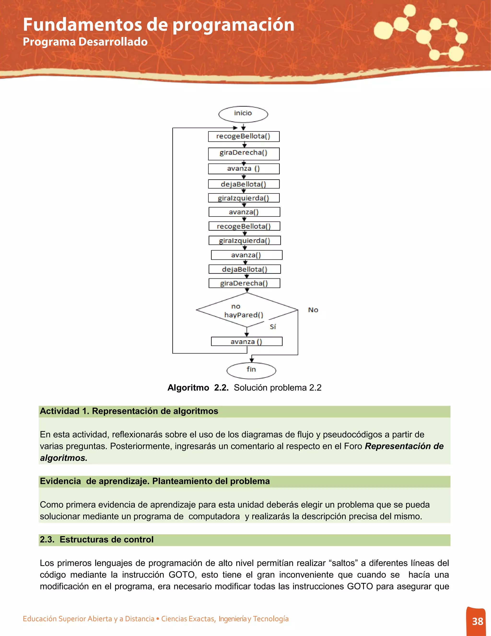 Fundamentos de programación
Programa Desarrollado




                                             Algoritmo 2.2. Solución problema 2.2

     Actividad 1. Representación de algoritmos

     En esta actividad, reflexionarás sobre el uso de los diagramas de flujo y pseudocódigos a partir de
     varias preguntas. Posteriormente, ingresarás un comentario al respecto en el Foro Representación de
     algoritmos.

     Evidencia de aprendizaje. Planteamiento del problema

     Como primera evidencia de aprendizaje para esta unidad deberás elegir un problema que se pueda
     solucionar mediante un programa de computadora y realizarás la descripción precisa del mismo.

     2.3. Estructuras de control

     Los primeros lenguajes de programación de alto nivel permitían realizar “saltos” a diferentes líneas del
     código mediante la instrucción GOTO, esto tiene el gran inconveniente que cuando se hacía una
     modificación en el programa, era necesario modificar todas las instrucciones GOTO para asegurar que


Educación Superior Abierta y a Distancia • Ciencias Exactas, Ingeniería y Tecnología                            38
 