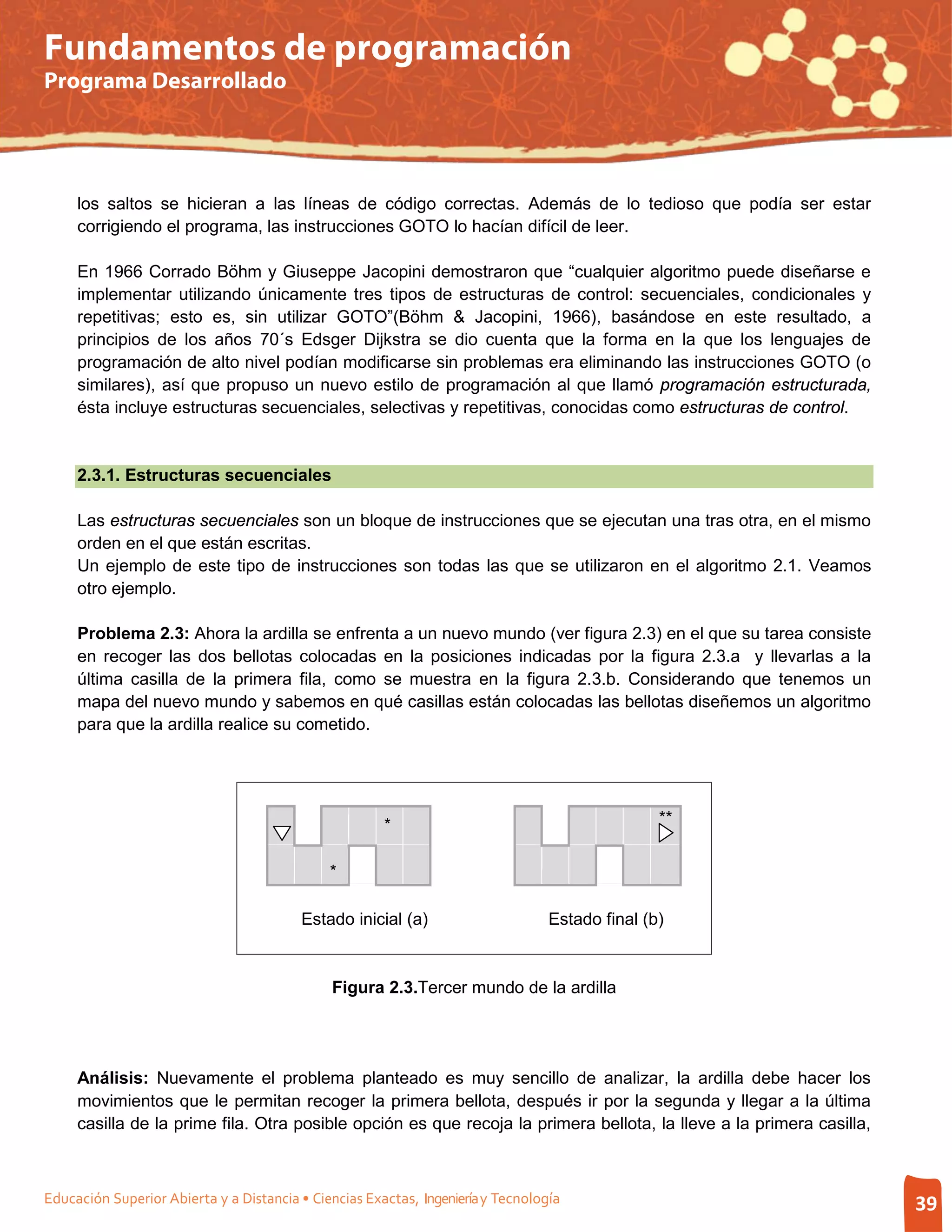 Fundamentos de programación
Programa Desarrollado




     los saltos se hicieran a las líneas de código correctas. Además de lo tedioso que podía ser estar
     corrigiendo el programa, las instrucciones GOTO lo hacían difícil de leer.

     En 1966 Corrado Böhm y Giuseppe Jacopini demostraron que “cualquier algoritmo puede diseñarse e
     implementar utilizando únicamente tres tipos de estructuras de control: secuenciales, condicionales y
     repetitivas; esto es, sin utilizar GOTO”(Böhm & Jacopini, 1966), basándose en este resultado, a
     principios de los años 70´s Edsger Dijkstra se dio cuenta que la forma en la que los lenguajes de
     programación de alto nivel podían modificarse sin problemas era eliminando las instrucciones GOTO (o
     similares), así que propuso un nuevo estilo de programación al que llamó programación estructurada,
     ésta incluye estructuras secuenciales, selectivas y repetitivas, conocidas como estructuras de control.


     2.3.1. Estructuras secuenciales

     Las estructuras secuenciales son un bloque de instrucciones que se ejecutan una tras otra, en el mismo
     orden en el que están escritas.
     Un ejemplo de este tipo de instrucciones son todas las que se utilizaron en el algoritmo 2.1. Veamos
     otro ejemplo.

     Problema 2.3: Ahora la ardilla se enfrenta a un nuevo mundo (ver figura 2.3) en el que su tarea consiste
     en recoger las dos bellotas colocadas en la posiciones indicadas por la figura 2.3.a y llevarlas a la
     última casilla de la primera fila, como se muestra en la figura 2.3.b. Considerando que tenemos un
     mapa del nuevo mundo y sabemos en qué casillas están colocadas las bellotas diseñemos un algoritmo
     para que la ardilla realice su cometido.




                                                       *                                         **


                                              *

                                         Estado inicial (a)                       Estado final (b)


                                              Figura 2.3.Tercer mundo de la ardilla




     Análisis: Nuevamente el problema planteado es muy sencillo de analizar, la ardilla debe hacer los
     movimientos que le permitan recoger la primera bellota, después ir por la segunda y llegar a la última
     casilla de la prime fila. Otra posible opción es que recoja la primera bellota, la lleve a la primera casilla,



Educación Superior Abierta y a Distancia • Ciencias Exactas, Ingeniería y Tecnología                                  39
 