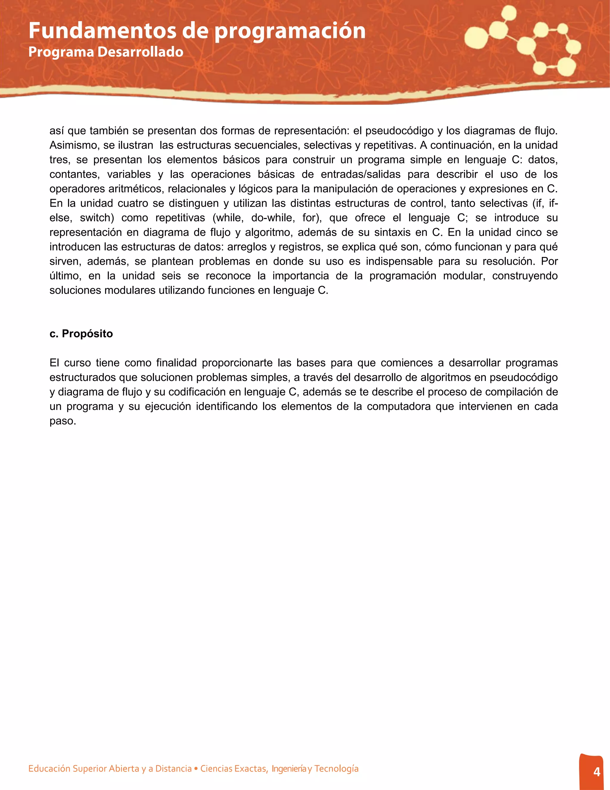 Fundamentos de programación
Programa Desarrollado




     así que también se presentan dos formas de representación: el pseudocódigo y los diagramas de flujo.
     Asimismo, se ilustran las estructuras secuenciales, selectivas y repetitivas. A continuación, en la unidad
     tres, se presentan los elementos básicos para construir un programa simple en lenguaje C: datos,
     contantes, variables y las operaciones básicas de entradas/salidas para describir el uso de los
     operadores aritméticos, relacionales y lógicos para la manipulación de operaciones y expresiones en C.
     En la unidad cuatro se distinguen y utilizan las distintas estructuras de control, tanto selectivas (if, if-
     else, switch) como repetitivas (while, do-while, for), que ofrece el lenguaje C; se introduce su
     representación en diagrama de flujo y algoritmo, además de su sintaxis en C. En la unidad cinco se
     introducen las estructuras de datos: arreglos y registros, se explica qué son, cómo funcionan y para qué
     sirven, además, se plantean problemas en donde su uso es indispensable para su resolución. Por
     último, en la unidad seis se reconoce la importancia de la programación modular, construyendo
     soluciones modulares utilizando funciones en lenguaje C.


     c. Propósito

     El curso tiene como finalidad proporcionarte las bases para que comiences a desarrollar programas
     estructurados que solucionen problemas simples, a través del desarrollo de algoritmos en pseudocódigo
     y diagrama de flujo y su codificación en lenguaje C, además se te describe el proceso de compilación de
     un programa y su ejecución identificando los elementos de la computadora que intervienen en cada
     paso.




Educación Superior Abierta y a Distancia • Ciencias Exactas, Ingeniería y Tecnología                                4
 