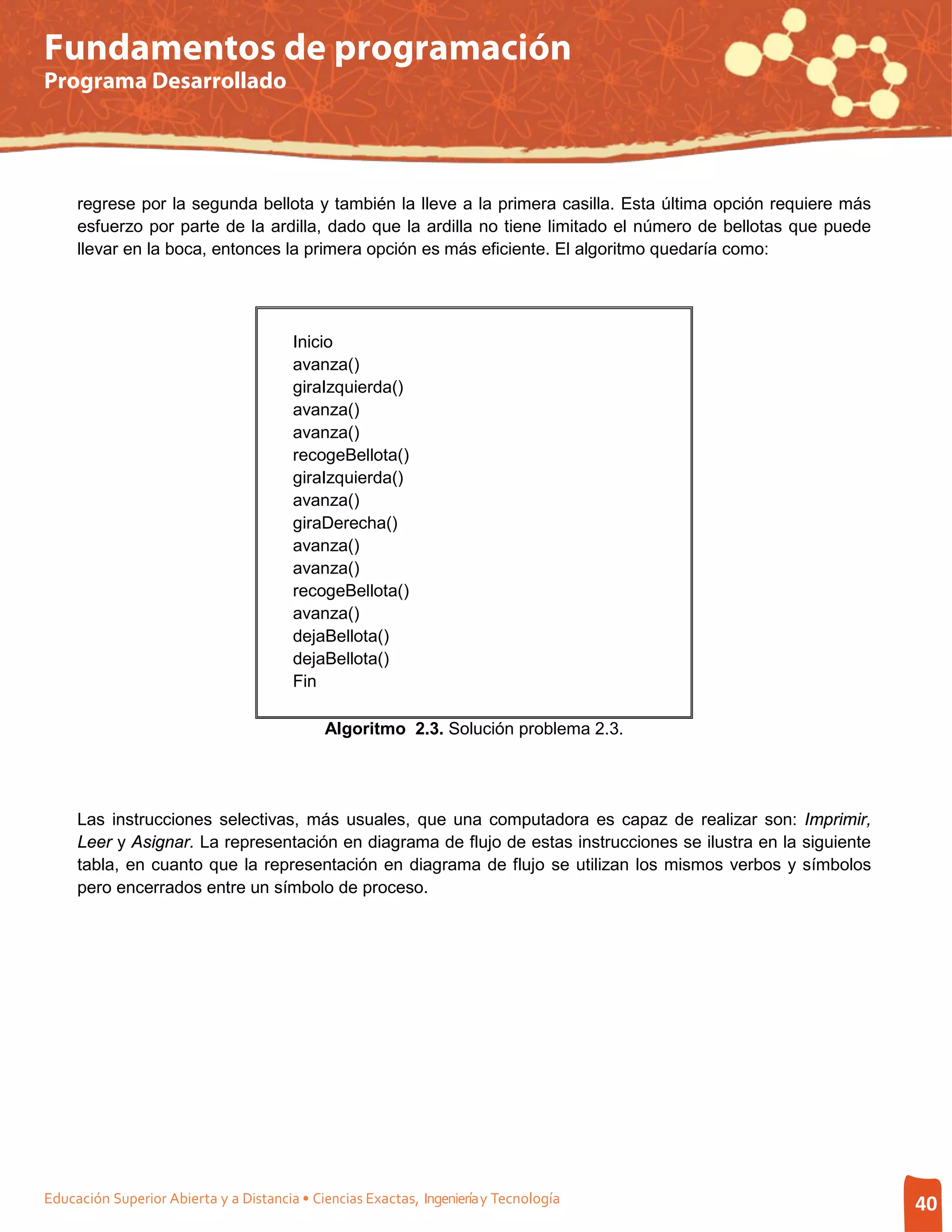 Fundamentos de programación
Programa Desarrollado




     regrese por la segunda bellota y también la lleve a la primera casilla. Esta última opción requiere más
     esfuerzo por parte de la ardilla, dado que la ardilla no tiene limitado el número de bellotas que puede
     llevar en la boca, entonces la primera opción es más eficiente. El algoritmo quedaría como:




                                        Inicio
                                        avanza()
                                        giraIzquierda()
                                        avanza()
                                        avanza()
                                        recogeBellota()
                                        giraIzquierda()
                                        avanza()
                                        giraDerecha()
                                        avanza()
                                        avanza()
                                        recogeBellota()
                                        avanza()
                                        dejaBellota()
                                        dejaBellota()
                                        Fin

                                             Algoritmo 2.3. Solución problema 2.3.




     Las instrucciones selectivas, más usuales, que una computadora es capaz de realizar son: Imprimir,
     Leer y Asignar. La representación en diagrama de flujo de estas instrucciones se ilustra en la siguiente
     tabla, en cuanto que la representación en diagrama de flujo se utilizan los mismos verbos y símbolos
     pero encerrados entre un símbolo de proceso.




Educación Superior Abierta y a Distancia • Ciencias Exactas, Ingeniería y Tecnología                            40
 