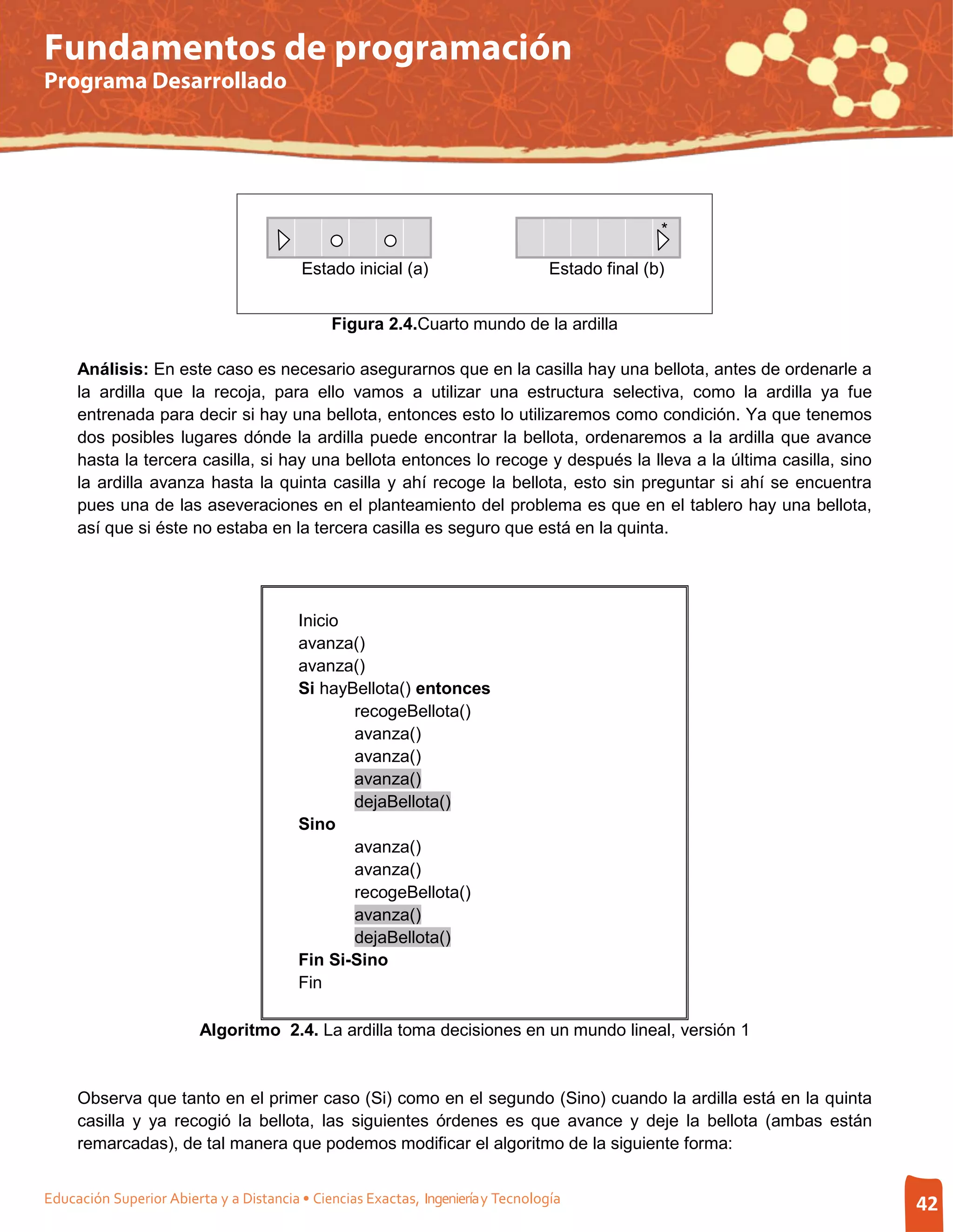 Fundamentos de programación
Programa Desarrollado




                                                                                                 *

                                         Estado inicial (a)                       Estado final (b)


                                              Figura 2.4.Cuarto mundo de la ardilla

     Análisis: En este caso es necesario asegurarnos que en la casilla hay una bellota, antes de ordenarle a
     la ardilla que la recoja, para ello vamos a utilizar una estructura selectiva, como la ardilla ya fue
     entrenada para decir si hay una bellota, entonces esto lo utilizaremos como condición. Ya que tenemos
     dos posibles lugares dónde la ardilla puede encontrar la bellota, ordenaremos a la ardilla que avance
     hasta la tercera casilla, si hay una bellota entonces lo recoge y después la lleva a la última casilla, sino
     la ardilla avanza hasta la quinta casilla y ahí recoge la bellota, esto sin preguntar si ahí se encuentra
     pues una de las aseveraciones en el planteamiento del problema es que en el tablero hay una bellota,
     así que si éste no estaba en la tercera casilla es seguro que está en la quinta.




                                         Inicio
                                         avanza()
                                         avanza()
                                         Si hayBellota() entonces
                                                recogeBellota()
                                                avanza()
                                                avanza()
                                                avanza()
                                                dejaBellota()
                                         Sino
                                                avanza()
                                                avanza()
                                                recogeBellota()
                                                avanza()
                                                dejaBellota()
                                         Fin Si-Sino
                                         Fin

                         Algoritmo 2.4. La ardilla toma decisiones en un mundo lineal, versión 1


     Observa que tanto en el primer caso (Si) como en el segundo (Sino) cuando la ardilla está en la quinta
     casilla y ya recogió la bellota, las siguientes órdenes es que avance y deje la bellota (ambas están
     remarcadas), de tal manera que podemos modificar el algoritmo de la siguiente forma:


Educación Superior Abierta y a Distancia • Ciencias Exactas, Ingeniería y Tecnología                                42
 