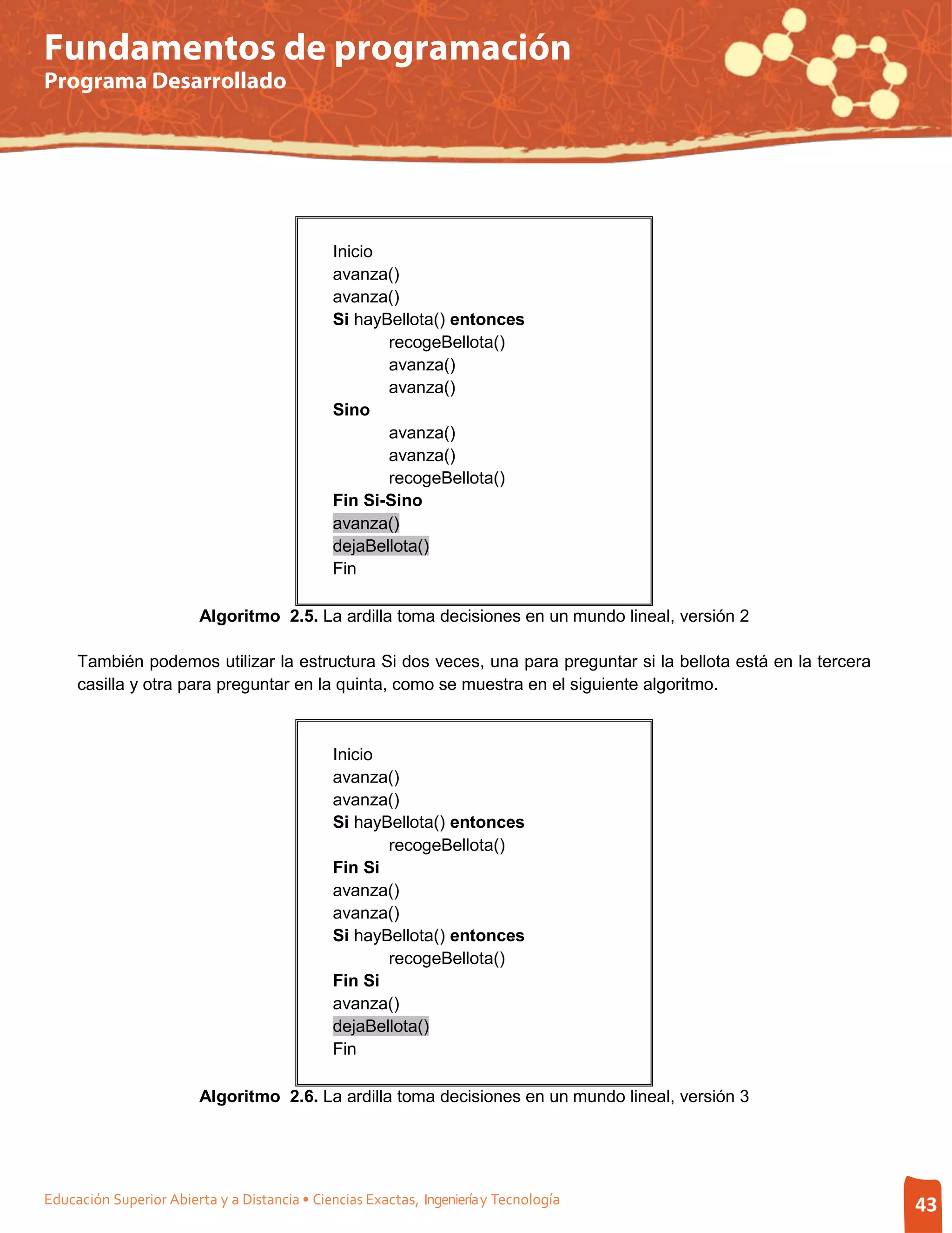 Fundamentos de programación
Programa Desarrollado




                                               Inicio
                                               avanza()
                                               avanza()
                                               Si hayBellota() entonces
                                                      recogeBellota()
                                                      avanza()
                                                      avanza()
                                               Sino
                                                      avanza()
                                                      avanza()
                                                      recogeBellota()
                                               Fin Si-Sino
                                               avanza()
                                               dejaBellota()
                                               Fin

                         Algoritmo 2.5. La ardilla toma decisiones en un mundo lineal, versión 2

     También podemos utilizar la estructura Si dos veces, una para preguntar si la bellota está en la tercera
     casilla y otra para preguntar en la quinta, como se muestra en el siguiente algoritmo.



                                               Inicio
                                               avanza()
                                               avanza()
                                               Si hayBellota() entonces
                                                      recogeBellota()
                                               Fin Si
                                               avanza()
                                               avanza()
                                               Si hayBellota() entonces
                                                      recogeBellota()
                                               Fin Si
                                               avanza()
                                               dejaBellota()
                                               Fin

                         Algoritmo 2.6. La ardilla toma decisiones en un mundo lineal, versión 3




Educación Superior Abierta y a Distancia • Ciencias Exactas, Ingeniería y Tecnología                            43
 