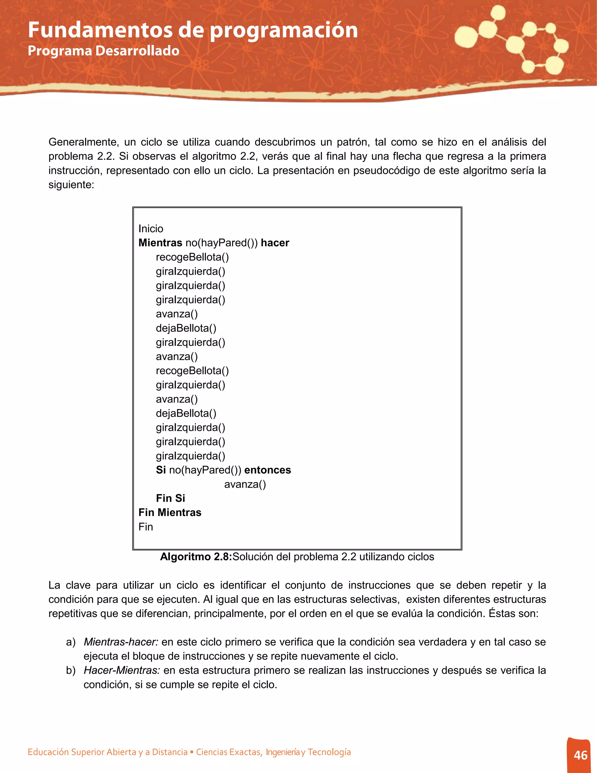 Fundamentos de programación
Programa Desarrollado




     Generalmente, un ciclo se utiliza cuando descubrimos un patrón, tal como se hizo en el análisis del
     problema 2.2. Si observas el algoritmo 2.2, verás que al final hay una flecha que regresa a la primera
     instrucción, representado con ello un ciclo. La presentación en pseudocódigo de este algoritmo sería la
     siguiente:



                            Inicio
                            Mientras no(hayPared()) hacer
                                recogeBellota()
                                giraIzquierda()
                                giraIzquierda()
                                giraIzquierda()
                                avanza()
                                dejaBellota()
                                giraIzquierda()
                                avanza()
                                recogeBellota()
                                giraIzquierda()
                                avanza()
                                dejaBellota()
                                giraIzquierda()
                                giraIzquierda()
                                giraIzquierda()
                                Si no(hayPared()) entonces
                                               avanza()
                                Fin Si
                            Fin Mientras
                            Fin

                                  Algoritmo 2.8:Solución del problema 2.2 utilizando ciclos

     La clave para utilizar un ciclo es identificar el conjunto de instrucciones que se deben repetir y la
     condición para que se ejecuten. Al igual que en las estructuras selectivas, existen diferentes estructuras
     repetitivas que se diferencian, principalmente, por el orden en el que se evalúa la condición. Éstas son:

         a) Mientras-hacer: en este ciclo primero se verifica que la condición sea verdadera y en tal caso se
            ejecuta el bloque de instrucciones y se repite nuevamente el ciclo.
         b) Hacer-Mientras: en esta estructura primero se realizan las instrucciones y después se verifica la
            condición, si se cumple se repite el ciclo.




Educación Superior Abierta y a Distancia • Ciencias Exactas, Ingeniería y Tecnología                              46
 