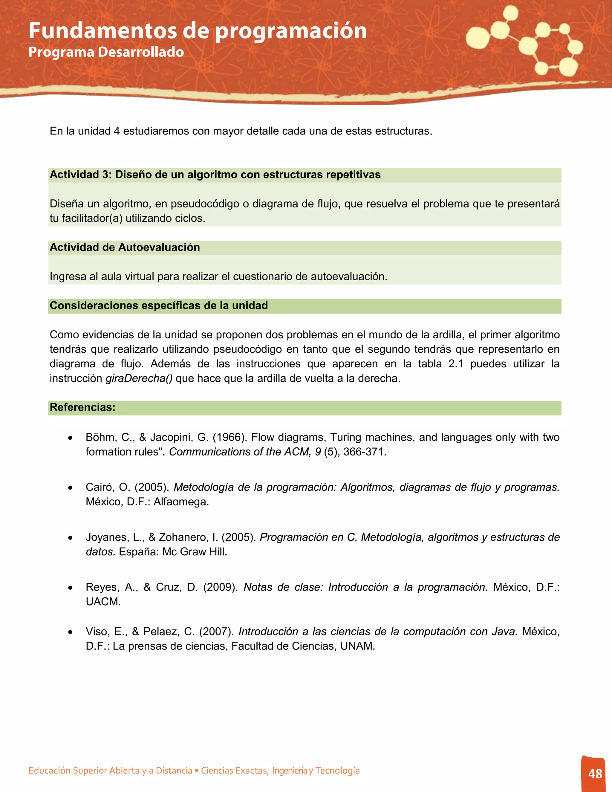 Fundamentos de programación
Programa Desarrollado




     En la unidad 4 estudiaremos con mayor detalle cada una de estas estructuras.


     Actividad 3: Diseño de un algoritmo con estructuras repetitivas

     Diseña un algoritmo, en pseudocódigo o diagrama de flujo, que resuelva el problema que te presentará
     tu facilitador(a) utilizando ciclos.

     Actividad de Autoevaluación

     Ingresa al aula virtual para realizar el cuestionario de autoevaluación.

     Consideraciones específicas de la unidad

     Como evidencias de la unidad se proponen dos problemas en el mundo de la ardilla, el primer algoritmo
     tendrás que realizarlo utilizando pseudocódigo en tanto que el segundo tendrás que representarlo en
     diagrama de flujo. Además de las instrucciones que aparecen en la tabla 2.1 puedes utilizar la
     instrucción giraDerecha() que hace que la ardilla de vuelta a la derecha.

     Referencias:

         •    Böhm, C., & Jacopini, G. (1966). Flow diagrams, Turing machines, and languages only with two
              formation rules". Communications of the ACM, 9 (5), 366-371.


         •    Cairó, O. (2005). Metodología de la programación: Algoritmos, diagramas de flujo y programas.
              México, D.F.: Alfaomega.


         •    Joyanes, L., & Zohanero, I. (2005). Programación en C. Metodología, algoritmos y estructuras de
              datos. España: Mc Graw Hill.


         •    Reyes, A., & Cruz, D. (2009). Notas de clase: Introducción a la programación. México, D.F.:
              UACM.

         •    Viso, E., & Pelaez, C. (2007). Introducción a las ciencias de la computación con Java. México,
              D.F.: La prensas de ciencias, Facultad de Ciencias, UNAM.




Educación Superior Abierta y a Distancia • Ciencias Exactas, Ingeniería y Tecnología                            48
 