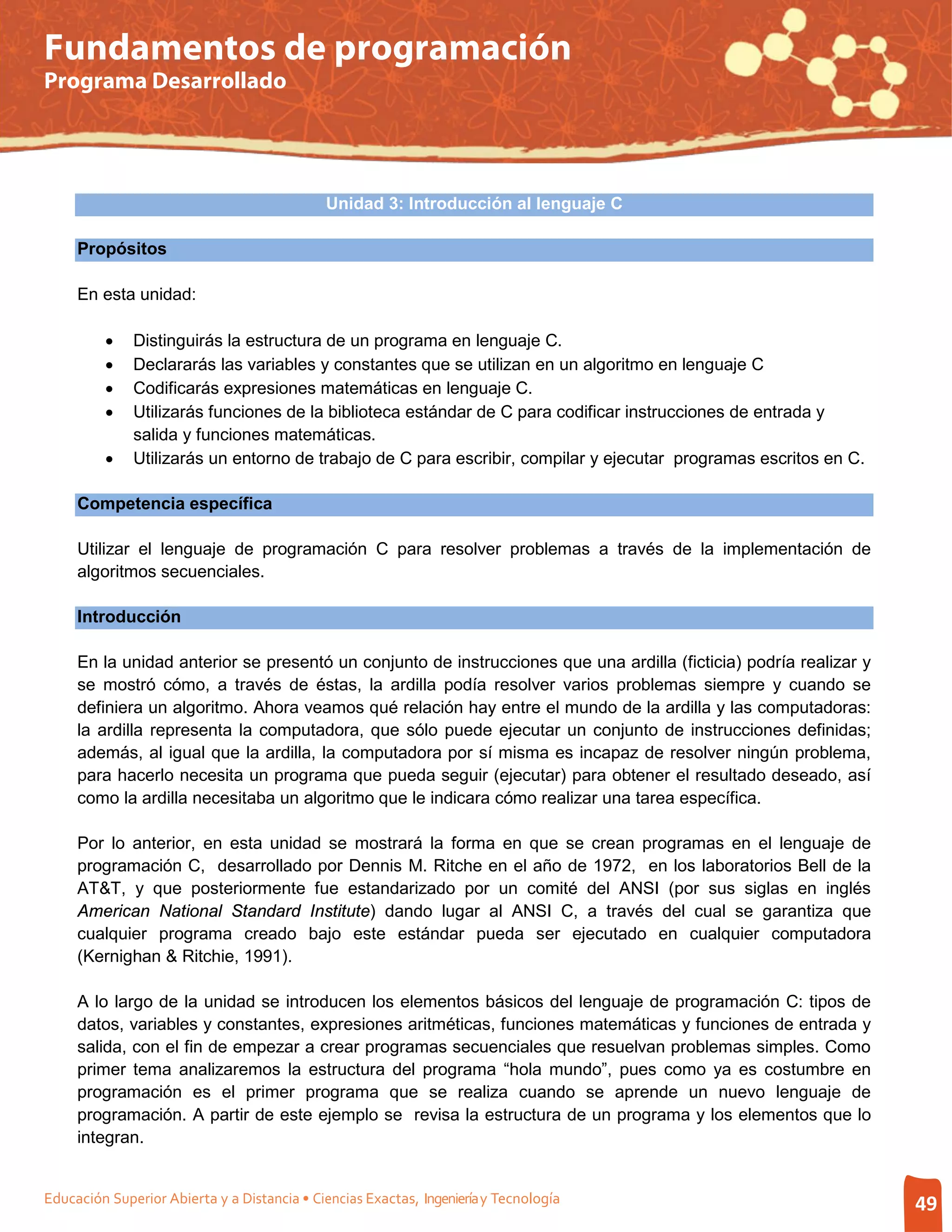 Fundamentos de programación
Programa Desarrollado




                                             Unidad 3: Introducción al lenguaje C

     Propósitos

     En esta unidad:

         •    Distinguirás la estructura de un programa en lenguaje C.
         •    Declararás las variables y constantes que se utilizan en un algoritmo en lenguaje C
         •    Codificarás expresiones matemáticas en lenguaje C.
         •    Utilizarás funciones de la biblioteca estándar de C para codificar instrucciones de entrada y
              salida y funciones matemáticas.
         •    Utilizarás un entorno de trabajo de C para escribir, compilar y ejecutar programas escritos en C.

     Competencia específica

     Utilizar el lenguaje de programación C para resolver problemas a través de la implementación de
     algoritmos secuenciales.

     Introducción

     En la unidad anterior se presentó un conjunto de instrucciones que una ardilla (ficticia) podría realizar y
     se mostró cómo, a través de éstas, la ardilla podía resolver varios problemas siempre y cuando se
     definiera un algoritmo. Ahora veamos qué relación hay entre el mundo de la ardilla y las computadoras:
     la ardilla representa la computadora, que sólo puede ejecutar un conjunto de instrucciones definidas;
     además, al igual que la ardilla, la computadora por sí misma es incapaz de resolver ningún problema,
     para hacerlo necesita un programa que pueda seguir (ejecutar) para obtener el resultado deseado, así
     como la ardilla necesitaba un algoritmo que le indicara cómo realizar una tarea específica.

     Por lo anterior, en esta unidad se mostrará la forma en que se crean programas en el lenguaje de
     programación C, desarrollado por Dennis M. Ritche en el año de 1972, en los laboratorios Bell de la
     AT&T, y que posteriormente fue estandarizado por un comité del ANSI (por sus siglas en inglés
     American National Standard Institute) dando lugar al ANSI C, a través del cual se garantiza que
     cualquier programa creado bajo este estándar pueda ser ejecutado en cualquier computadora
     (Kernighan & Ritchie, 1991).

     A lo largo de la unidad se introducen los elementos básicos del lenguaje de programación C: tipos de
     datos, variables y constantes, expresiones aritméticas, funciones matemáticas y funciones de entrada y
     salida, con el fin de empezar a crear programas secuenciales que resuelvan problemas simples. Como
     primer tema analizaremos la estructura del programa “hola mundo”, pues como ya es costumbre en
     programación es el primer programa que se realiza cuando se aprende un nuevo lenguaje de
     programación. A partir de este ejemplo se revisa la estructura de un programa y los elementos que lo
     integran.


Educación Superior Abierta y a Distancia • Ciencias Exactas, Ingeniería y Tecnología                               49
 