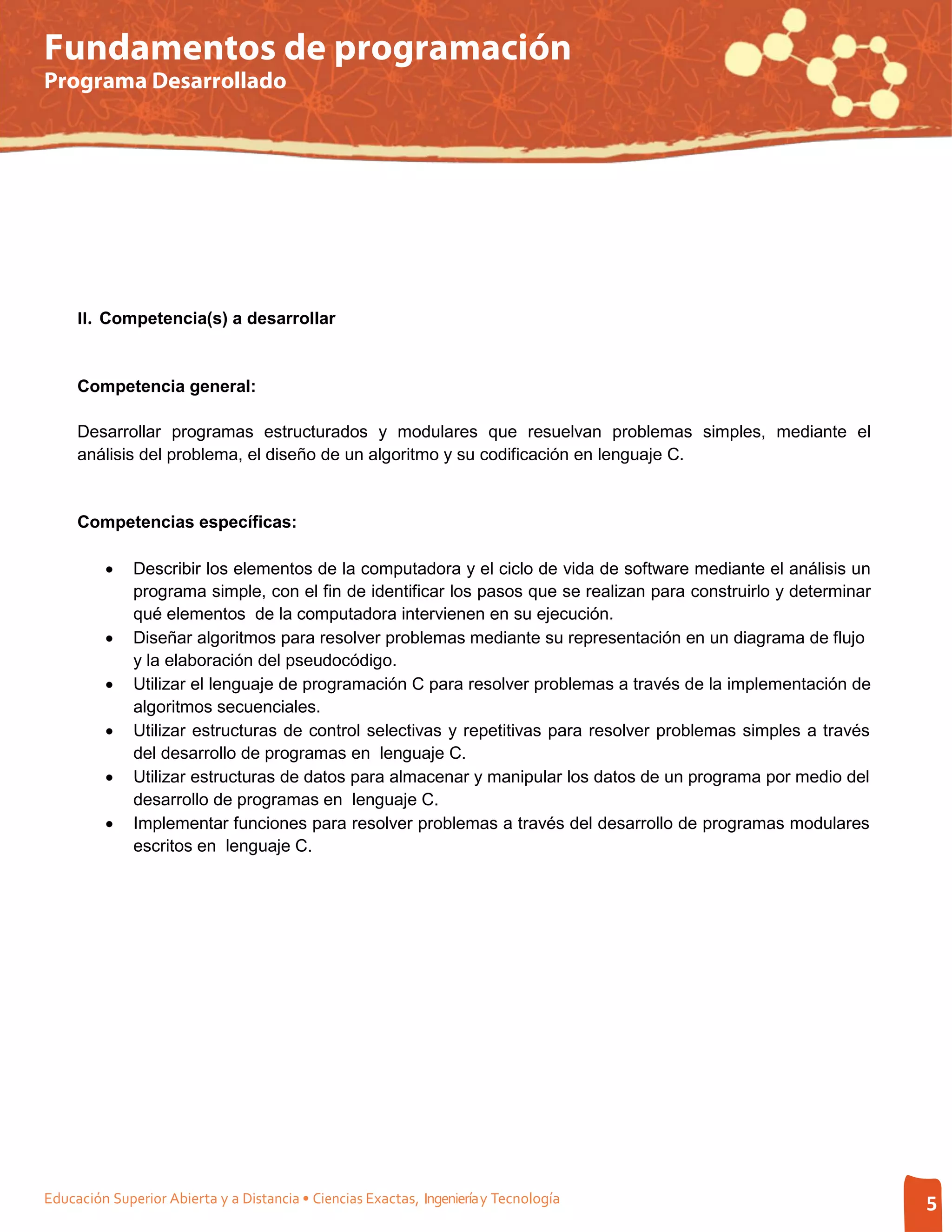 Fundamentos de programación
Programa Desarrollado




     II. Competencia(s) a desarrollar


     Competencia general:

     Desarrollar programas estructurados y modulares que resuelvan problemas simples, mediante el
     análisis del problema, el diseño de un algoritmo y su codificación en lenguaje C.


     Competencias específicas:

         •    Describir los elementos de la computadora y el ciclo de vida de software mediante el análisis un
              programa simple, con el fin de identificar los pasos que se realizan para construirlo y determinar
              qué elementos de la computadora intervienen en su ejecución.
         •    Diseñar algoritmos para resolver problemas mediante su representación en un diagrama de flujo
              y la elaboración del pseudocódigo.
         •    Utilizar el lenguaje de programación C para resolver problemas a través de la implementación de
              algoritmos secuenciales.
         •    Utilizar estructuras de control selectivas y repetitivas para resolver problemas simples a través
              del desarrollo de programas en lenguaje C.
         •    Utilizar estructuras de datos para almacenar y manipular los datos de un programa por medio del
              desarrollo de programas en lenguaje C.
         •    Implementar funciones para resolver problemas a través del desarrollo de programas modulares
              escritos en lenguaje C.




Educación Superior Abierta y a Distancia • Ciencias Exactas, Ingeniería y Tecnología                               5
 