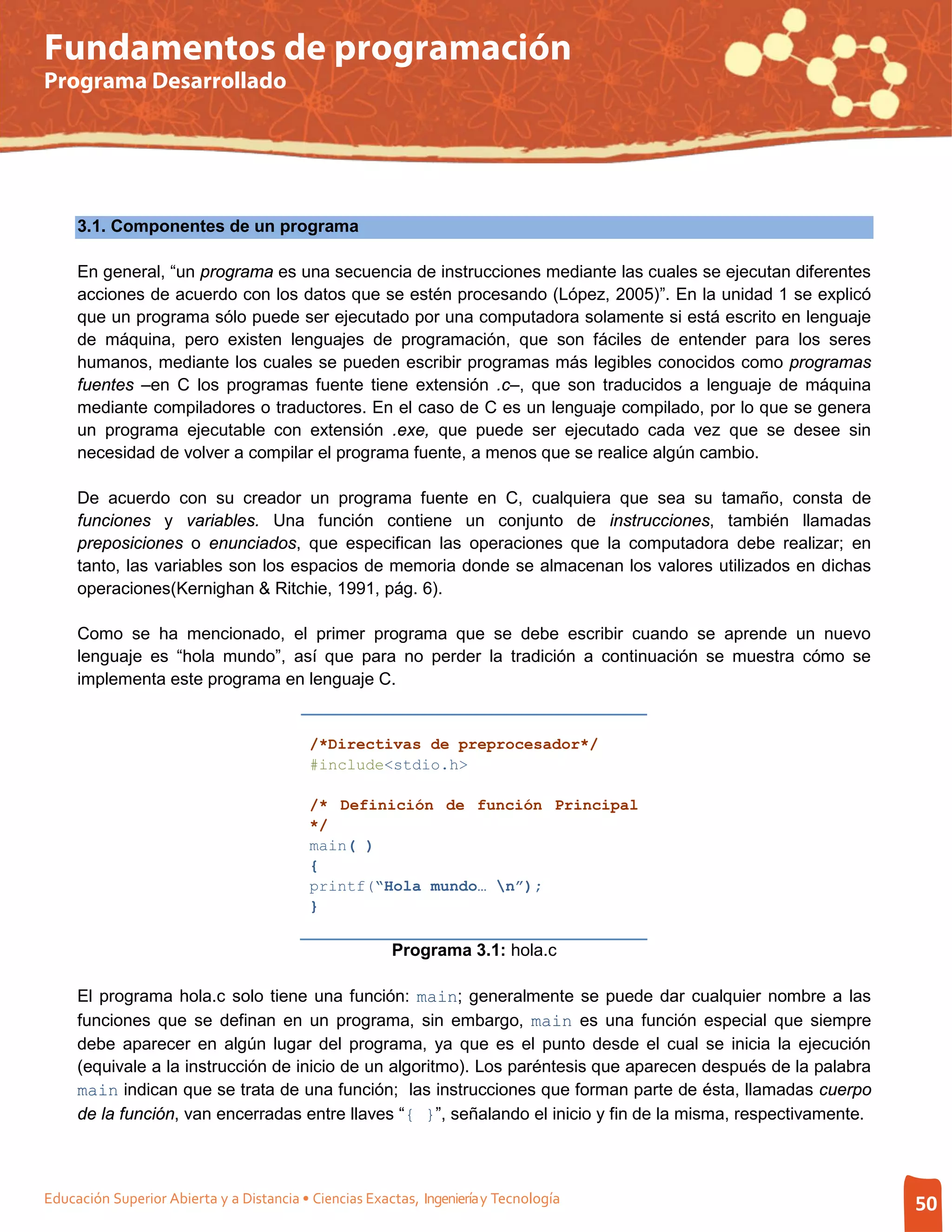 Fundamentos de programación
Programa Desarrollado




     3.1. Componentes de un programa

     En general, “un programa es una secuencia de instrucciones mediante las cuales se ejecutan diferentes
     acciones de acuerdo con los datos que se estén procesando (López, 2005)”. En la unidad 1 se explicó
     que un programa sólo puede ser ejecutado por una computadora solamente si está escrito en lenguaje
     de máquina, pero existen lenguajes de programación, que son fáciles de entender para los seres
     humanos, mediante los cuales se pueden escribir programas más legibles conocidos como programas
     fuentes –en C los programas fuente tiene extensión .c–, que son traducidos a lenguaje de máquina
     mediante compiladores o traductores. En el caso de C es un lenguaje compilado, por lo que se genera
     un programa ejecutable con extensión .exe, que puede ser ejecutado cada vez que se desee sin
     necesidad de volver a compilar el programa fuente, a menos que se realice algún cambio.

     De acuerdo con su creador un programa fuente en C, cualquiera que sea su tamaño, consta de
     funciones y variables. Una función contiene un conjunto de instrucciones, también llamadas
     preposiciones o enunciados, que especifican las operaciones que la computadora debe realizar; en
     tanto, las variables son los espacios de memoria donde se almacenan los valores utilizados en dichas
     operaciones(Kernighan & Ritchie, 1991, pág. 6).

     Como se ha mencionado, el primer programa que se debe escribir cuando se aprende un nuevo
     lenguaje es “hola mundo”, así que para no perder la tradición a continuación se muestra cómo se
     implementa este programa en lenguaje C.


                                           /*Directivas de preprocesador*/
                                           #include<stdio.h>

                                           /* Definición de función Principal
                                           */
                                           main( )
                                           {
                                           printf(“Hola mundo… n”);
                                           }

                                                        Programa 3.1: hola.c

     El programa hola.c solo tiene una función: main; generalmente se puede dar cualquier nombre a las
     funciones que se definan en un programa, sin embargo, main es una función especial que siempre
     debe aparecer en algún lugar del programa, ya que es el punto desde el cual se inicia la ejecución
     (equivale a la instrucción de inicio de un algoritmo). Los paréntesis que aparecen después de la palabra
     main indican que se trata de una función; las instrucciones que forman parte de ésta, llamadas cuerpo
     de la función, van encerradas entre llaves “{ }”, señalando el inicio y fin de la misma, respectivamente.



Educación Superior Abierta y a Distancia • Ciencias Exactas, Ingeniería y Tecnología                             50
 