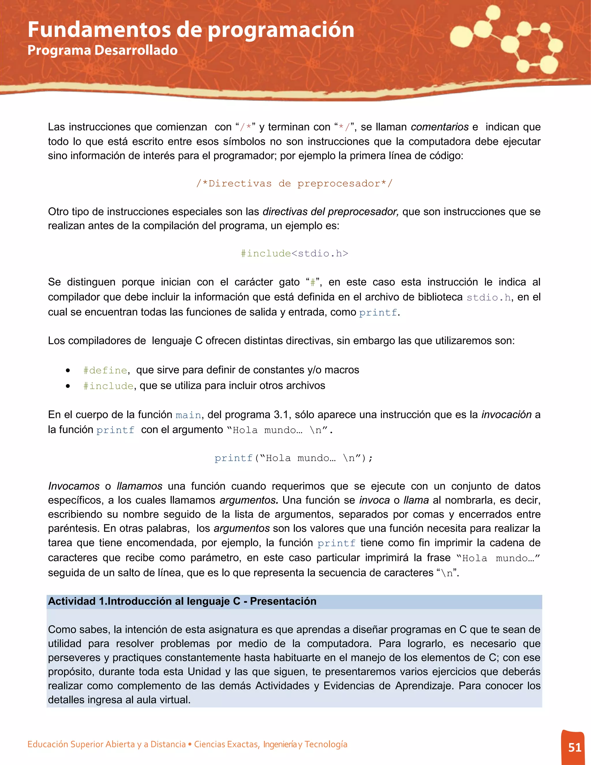 Fundamentos de programación
Programa Desarrollado




     Las instrucciones que comienzan con “/*” y terminan con “*/”, se llaman comentarios e indican que
     todo lo que está escrito entre esos símbolos no son instrucciones que la computadora debe ejecutar
     sino información de interés para el programador; por ejemplo la primera línea de código:

                                            /*Directivas de preprocesador*/

     Otro tipo de instrucciones especiales son las directivas del preprocesador, que son instrucciones que se
     realizan antes de la compilación del programa, un ejemplo es:

                                                       #include<stdio.h>

     Se distinguen porque inician con el carácter gato “#”, en este caso esta instrucción le indica al
     compilador que debe incluir la información que está definida en el archivo de biblioteca stdio.h, en el
     cual se encuentran todas las funciones de salida y entrada, como printf.

     Los compiladores de lenguaje C ofrecen distintas directivas, sin embargo las que utilizaremos son:

         •    #define, que sirve para definir de constantes y/o macros
         •    #include, que se utiliza para incluir otros archivos

     En el cuerpo de la función main, del programa 3.1, sólo aparece una instrucción que es la invocación a
     la función printf con el argumento “Hola mundo… n”.

                                                 printf(“Hola mundo… n”);

     Invocamos o llamamos una función cuando requerimos que se ejecute con un conjunto de datos
     específicos, a los cuales llamamos argumentos. Una función se invoca o llama al nombrarla, es decir,
     escribiendo su nombre seguido de la lista de argumentos, separados por comas y encerrados entre
     paréntesis. En otras palabras, los argumentos son los valores que una función necesita para realizar la
     tarea que tiene encomendada, por ejemplo, la función printf tiene como fin imprimir la cadena de
     caracteres que recibe como parámetro, en este caso particular imprimirá la frase “Hola mundo…”
     seguida de un salto de línea, que es lo que representa la secuencia de caracteres “n”.

     Actividad 1.Introducción al lenguaje C - Presentación

     Como sabes, la intención de esta asignatura es que aprendas a diseñar programas en C que te sean de
     utilidad para resolver problemas por medio de la computadora. Para lograrlo, es necesario que
     perseveres y practiques constantemente hasta habituarte en el manejo de los elementos de C; con ese
     propósito, durante toda esta Unidad y las que siguen, te presentaremos varios ejercicios que deberás
     realizar como complemento de las demás Actividades y Evidencias de Aprendizaje. Para conocer los
     detalles ingresa al aula virtual.



Educación Superior Abierta y a Distancia • Ciencias Exactas, Ingeniería y Tecnología                            51
 