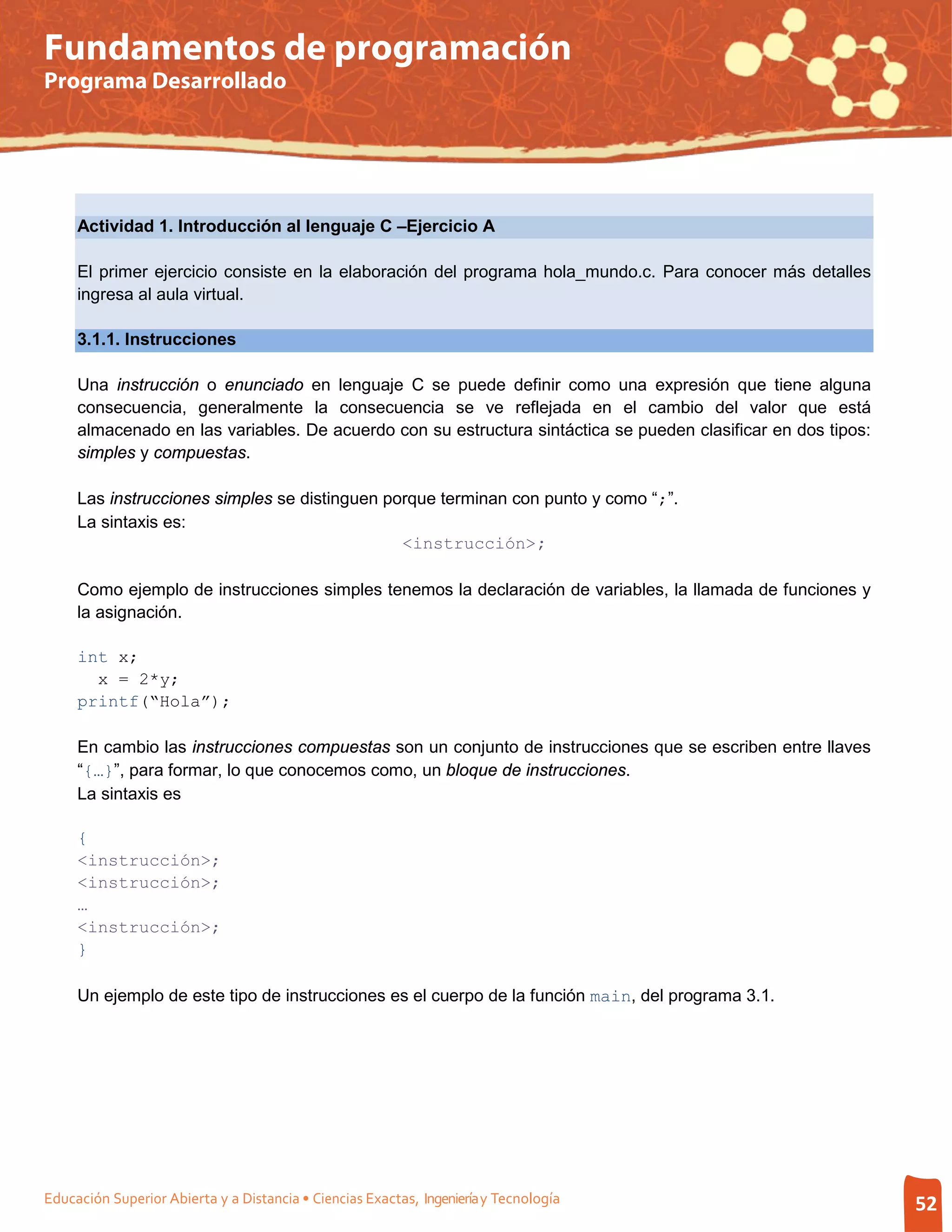Fundamentos de programación
Programa Desarrollado




     Actividad 1. Introducción al lenguaje C –Ejercicio A

     El primer ejercicio consiste en la elaboración del programa hola_mundo.c. Para conocer más detalles
     ingresa al aula virtual.

     3.1.1. Instrucciones

     Una instrucción o enunciado en lenguaje C se puede definir como una expresión que tiene alguna
     consecuencia, generalmente la consecuencia se ve reflejada en el cambio del valor que está
     almacenado en las variables. De acuerdo con su estructura sintáctica se pueden clasificar en dos tipos:
     simples y compuestas.

     Las instrucciones simples se distinguen porque terminan con punto y como “;”.
     La sintaxis es:
                                               <instrucción>;

     Como ejemplo de instrucciones simples tenemos la declaración de variables, la llamada de funciones y
     la asignación.

     int x;
       x = 2*y;
     printf(“Hola”);

     En cambio las instrucciones compuestas son un conjunto de instrucciones que se escriben entre llaves
     “{…}”, para formar, lo que conocemos como, un bloque de instrucciones.
     La sintaxis es

     {
     <instrucción>;
     <instrucción>;
     …
     <instrucción>;
     }

     Un ejemplo de este tipo de instrucciones es el cuerpo de la función main, del programa 3.1.




Educación Superior Abierta y a Distancia • Ciencias Exactas, Ingeniería y Tecnología                           52
 
