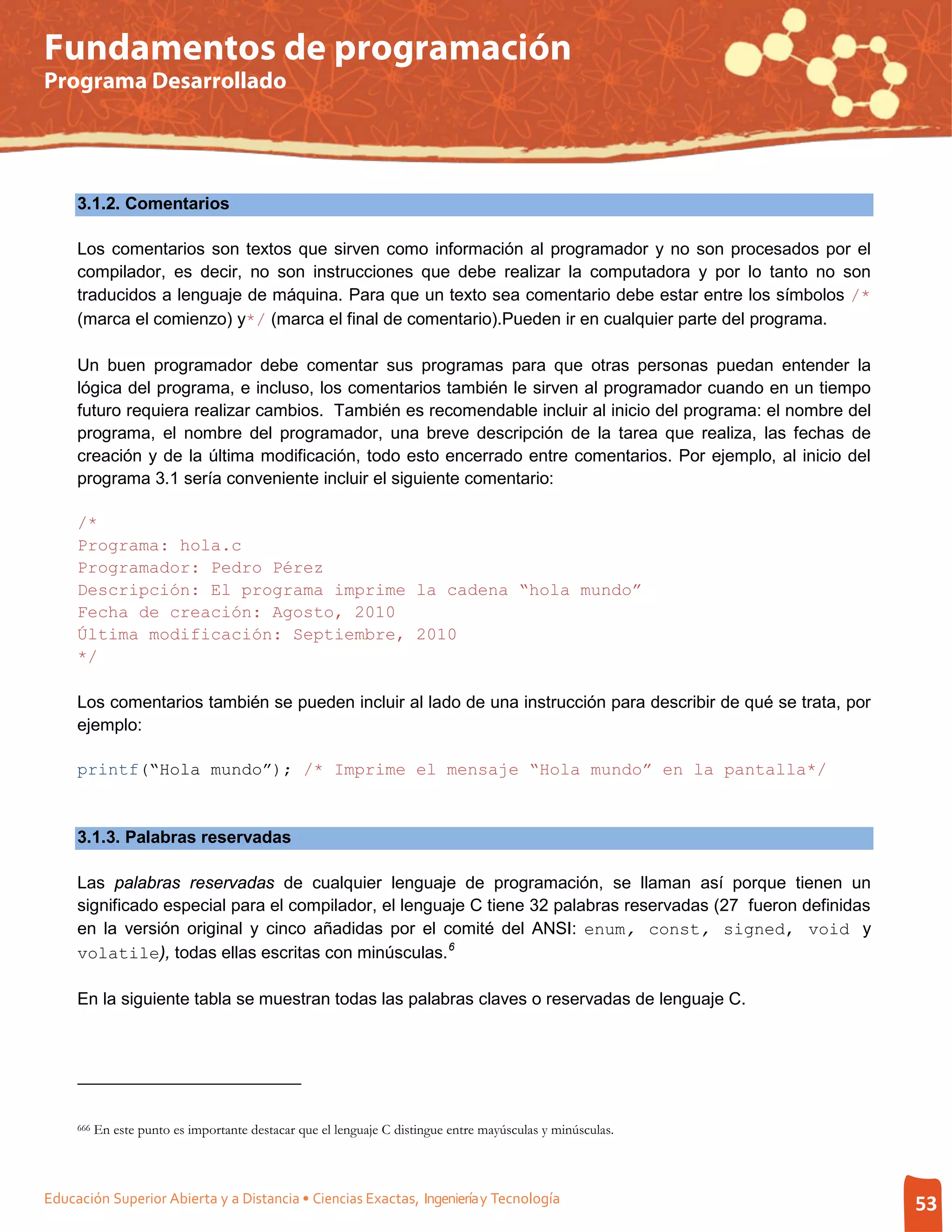 Fundamentos de programación
Programa Desarrollado




     3.1.2. Comentarios

     Los comentarios son textos que sirven como información al programador y no son procesados por el
     compilador, es decir, no son instrucciones que debe realizar la computadora y por lo tanto no son
     traducidos a lenguaje de máquina. Para que un texto sea comentario debe estar entre los símbolos /*
     (marca el comienzo) y*/ (marca el final de comentario).Pueden ir en cualquier parte del programa.

     Un buen programador debe comentar sus programas para que otras personas puedan entender la
     lógica del programa, e incluso, los comentarios también le sirven al programador cuando en un tiempo
     futuro requiera realizar cambios. También es recomendable incluir al inicio del programa: el nombre del
     programa, el nombre del programador, una breve descripción de la tarea que realiza, las fechas de
     creación y de la última modificación, todo esto encerrado entre comentarios. Por ejemplo, al inicio del
     programa 3.1 sería conveniente incluir el siguiente comentario:

     /*
     Programa: hola.c
     Programador: Pedro Pérez
     Descripción: El programa imprime la cadena “hola mundo”
     Fecha de creación: Agosto, 2010
     Última modificación: Septiembre, 2010
     */

     Los comentarios también se pueden incluir al lado de una instrucción para describir de qué se trata, por
     ejemplo:

     printf(“Hola mundo”); /* Imprime el mensaje “Hola mundo” en la pantalla*/


     3.1.3. Palabras reservadas

     Las palabras reservadas de cualquier lenguaje de programación, se llaman así porque tienen un
     significado especial para el compilador, el lenguaje C tiene 32 palabras reservadas (27 fueron definidas
     en la versión original y cinco añadidas por el comité del ANSI: enum, const, signed, void y
     volatile), todas ellas escritas con minúsculas. 6

     En la siguiente tabla se muestran todas las palabras claves o reservadas de lenguaje C.




     666   En este punto es importante destacar que el lenguaje C distingue entre mayúsculas y minúsculas.



Educación Superior Abierta y a Distancia • Ciencias Exactas, Ingeniería y Tecnología                            53
 