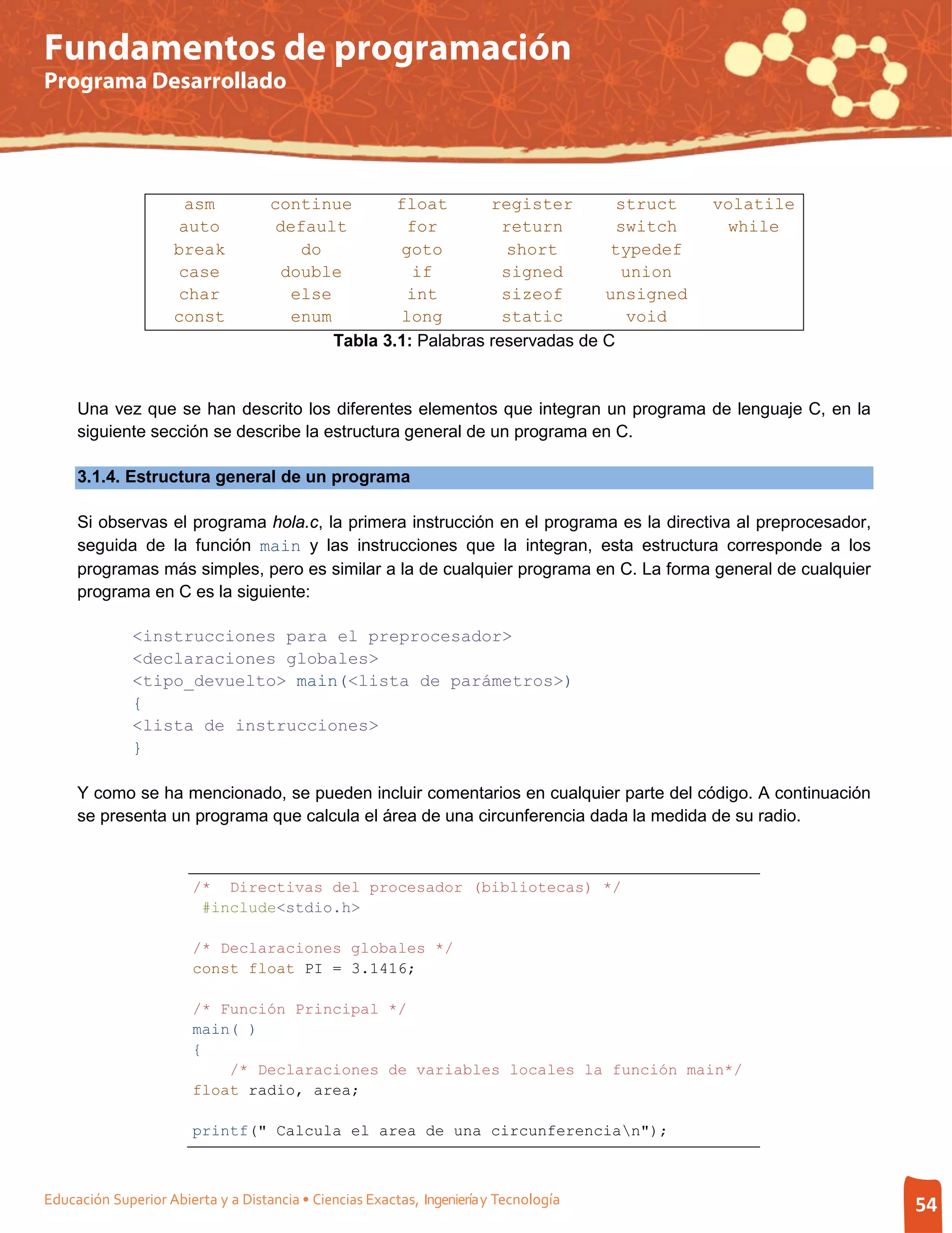 Fundamentos de programación
Programa Desarrollado




                      asm           continue       float       register        struct   volatile
                     auto            default        for          return        switch    while
                     break             do          goto          short        typedef
                     case            double          if          signed        union
                     char             else          int          sizeof      unsigned
                     const            enum         long          static         void
                                           Tabla 3.1: Palabras reservadas de C


     Una vez que se han descrito los diferentes elementos que integran un programa de lenguaje C, en la
     siguiente sección se describe la estructura general de un programa en C.

     3.1.4. Estructura general de un programa

     Si observas el programa hola.c, la primera instrucción en el programa es la directiva al preprocesador,
     seguida de la función main y las instrucciones que la integran, esta estructura corresponde a los
     programas más simples, pero es similar a la de cualquier programa en C. La forma general de cualquier
     programa en C es la siguiente:

              <instrucciones para el preprocesador>
              <declaraciones globales>
              <tipo_devuelto> main(<lista de parámetros>)
              {
              <lista de instrucciones>
              }

     Y como se ha mencionado, se pueden incluir comentarios en cualquier parte del código. A continuación
     se presenta un programa que calcula el área de una circunferencia dada la medida de su radio.



                        /* Directivas del procesador (bibliotecas) */
                         #include<stdio.h>

                        /* Declaraciones globales */
                        const float PI = 3.1416;

                        /* Función Principal */
                        main( )
                        {
                            /* Declaraciones de variables locales la función main*/
                        float radio, area;

                        printf(" Calcula el area de una circunferencian");



Educación Superior Abierta y a Distancia • Ciencias Exactas, Ingeniería y Tecnología                           54
 