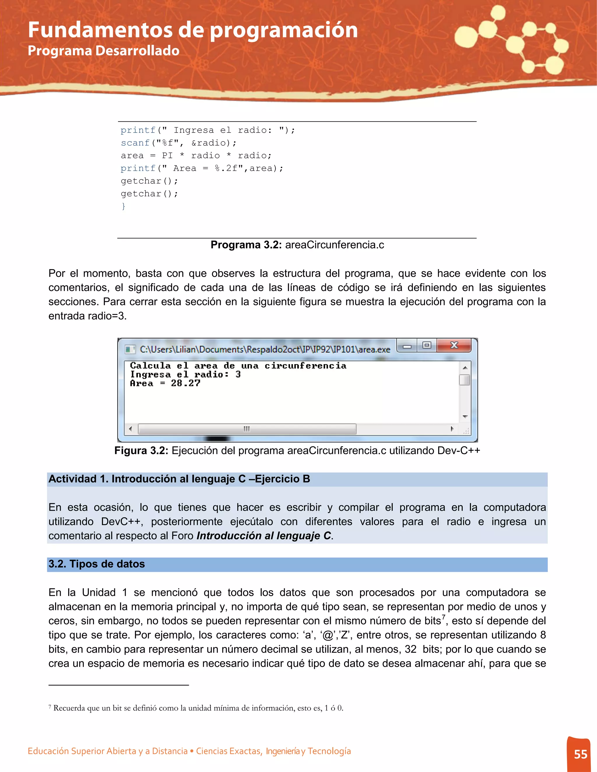 Fundamentos de programación
Programa Desarrollado




                            printf(" Ingresa el radio: ");
                            scanf("%f", &radio);
                            area = PI * radio * radio;
                            printf(" Area = %.2f",area);
                            getchar();
                            getchar();
                            }



                                                      Programa 3.2: areaCircunferencia.c

     Por el momento, basta con que observes la estructura del programa, que se hace evidente con los
     comentarios, el significado de cada una de las líneas de código se irá definiendo en las siguientes
     secciones. Para cerrar esta sección en la siguiente figura se muestra la ejecución del programa con la
     entrada radio=3.




                          Figura 3.2: Ejecución del programa areaCircunferencia.c utilizando Dev-C++

     Actividad 1. Introducción al lenguaje C –Ejercicio B

     En esta ocasión, lo que tienes que hacer es escribir y compilar el programa en la computadora
     utilizando DevC++, posteriormente ejecútalo con diferentes valores para el radio e ingresa un
     comentario al respecto al Foro Introducción al lenguaje C.

     3.2. Tipos de datos

     En la Unidad 1 se mencionó que todos los datos que son procesados por una computadora se
     almacenan en la memoria principal y, no importa de qué tipo sean, se representan por medio de unos y
     ceros, sin embargo, no todos se pueden representar con el mismo número de bits 7, esto sí depende del
     tipo que se trate. Por ejemplo, los caracteres como: ‘a’, ‘@’,’Z’, entre otros, se representan utilizando 8
     bits, en cambio para representar un número decimal se utilizan, al menos, 32 bits; por lo que cuando se
     crea un espacio de memoria es necesario indicar qué tipo de dato se desea almacenar ahí, para que se


     7   Recuerda que un bit se definió como la unidad mínima de información, esto es, 1 ó 0.



Educación Superior Abierta y a Distancia • Ciencias Exactas, Ingeniería y Tecnología                               55
 
