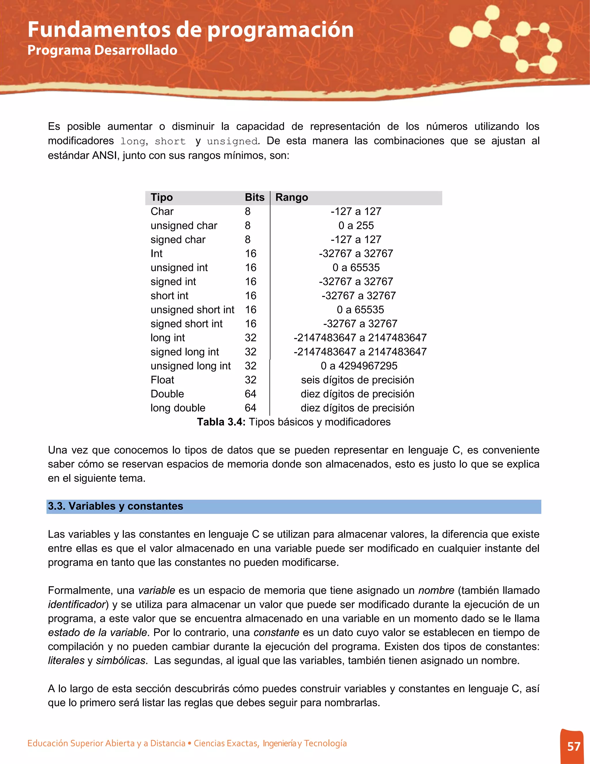 Fundamentos de programación
Programa Desarrollado




     Es posible aumentar o disminuir la capacidad de representación de los números utilizando los
     modificadores long, short y unsigned. De esta manera las combinaciones que se ajustan al
     estándar ANSI, junto con sus rangos mínimos, son:


                                Tipo                 Bits Rango
                                Char                 8                  -127 a 127
                                unsigned char        8                    0 a 255
                                signed char          8                  -127 a 127
                                Int                  16              -32767 a 32767
                                unsigned int         16                 0 a 65535
                                signed int           16              -32767 a 32767
                                short int            16               -32767 a 32767
                                unsigned short int 16                    0 a 65535
                                signed short int     16               -32767 a 32767
                                long int             32        -2147483647 a 2147483647
                                signed long int      32        -2147483647 a 2147483647
                                unsigned long int 32                 0 a 4294967295
                                Float                32          seis dígitos de precisión
                                Double               64          diez dígitos de precisión
                                long double          64          diez dígitos de precisión
                                           Tabla 3.4: Tipos básicos y modificadores

     Una vez que conocemos lo tipos de datos que se pueden representar en lenguaje C, es conveniente
     saber cómo se reservan espacios de memoria donde son almacenados, esto es justo lo que se explica
     en el siguiente tema.

     3.3. Variables y constantes

     Las variables y las constantes en lenguaje C se utilizan para almacenar valores, la diferencia que existe
     entre ellas es que el valor almacenado en una variable puede ser modificado en cualquier instante del
     programa en tanto que las constantes no pueden modificarse.

     Formalmente, una variable es un espacio de memoria que tiene asignado un nombre (también llamado
     identificador) y se utiliza para almacenar un valor que puede ser modificado durante la ejecución de un
     programa, a este valor que se encuentra almacenado en una variable en un momento dado se le llama
     estado de la variable. Por lo contrario, una constante es un dato cuyo valor se establecen en tiempo de
     compilación y no pueden cambiar durante la ejecución del programa. Existen dos tipos de constantes:
     literales y simbólicas. Las segundas, al igual que las variables, también tienen asignado un nombre.

     A lo largo de esta sección descubrirás cómo puedes construir variables y constantes en lenguaje C, así
     que lo primero será listar las reglas que debes seguir para nombrarlas.


Educación Superior Abierta y a Distancia • Ciencias Exactas, Ingeniería y Tecnología                             57
 