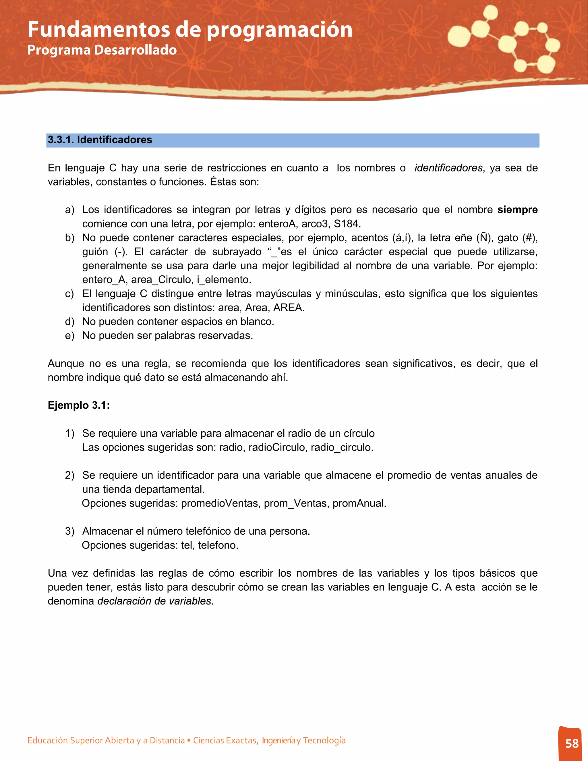 Fundamentos de programación
Programa Desarrollado




     3.3.1. Identificadores

     En lenguaje C hay una serie de restricciones en cuanto a los nombres o identificadores, ya sea de
     variables, constantes o funciones. Éstas son:

         a) Los identificadores se integran por letras y dígitos pero es necesario que el nombre siempre
            comience con una letra, por ejemplo: enteroA, arco3, S184.
         b) No puede contener caracteres especiales, por ejemplo, acentos (á,í), la letra eñe (Ñ), gato (#),
            guión (-). El carácter de subrayado “_”es el único carácter especial que puede utilizarse,
            generalmente se usa para darle una mejor legibilidad al nombre de una variable. Por ejemplo:
            entero_A, area_Circulo, i_elemento.
         c) El lenguaje C distingue entre letras mayúsculas y minúsculas, esto significa que los siguientes
            identificadores son distintos: area, Area, AREA.
         d) No pueden contener espacios en blanco.
         e) No pueden ser palabras reservadas.

     Aunque no es una regla, se recomienda que los identificadores sean significativos, es decir, que el
     nombre indique qué dato se está almacenando ahí.

     Ejemplo 3.1:

         1) Se requiere una variable para almacenar el radio de un círculo
            Las opciones sugeridas son: radio, radioCirculo, radio_circulo.

         2) Se requiere un identificador para una variable que almacene el promedio de ventas anuales de
            una tienda departamental.
            Opciones sugeridas: promedioVentas, prom_Ventas, promAnual.

         3) Almacenar el número telefónico de una persona.
            Opciones sugeridas: tel, telefono.

     Una vez definidas las reglas de cómo escribir los nombres de las variables y los tipos básicos que
     pueden tener, estás listo para descubrir cómo se crean las variables en lenguaje C. A esta acción se le
     denomina declaración de variables.




Educación Superior Abierta y a Distancia • Ciencias Exactas, Ingeniería y Tecnología                           58
 