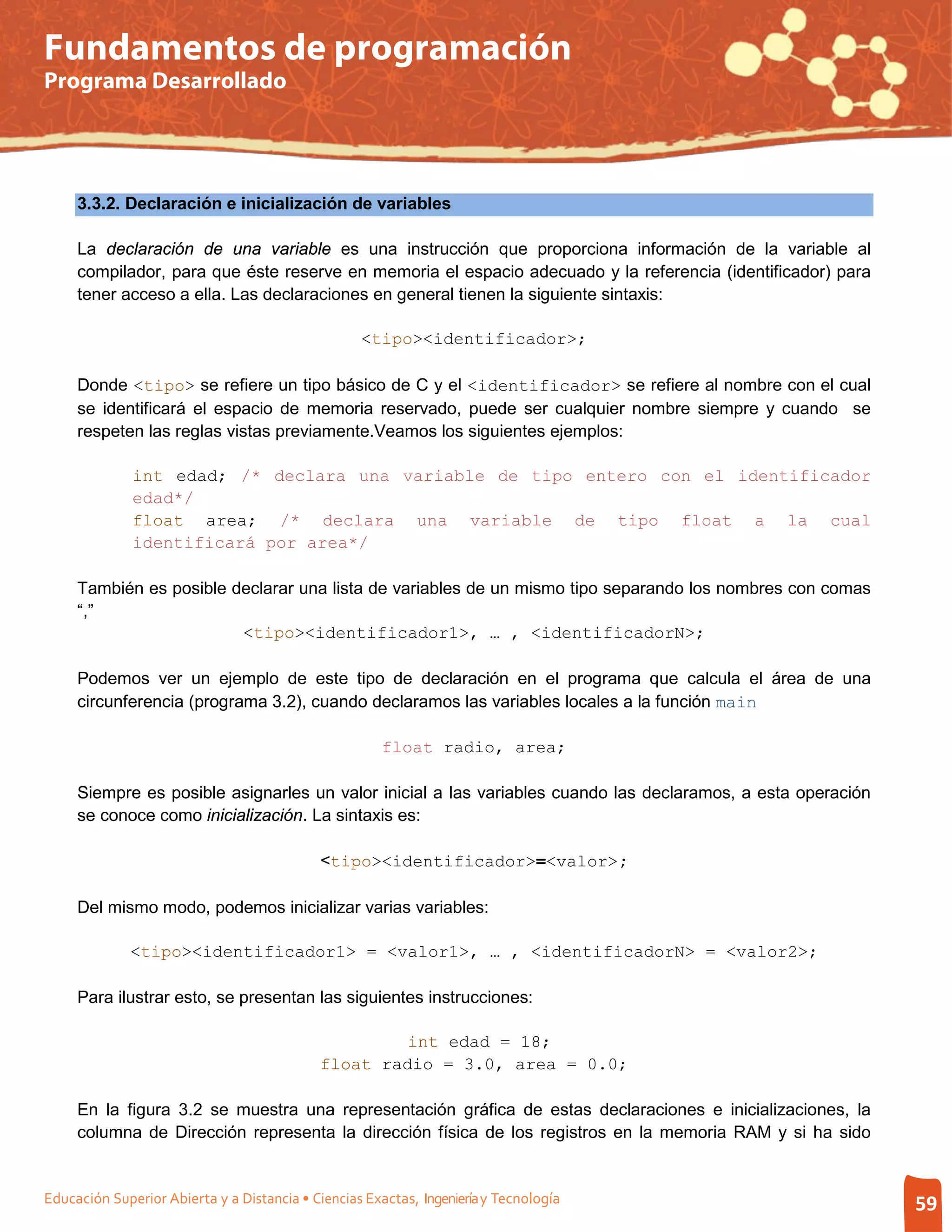 Fundamentos de programación
Programa Desarrollado




     3.3.2. Declaración e inicialización de variables

     La declaración de una variable es una instrucción que proporciona información de la variable al
     compilador, para que éste reserve en memoria el espacio adecuado y la referencia (identificador) para
     tener acceso a ella. Las declaraciones en general tienen la siguiente sintaxis:

                                                   <tipo><identificador>;

     Donde <tipo> se refiere un tipo básico de C y el <identificador> se refiere al nombre con el cual
     se identificará el espacio de memoria reservado, puede ser cualquier nombre siempre y cuando se
     respeten las reglas vistas previamente.Veamos los siguientes ejemplos:

              int edad; /* declara una variable de tipo entero con el identificador
              edad*/
              float area; /* declara una variable de tipo float a la cual
              identificará por area*/

     También es posible declarar una lista de variables de un mismo tipo separando los nombres con comas
     “,”
                         <tipo><identificador1>, … , <identificadorN>;

     Podemos ver un ejemplo de este tipo de declaración en el programa que calcula el área de una
     circunferencia (programa 3.2), cuando declaramos las variables locales a la función main

                                                      float radio, area;

     Siempre es posible asignarles un valor inicial a las variables cuando las declaramos, a esta operación
     se conoce como inicialización. La sintaxis es:

                                            <tipo><identificador>=<valor>;

     Del mismo modo, podemos inicializar varias variables:

              <tipo><identificador1> = <valor1>, … , <identificadorN> = <valor2>;

     Para ilustrar esto, se presentan las siguientes instrucciones:

                                                     int edad = 18;
                                            float radio = 3.0, area = 0.0;

     En la figura 3.2 se muestra una representación gráfica de estas declaraciones e inicializaciones, la
     columna de Dirección representa la dirección física de los registros en la memoria RAM y si ha sido


Educación Superior Abierta y a Distancia • Ciencias Exactas, Ingeniería y Tecnología                          59
 