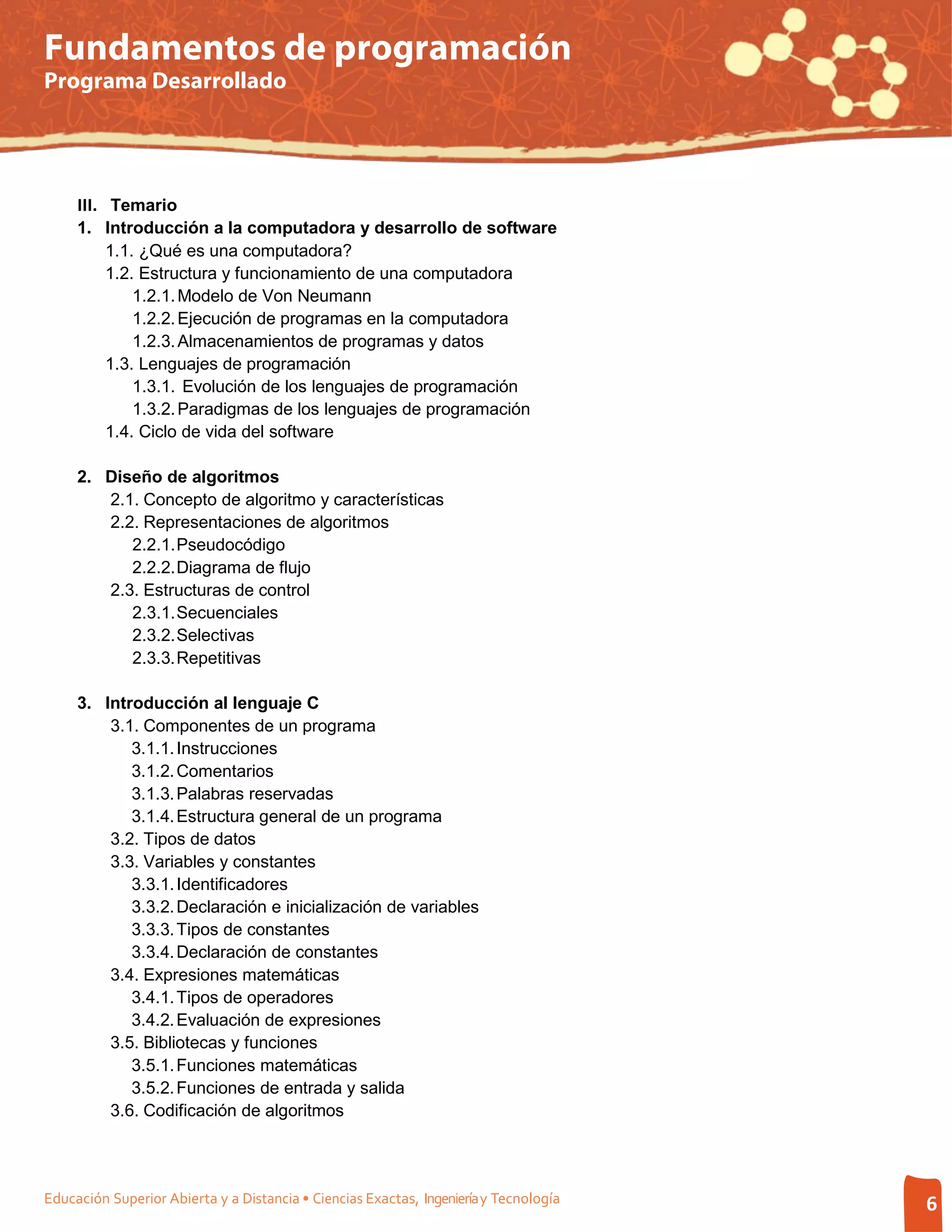 Fundamentos de programación
Programa Desarrollado




     III. Temario
     1. Introducción a la computadora y desarrollo de software
        1.1. ¿Qué es una computadora?
        1.2. Estructura y funcionamiento de una computadora
            1.2.1. Modelo de Von Neumann
            1.2.2. Ejecución de programas en la computadora
            1.2.3. Almacenamientos de programas y datos
        1.3. Lenguajes de programación
            1.3.1. Evolución de los lenguajes de programación
            1.3.2. Paradigmas de los lenguajes de programación
        1.4. Ciclo de vida del software

     2. Diseño de algoritmos
        2.1. Concepto de algoritmo y características
        2.2. Representaciones de algoritmos
           2.2.1. Pseudocódigo
           2.2.2. Diagrama de flujo
        2.3. Estructuras de control
           2.3.1. Secuenciales
           2.3.2. Selectivas
           2.3.3. Repetitivas

     3. Introducción al lenguaje C
         3.1. Componentes de un programa
            3.1.1. Instrucciones
            3.1.2. Comentarios
            3.1.3. Palabras reservadas
            3.1.4. Estructura general de un programa
         3.2. Tipos de datos
         3.3. Variables y constantes
            3.3.1. Identificadores
            3.3.2. Declaración e inicialización de variables
            3.3.3. Tipos de constantes
            3.3.4. Declaración de constantes
         3.4. Expresiones matemáticas
            3.4.1. Tipos de operadores
            3.4.2. Evaluación de expresiones
         3.5. Bibliotecas y funciones
            3.5.1. Funciones matemáticas
            3.5.2. Funciones de entrada y salida
         3.6. Codificación de algoritmos




Educación Superior Abierta y a Distancia • Ciencias Exactas, Ingeniería y Tecnología   6
 