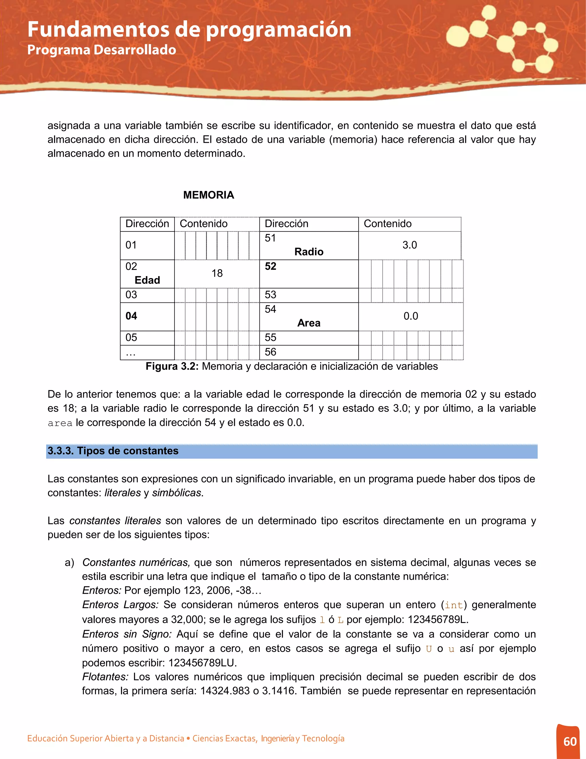 Fundamentos de programación
Programa Desarrollado




     asignada a una variable también se escribe su identificador, en contenido se muestra el dato que está
     almacenado en dicha dirección. El estado de una variable (memoria) hace referencia al valor que hay
     almacenado en un momento determinado.


                                         MEMORIA

                          Dirección Contenido                 Dirección                Contenido
                                                              51
                          01                                                                  3.0
                                                                    Radio
                          02                                  52
                                                18
                            Edad
                          03                                  53
                                                              54
                          04                                                                  0.0
                                                                       Area
                          05                           55
                          …                            56
                               Figura 3.2: Memoria y declaración e inicialización de variables

     De lo anterior tenemos que: a la variable edad le corresponde la dirección de memoria 02 y su estado
     es 18; a la variable radio le corresponde la dirección 51 y su estado es 3.0; y por último, a la variable
     area le corresponde la dirección 54 y el estado es 0.0.

     3.3.3. Tipos de constantes

     Las constantes son expresiones con un significado invariable, en un programa puede haber dos tipos de
     constantes: literales y simbólicas.

     Las constantes literales son valores de un determinado tipo escritos directamente en un programa y
     pueden ser de los siguientes tipos:

         a) Constantes numéricas, que son números representados en sistema decimal, algunas veces se
            estila escribir una letra que indique el tamaño o tipo de la constante numérica:
            Enteros: Por ejemplo 123, 2006, -38…
            Enteros Largos: Se consideran números enteros que superan un entero (int) generalmente
            valores mayores a 32,000; se le agrega los sufijos l ó L por ejemplo: 123456789L.
            Enteros sin Signo: Aquí se define que el valor de la constante se va a considerar como un
            número positivo o mayor a cero, en estos casos se agrega el sufijo U o u así por ejemplo
            podemos escribir: 123456789LU.
            Flotantes: Los valores numéricos que impliquen precisión decimal se pueden escribir de dos
            formas, la primera sería: 14324.983 o 3.1416. También se puede representar en representación



Educación Superior Abierta y a Distancia • Ciencias Exactas, Ingeniería y Tecnología                             60
 