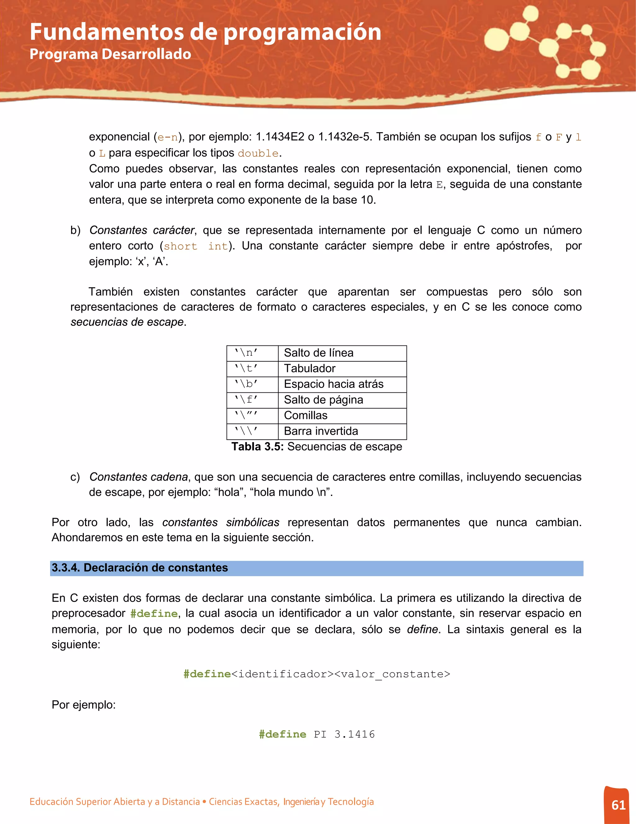 Fundamentos de programación
Programa Desarrollado




              exponencial (e-n), por ejemplo: 1.1434E2 o 1.1432e-5. También se ocupan los sufijos f o F y l
              o L para especificar los tipos double.
              Como puedes observar, las constantes reales con representación exponencial, tienen como
              valor una parte entera o real en forma decimal, seguida por la letra E, seguida de una constante
              entera, que se interpreta como exponente de la base 10.

         b) Constantes carácter, que se representada internamente por el lenguaje C como un número
            entero corto (short int). Una constante carácter siempre debe ir entre apóstrofes, por
            ejemplo: ‘x’, ‘A’.

            También existen constantes carácter que aparentan ser compuestas pero sólo son
         representaciones de caracteres de formato o caracteres especiales, y en C se les conoce como
         secuencias de escape.

                                                 ‘n’      Salto de línea
                                                 ‘t’      Tabulador
                                                 ‘b’      Espacio hacia atrás
                                                 ‘f’      Salto de página
                                                 ‘”’      Comillas
                                                 ‘’      Barra invertida
                                                 Tabla 3.5: Secuencias de escape

         c) Constantes cadena, que son una secuencia de caracteres entre comillas, incluyendo secuencias
            de escape, por ejemplo: “hola”, “hola mundo n”.

     Por otro lado, las constantes simbólicas representan datos permanentes que nunca cambian.
     Ahondaremos en este tema en la siguiente sección.

     3.3.4. Declaración de constantes

     En C existen dos formas de declarar una constante simbólica. La primera es utilizando la directiva de
     preprocesador #define, la cual asocia un identificador a un valor constante, sin reservar espacio en
     memoria, por lo que no podemos decir que se declara, sólo se define. La sintaxis general es la
     siguiente:

                                     #define<identificador><valor_constante>

     Por ejemplo:

                                                       #define PI 3.1416




Educación Superior Abierta y a Distancia • Ciencias Exactas, Ingeniería y Tecnología                             61
 