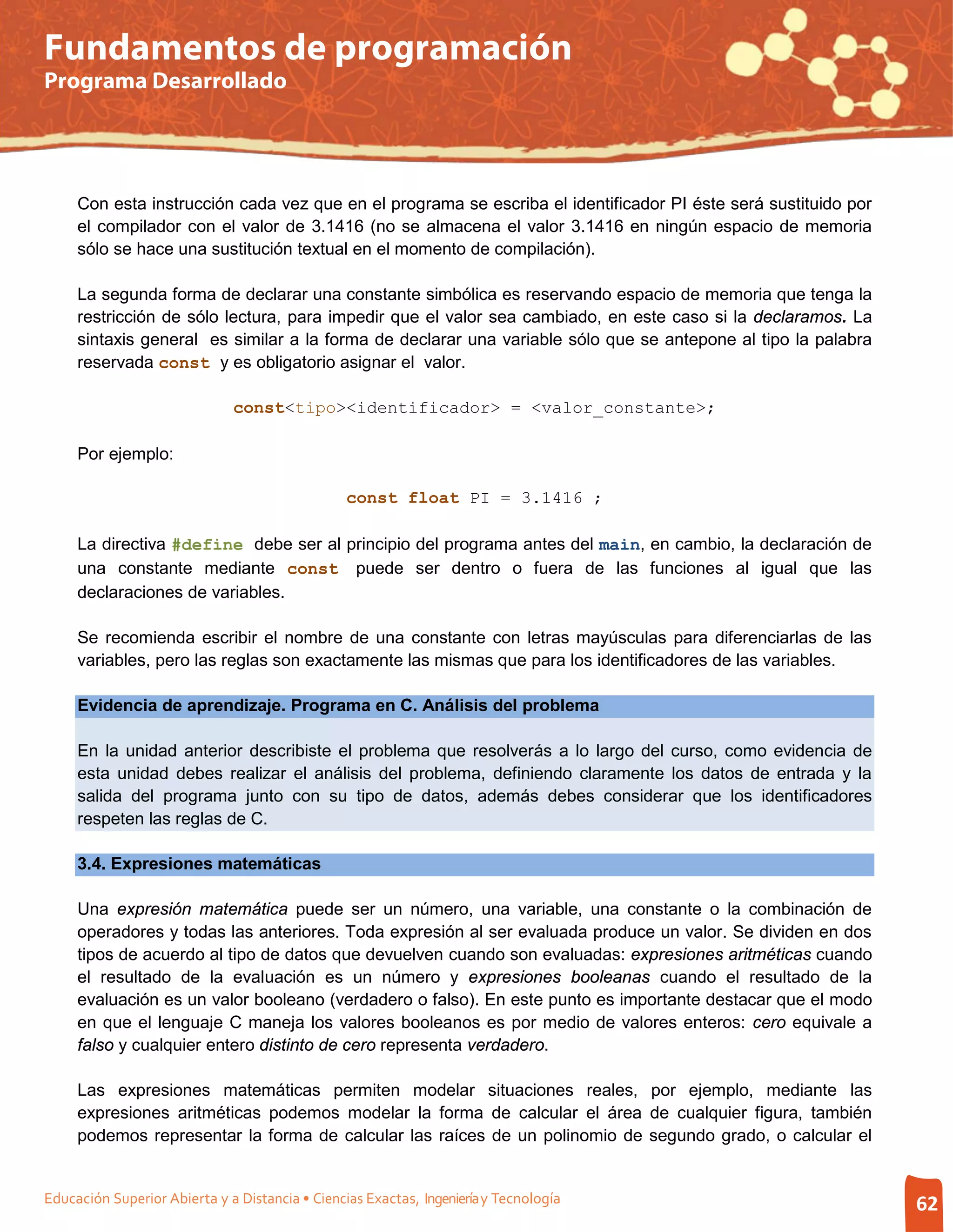 Fundamentos de programación
Programa Desarrollado




     Con esta instrucción cada vez que en el programa se escriba el identificador PI éste será sustituido por
     el compilador con el valor de 3.1416 (no se almacena el valor 3.1416 en ningún espacio de memoria
     sólo se hace una sustitución textual en el momento de compilación).

     La segunda forma de declarar una constante simbólica es reservando espacio de memoria que tenga la
     restricción de sólo lectura, para impedir que el valor sea cambiado, en este caso si la declaramos. La
     sintaxis general es similar a la forma de declarar una variable sólo que se antepone al tipo la palabra
     reservada const y es obligatorio asignar el valor.

                              const<tipo><identificador> = <valor_constante>;

     Por ejemplo:

                                                 const float PI = 3.1416 ;

     La directiva #define debe ser al principio del programa antes del main, en cambio, la declaración de
     una constante mediante const puede ser dentro o fuera de las funciones al igual que las
     declaraciones de variables.

     Se recomienda escribir el nombre de una constante con letras mayúsculas para diferenciarlas de las
     variables, pero las reglas son exactamente las mismas que para los identificadores de las variables.

     Evidencia de aprendizaje. Programa en C. Análisis del problema

     En la unidad anterior describiste el problema que resolverás a lo largo del curso, como evidencia de
     esta unidad debes realizar el análisis del problema, definiendo claramente los datos de entrada y la
     salida del programa junto con su tipo de datos, además debes considerar que los identificadores
     respeten las reglas de C.

     3.4. Expresiones matemáticas

     Una expresión matemática puede ser un número, una variable, una constante o la combinación de
     operadores y todas las anteriores. Toda expresión al ser evaluada produce un valor. Se dividen en dos
     tipos de acuerdo al tipo de datos que devuelven cuando son evaluadas: expresiones aritméticas cuando
     el resultado de la evaluación es un número y expresiones booleanas cuando el resultado de la
     evaluación es un valor booleano (verdadero o falso). En este punto es importante destacar que el modo
     en que el lenguaje C maneja los valores booleanos es por medio de valores enteros: cero equivale a
     falso y cualquier entero distinto de cero representa verdadero.

     Las expresiones matemáticas permiten modelar situaciones reales, por ejemplo, mediante las
     expresiones aritméticas podemos modelar la forma de calcular el área de cualquier figura, también
     podemos representar la forma de calcular las raíces de un polinomio de segundo grado, o calcular el


Educación Superior Abierta y a Distancia • Ciencias Exactas, Ingeniería y Tecnología                            62
 