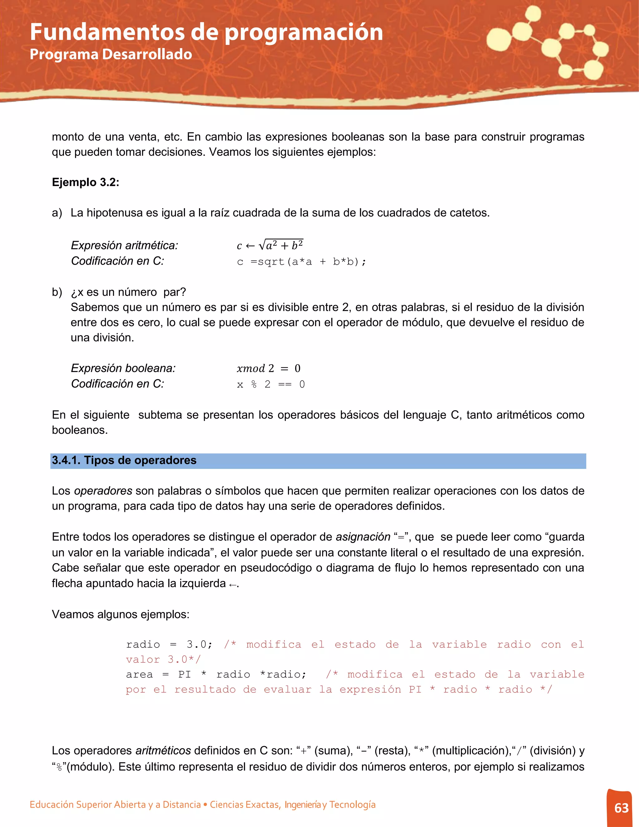 Fundamentos de programación
Programa Desarrollado




     monto de una venta, etc. En cambio las expresiones booleanas son la base para construir programas
     que pueden tomar decisiones. Veamos los siguientes ejemplos:

     Ejemplo 3.2:

     a) La hipotenusa es igual a la raíz cuadrada de la suma de los cuadrados de catetos.

         Expresión aritmética:                     ← √2 +  2
         Codificación en C:                       c =sqrt(a*a + b*b);

     b) ¿x es un número par?
        Sabemos que un número es par si es divisible entre 2, en otras palabras, si el residuo de la división
        entre dos es cero, lo cual se puede expresar con el operador de módulo, que devuelve el residuo de
        una división.

         Expresión booleana:                       2 = 0
         Codificación en C:                       x % 2 == 0

     En el siguiente subtema se presentan los operadores básicos del lenguaje C, tanto aritméticos como
     booleanos.

     3.4.1. Tipos de operadores

     Los operadores son palabras o símbolos que hacen que permiten realizar operaciones con los datos de
     un programa, para cada tipo de datos hay una serie de operadores definidos.

     Entre todos los operadores se distingue el operador de asignación “=”, que se puede leer como “guarda
     un valor en la variable indicada”, el valor puede ser una constante literal o el resultado de una expresión.
     Cabe señalar que este operador en pseudocódigo o diagrama de flujo lo hemos representado con una
     flecha apuntado hacia la izquierda ←.

     Veamos algunos ejemplos:

                       radio = 3.0; /* modifica el estado de la variable radio con el
                       valor 3.0*/
                       area = PI * radio *radio;    /* modifica el estado de la variable
                       por el resultado de evaluar la expresión PI * radio * radio */




     Los operadores aritméticos definidos en C son: “+” (suma), “-” (resta), “*” (multiplicación),“/” (división) y
     “%”(módulo). Este último representa el residuo de dividir dos números enteros, por ejemplo si realizamos


Educación Superior Abierta y a Distancia • Ciencias Exactas, Ingeniería y Tecnología                                 63
 