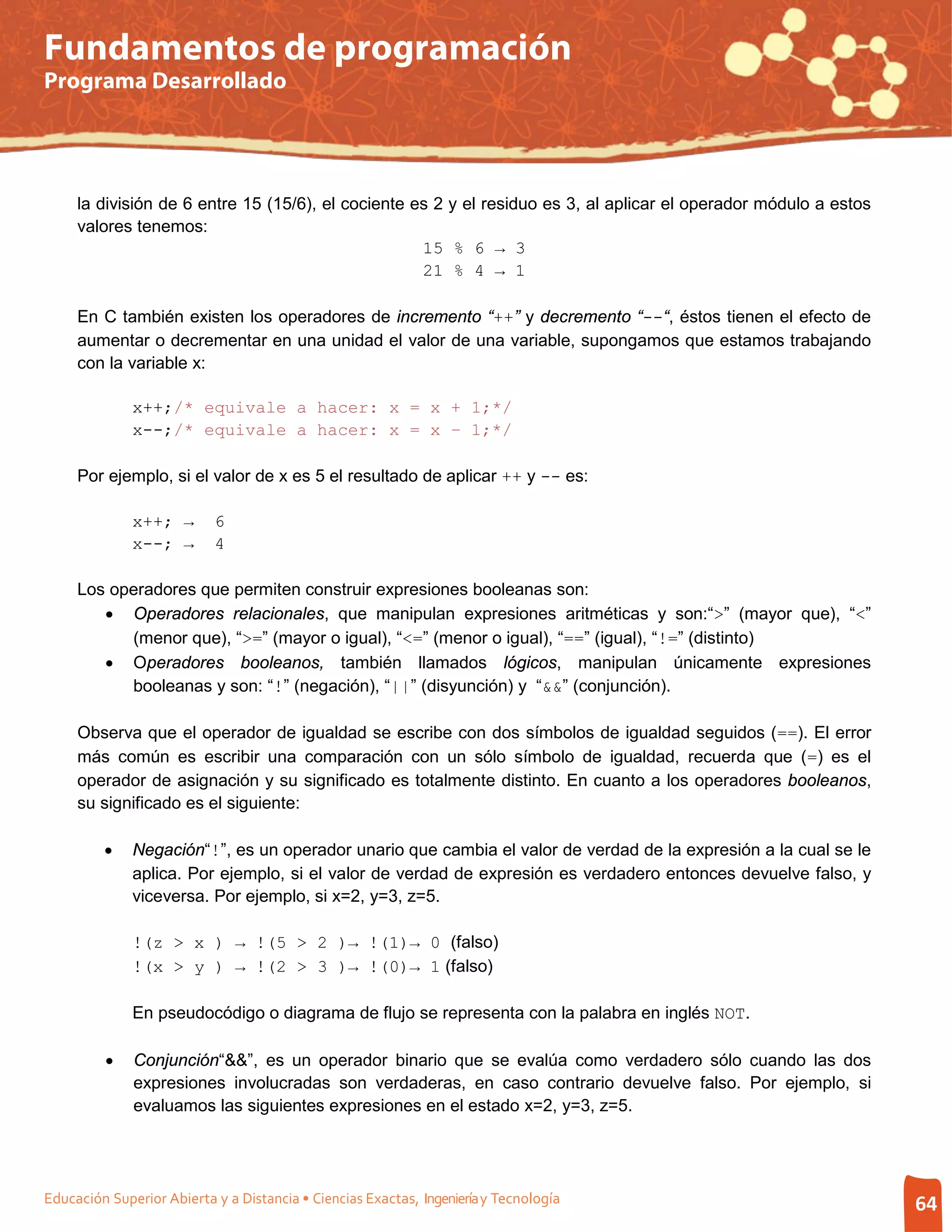 Fundamentos de programación
Programa Desarrollado




     la división de 6 entre 15 (15/6), el cociente es 2 y el residuo es 3, al aplicar el operador módulo a estos
     valores tenemos:
                                                    15 % 6 → 3
                                                    21 % 4 → 1

     En C también existen los operadores de incremento “++” y decremento “--“, éstos tienen el efecto de
     aumentar o decrementar en una unidad el valor de una variable, supongamos que estamos trabajando
     con la variable x:

              x++;/* equivale a hacer: x = x + 1;*/
              x--;/* equivale a hacer: x = x – 1;*/

     Por ejemplo, si el valor de x es 5 el resultado de aplicar ++ y -- es:

              x++; →       6
              x--; →       4

     Los operadores que permiten construir expresiones booleanas son:
        • Operadores relacionales, que manipulan expresiones aritméticas y son:“>” (mayor que), “<”
           (menor que), “>=” (mayor o igual), “<=” (menor o igual), “==” (igual), “!=” (distinto)
        • Operadores booleanos, también llamados lógicos, manipulan únicamente expresiones
           booleanas y son: “!” (negación), “||” (disyunción) y “&&” (conjunción).

     Observa que el operador de igualdad se escribe con dos símbolos de igualdad seguidos (==). El error
     más común es escribir una comparación con un sólo símbolo de igualdad, recuerda que (=) es el
     operador de asignación y su significado es totalmente distinto. En cuanto a los operadores booleanos,
     su significado es el siguiente:

         •    Negación“!”, es un operador unario que cambia el valor de verdad de la expresión a la cual se le
              aplica. Por ejemplo, si el valor de verdad de expresión es verdadero entonces devuelve falso, y
              viceversa. Por ejemplo, si x=2, y=3, z=5.

              !(z > x ) → !(5 > 2 )→ !(1)→ 0 (falso)
              !(x > y ) → !(2 > 3 )→ !(0)→ 1 (falso)

              En pseudocódigo o diagrama de flujo se representa con la palabra en inglés NOT.

         •    Conjunción“&&”, es un operador binario que se evalúa como verdadero sólo cuando las dos
              expresiones involucradas son verdaderas, en caso contrario devuelve falso. Por ejemplo, si
              evaluamos las siguientes expresiones en el estado x=2, y=3, z=5.




Educación Superior Abierta y a Distancia • Ciencias Exactas, Ingeniería y Tecnología                               64
 