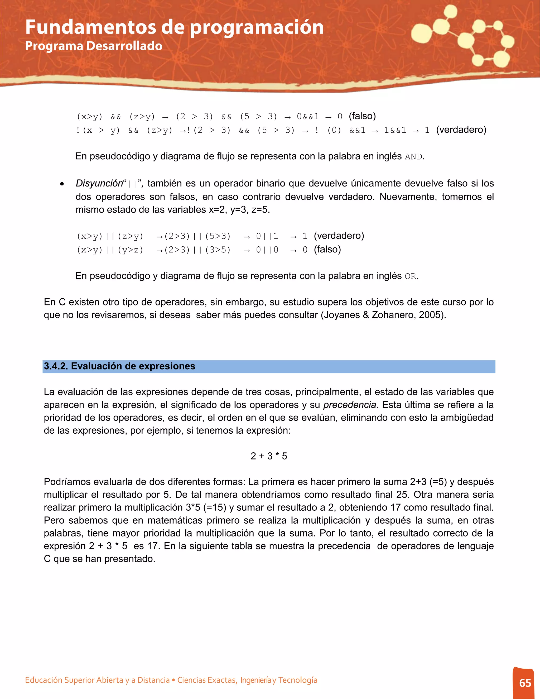 Fundamentos de programación
Programa Desarrollado




              (x>y) && (z>y) → (2 > 3) && (5 > 3) → 0&&1 → 0 (falso)
              !(x > y) && (z>y) →!(2 > 3) && (5 > 3) → ! (0) &&1 → 1&&1 → 1 (verdadero)

              En pseudocódigo y diagrama de flujo se representa con la palabra en inglés AND.

         •    Disyunción“||”, también es un operador binario que devuelve únicamente devuelve falso si los
              dos operadores son falsos, en caso contrario devuelve verdadero. Nuevamente, tomemos el
              mismo estado de las variables x=2, y=3, z=5.

              (x>y)||(z>y)           →(2>3)||(5>3)            → 0||1        → 1 (verdadero)
              (x>y)||(y>z)           →(2>3)||(3>5)            → 0||0        → 0 (falso)

              En pseudocódigo y diagrama de flujo se representa con la palabra en inglés OR.

     En C existen otro tipo de operadores, sin embargo, su estudio supera los objetivos de este curso por lo
     que no los revisaremos, si deseas saber más puedes consultar (Joyanes & Zohanero, 2005).




     3.4.2. Evaluación de expresiones

     La evaluación de las expresiones depende de tres cosas, principalmente, el estado de las variables que
     aparecen en la expresión, el significado de los operadores y su precedencia. Esta última se refiere a la
     prioridad de los operadores, es decir, el orden en el que se evalúan, eliminando con esto la ambigüedad
     de las expresiones, por ejemplo, si tenemos la expresión:

                                                                2+3*5

     Podríamos evaluarla de dos diferentes formas: La primera es hacer primero la suma 2+3 (=5) y después
     multiplicar el resultado por 5. De tal manera obtendríamos como resultado final 25. Otra manera sería
     realizar primero la multiplicación 3*5 (=15) y sumar el resultado a 2, obteniendo 17 como resultado final.
     Pero sabemos que en matemáticas primero se realiza la multiplicación y después la suma, en otras
     palabras, tiene mayor prioridad la multiplicación que la suma. Por lo tanto, el resultado correcto de la
     expresión 2 + 3 * 5 es 17. En la siguiente tabla se muestra la precedencia de operadores de lenguaje
     C que se han presentado.




Educación Superior Abierta y a Distancia • Ciencias Exactas, Ingeniería y Tecnología                              65
 
