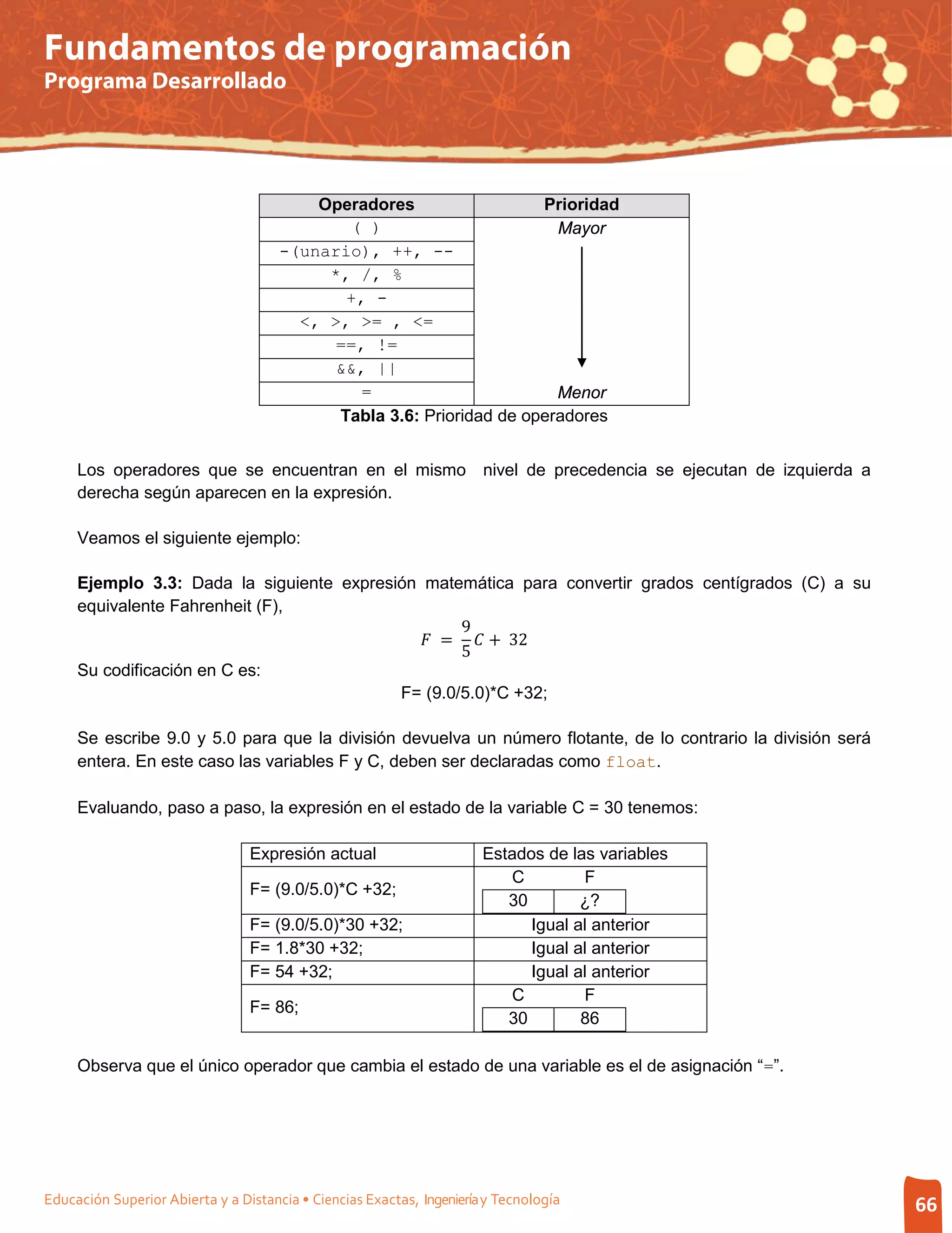 Fundamentos de programación
Programa Desarrollado




                                          Operadores                  Prioridad
                                             ( )                        Mayor
                                      -(unario), ++, --
                                           *, /, %
                                             +, -
                                        <, >, >= , <=
                                            ==, !=
                                            &&, ||
                                              =                         Menor
                                            Tabla 3.6: Prioridad de operadores


     Los operadores que se encuentran en el mismo nivel de precedencia se ejecutan de izquierda a
     derecha según aparecen en la expresión.

     Veamos el siguiente ejemplo:

     Ejemplo 3.3: Dada la siguiente expresión matemática para convertir grados centígrados (C) a su

                                                   9
                                              =  + 32
     equivalente Fahrenheit (F),

                                                   5
     Su codificación en C es:
                                           F= (9.0/5.0)*C +32;

     Se escribe 9.0 y 5.0 para que la división devuelva un número flotante, de lo contrario la división será
     entera. En este caso las variables F y C, deben ser declaradas como float.

     Evaluando, paso a paso, la expresión en el estado de la variable C = 30 tenemos:

                                 Expresión actual                      Estados de las variables
                                                                          C         F
                                 F= (9.0/5.0)*C +32;
                                                                          30        ¿?
                                 F= (9.0/5.0)*30 +32;                        Igual al anterior
                                 F= 1.8*30 +32;                              Igual al anterior
                                 F= 54 +32;                                  Igual al anterior
                                                                          C         F
                                 F= 86;
                                                                          30        86

     Observa que el único operador que cambia el estado de una variable es el de asignación “=”.




Educación Superior Abierta y a Distancia • Ciencias Exactas, Ingeniería y Tecnología                           66
 