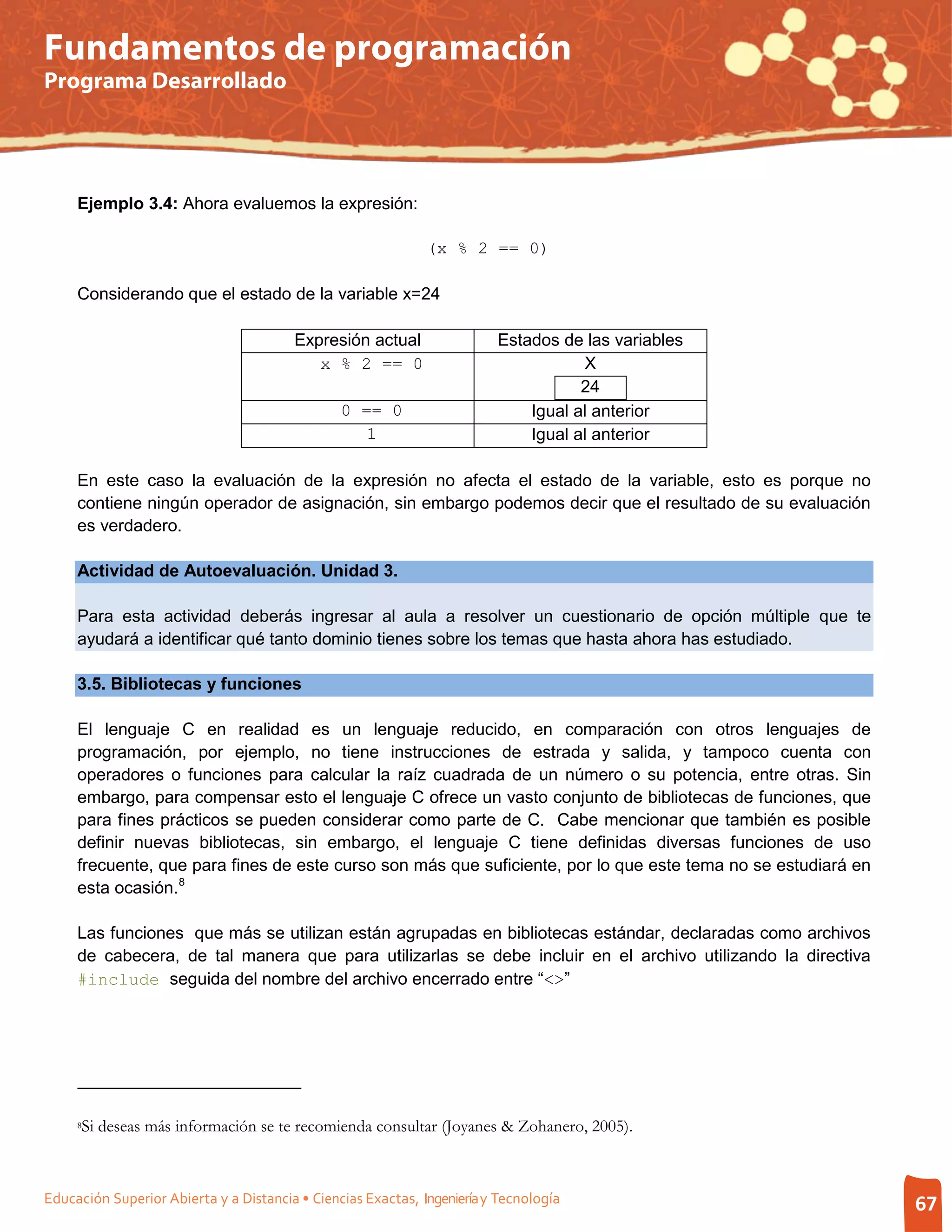 Fundamentos de programación
Programa Desarrollado




     Ejemplo 3.4: Ahora evaluemos la expresión:

                                                              (x % 2 == 0)

     Considerando que el estado de la variable x=24

                                        Expresión actual                 Estados de las variables
                                           x % 2 == 0                               X
                                                                                    24
                                                0 == 0                       Igual al anterior
                                                   1                         Igual al anterior

     En este caso la evaluación de la expresión no afecta el estado de la variable, esto es porque no
     contiene ningún operador de asignación, sin embargo podemos decir que el resultado de su evaluación
     es verdadero.

     Actividad de Autoevaluación. Unidad 3.

     Para esta actividad deberás ingresar al aula a resolver un cuestionario de opción múltiple que te
     ayudará a identificar qué tanto dominio tienes sobre los temas que hasta ahora has estudiado.

     3.5. Bibliotecas y funciones

     El lenguaje C en realidad es un lenguaje reducido, en comparación con otros lenguajes de
     programación, por ejemplo, no tiene instrucciones de estrada y salida, y tampoco cuenta con
     operadores o funciones para calcular la raíz cuadrada de un número o su potencia, entre otras. Sin
     embargo, para compensar esto el lenguaje C ofrece un vasto conjunto de bibliotecas de funciones, que
     para fines prácticos se pueden considerar como parte de C. Cabe mencionar que también es posible
     definir nuevas bibliotecas, sin embargo, el lenguaje C tiene definidas diversas funciones de uso
     frecuente, que para fines de este curso son más que suficiente, por lo que este tema no se estudiará en
     esta ocasión. 8

     Las funciones que más se utilizan están agrupadas en bibliotecas estándar, declaradas como archivos
     de cabecera, de tal manera que para utilizarlas se debe incluir en el archivo utilizando la directiva
     #include seguida del nombre del archivo encerrado entre “<>”




     8Si deseas más información se te recomienda consultar (Joyanes & Zohanero, 2005).



Educación Superior Abierta y a Distancia • Ciencias Exactas, Ingeniería y Tecnología                           67
 