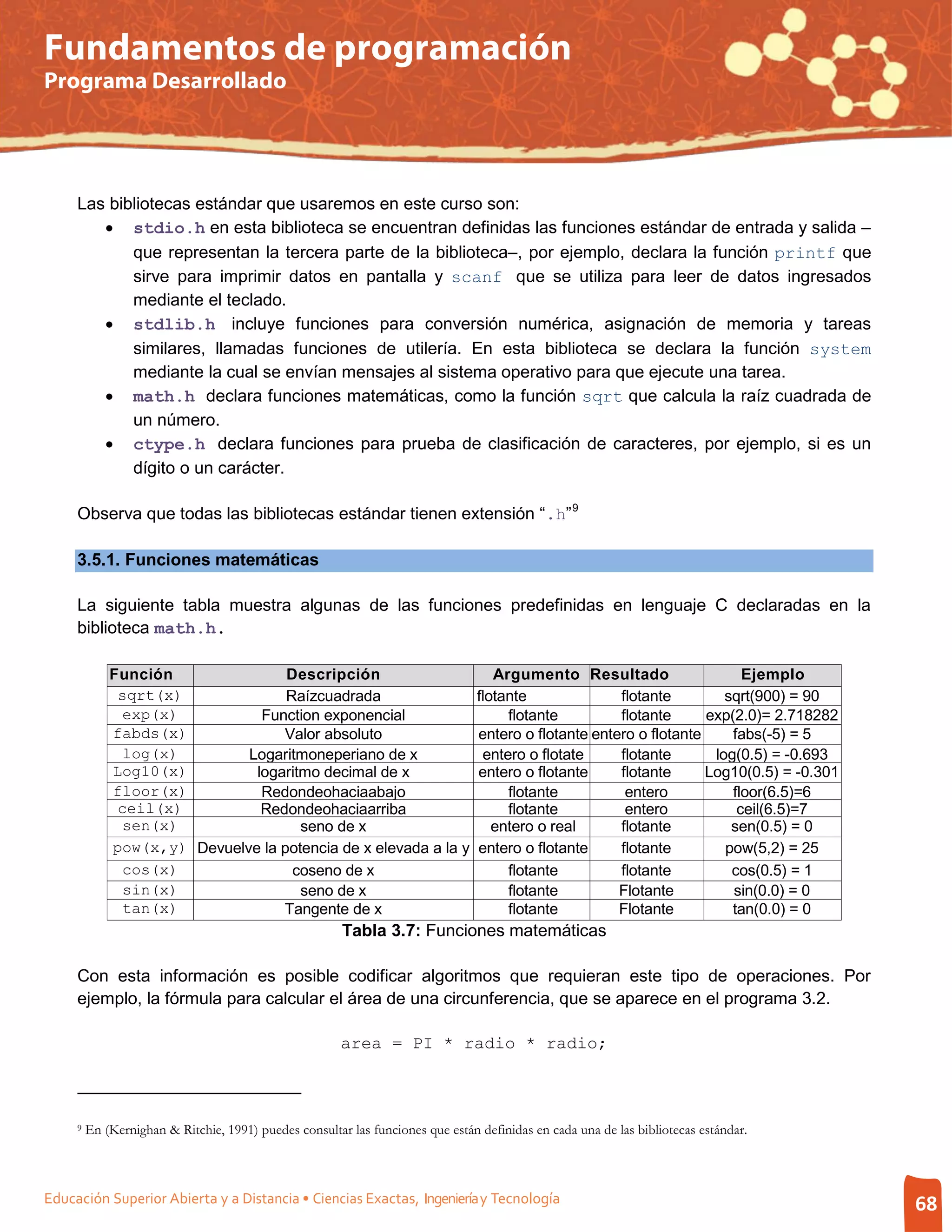 Fundamentos de programación
Programa Desarrollado




     Las bibliotecas estándar que usaremos en este curso son:
        • stdio.h en esta biblioteca se encuentran definidas las funciones estándar de entrada y salida –
            que representan la tercera parte de la biblioteca–, por ejemplo, declara la función printf que
            sirve para imprimir datos en pantalla y scanf que se utiliza para leer de datos ingresados
            mediante el teclado.
        • stdlib.h incluye funciones para conversión numérica, asignación de memoria y tareas
            similares, llamadas funciones de utilería. En esta biblioteca se declara la función system
            mediante la cual se envían mensajes al sistema operativo para que ejecute una tarea.
        • math.h declara funciones matemáticas, como la función sqrt que calcula la raíz cuadrada de
            un número.
        • ctype.h declara funciones para prueba de clasificación de caracteres, por ejemplo, si es un
            dígito o un carácter.

     Observa que todas las bibliotecas estándar tienen extensión “.h” 9

     3.5.1. Funciones matemáticas

     La siguiente tabla muestra algunas de las funciones predefinidas en lenguaje C declaradas en la
     biblioteca math.h.

             Función               Descripción                                      Argumento Resultado                    Ejemplo
              sqrt(x)              Raízcuadrada                                  flotante              flotante         sqrt(900) = 90
               exp(x)          Function exponencial                                   flotante         flotante      exp(2.0)= 2.718282
             fabds(x)             Valor absoluto                                 entero o flotante entero o flotante     fabs(-5) = 5
               log(x)        Logaritmoneperiano de x                              entero o flotate     flotante       log(0.5) = -0.693
             Log10(x)         logaritmo decimal de x                             entero o flotante     flotante      Log10(0.5) = -0.301
             floor(x)          Redondeohaciaabajo                                     flotante          entero           floor(6.5)=6
              ceil(x)          Redondeohaciaarriba                                    flotante          entero            ceil(6.5)=7
               sen(x)                seno de x                                      entero o real      flotante          sen(0.5) = 0
             pow(x,y) Devuelve la potencia de x elevada a la y                   entero o flotante     flotante         pow(5,2) = 25
               cos(x)               coseno de x                                       flotante         flotante          cos(0.5) = 1
               sin(x)                seno de x                                        flotante         Flotante          sin(0.0) = 0
               tan(x)             Tangente de x                                       flotante         Flotante          tan(0.0) = 0
                                                        Tabla 3.7: Funciones matemáticas

     Con esta información es posible codificar algoritmos que requieran este tipo de operaciones. Por
     ejemplo, la fórmula para calcular el área de una circunferencia, que se aparece en el programa 3.2.

                                                        area = PI * radio * radio;



     9   En (Kernighan & Ritchie, 1991) puedes consultar las funciones que están definidas en cada una de las bibliotecas estándar.



Educación Superior Abierta y a Distancia • Ciencias Exactas, Ingeniería y Tecnología                                                       68
 