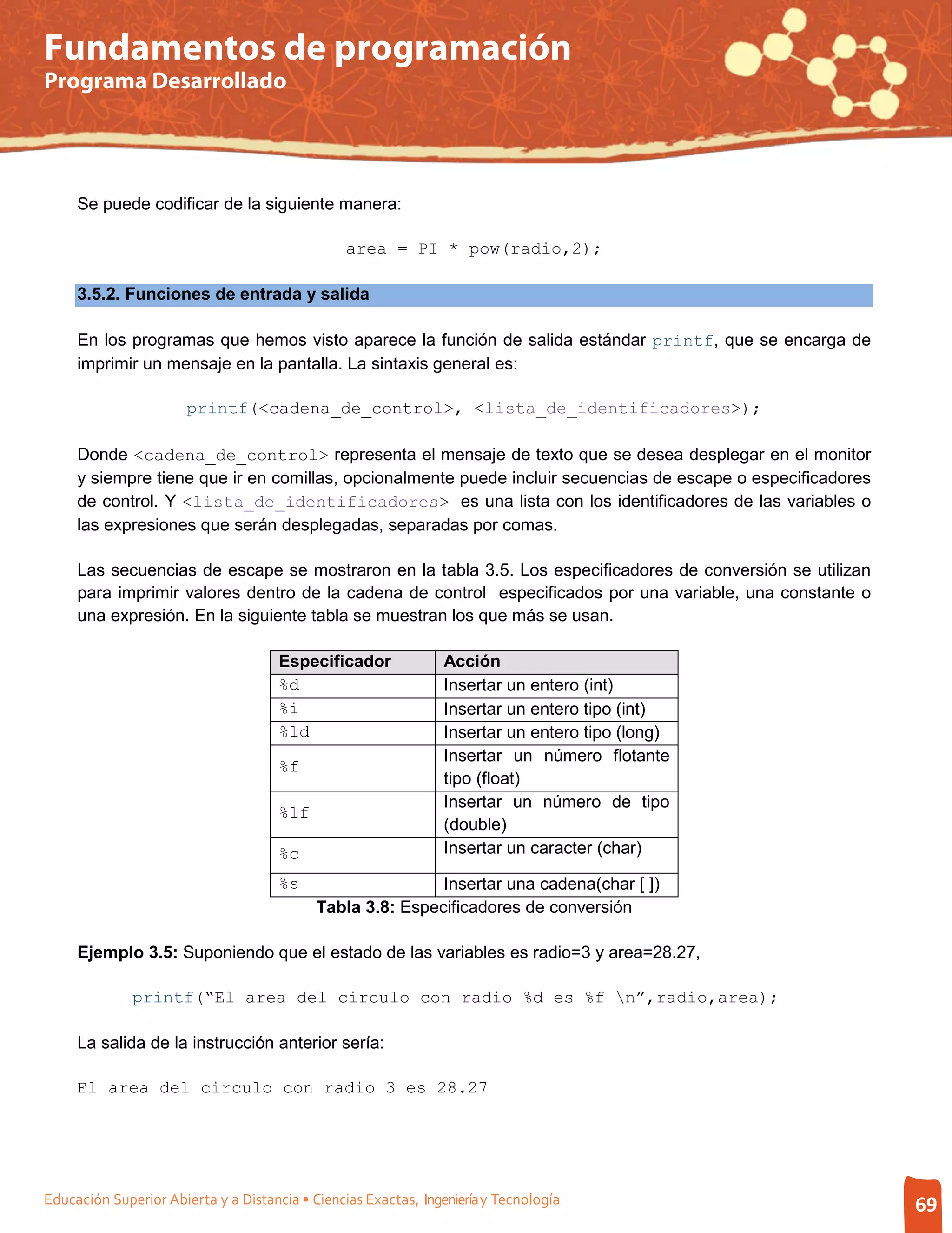 Fundamentos de programación
Programa Desarrollado




     Se puede codificar de la siguiente manera:

                                                 area = PI * pow(radio,2);

     3.5.2. Funciones de entrada y salida

     En los programas que hemos visto aparece la función de salida estándar printf, que se encarga de
     imprimir un mensaje en la pantalla. La sintaxis general es:

                       printf(<cadena_de_control>, <lista_de_identificadores>);

     Donde <cadena_de_control> representa el mensaje de texto que se desea desplegar en el monitor
     y siempre tiene que ir en comillas, opcionalmente puede incluir secuencias de escape o especificadores
     de control. Y <lista_de_identificadores> es una lista con los identificadores de las variables o
     las expresiones que serán desplegadas, separadas por comas.

     Las secuencias de escape se mostraron en la tabla 3.5. Los especificadores de conversión se utilizan
     para imprimir valores dentro de la cadena de control especificados por una variable, una constante o
     una expresión. En la siguiente tabla se muestran los que más se usan.

                                      Especificador              Acción
                                      %d                         Insertar un entero (int)
                                      %i                         Insertar un entero tipo (int)
                                      %ld                        Insertar un entero tipo (long)
                                                                 Insertar un número flotante
                                      %f
                                                                 tipo (float)
                                                                 Insertar un número de tipo
                                      %lf
                                                                 (double)
                                      %c                         Insertar un caracter (char)

                                      %s                    Insertar una cadena(char [ ])
                                            Tabla 3.8: Especificadores de conversión

     Ejemplo 3.5: Suponiendo que el estado de las variables es radio=3 y area=28.27,

              printf(“El area del circulo con radio %d es %f n”,radio,area);

     La salida de la instrucción anterior sería:

     El area del circulo con radio 3 es 28.27




Educación Superior Abierta y a Distancia • Ciencias Exactas, Ingeniería y Tecnología                          69
 