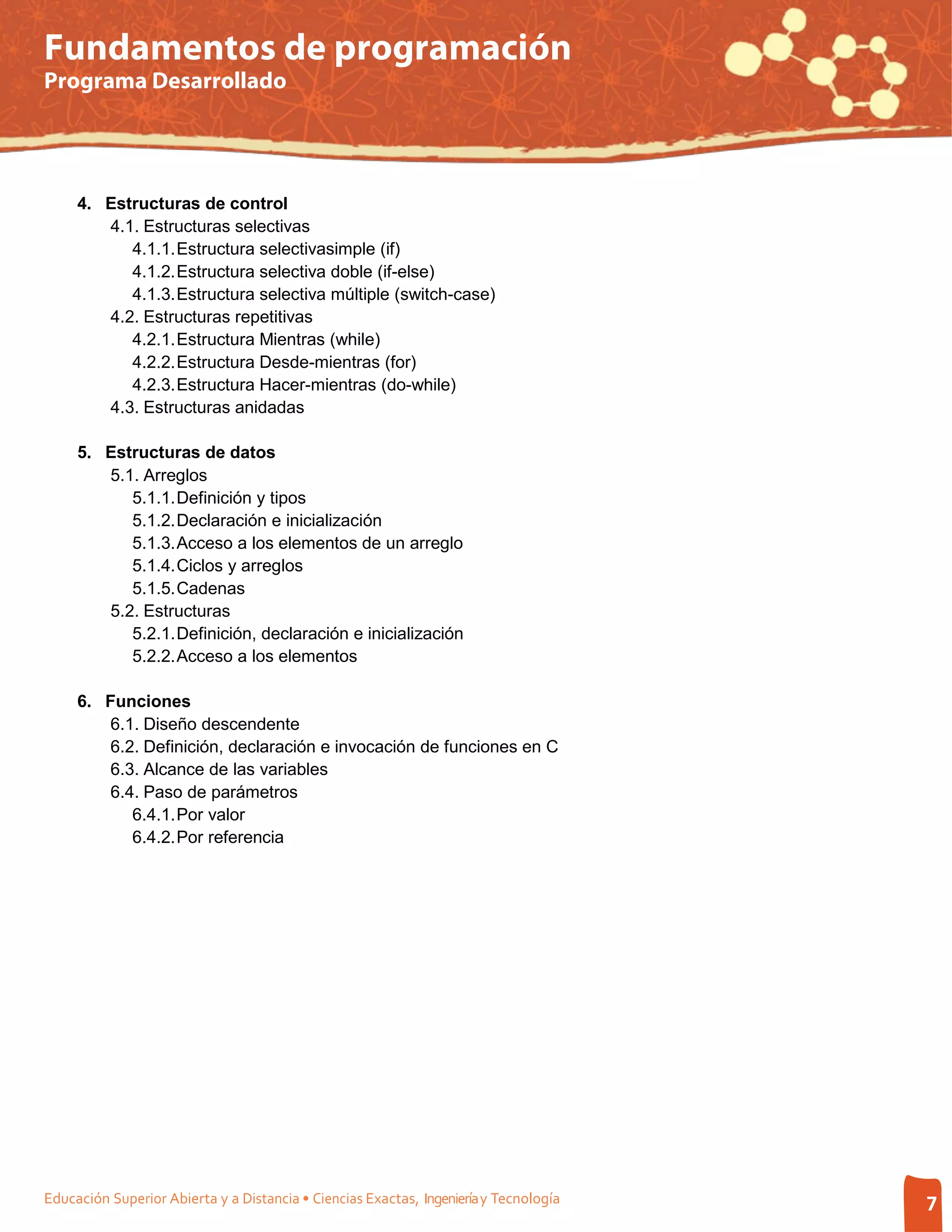 Fundamentos de programación
Programa Desarrollado




     4. Estructuras de control
        4.1. Estructuras selectivas
           4.1.1. Estructura selectivasimple (if)
           4.1.2. Estructura selectiva doble (if-else)
           4.1.3. Estructura selectiva múltiple (switch-case)
        4.2. Estructuras repetitivas
           4.2.1. Estructura Mientras (while)
           4.2.2. Estructura Desde-mientras (for)
           4.2.3. Estructura Hacer-mientras (do-while)
        4.3. Estructuras anidadas

     5. Estructuras de datos
        5.1. Arreglos
           5.1.1. Definición y tipos
           5.1.2. Declaración e inicialización
           5.1.3. Acceso a los elementos de un arreglo
           5.1.4. Ciclos y arreglos
           5.1.5. Cadenas
        5.2. Estructuras
           5.2.1. Definición, declaración e inicialización
           5.2.2. Acceso a los elementos

     6. Funciones
        6.1. Diseño descendente
        6.2. Definición, declaración e invocación de funciones en C
        6.3. Alcance de las variables
        6.4. Paso de parámetros
           6.4.1. Por valor
           6.4.2. Por referencia




Educación Superior Abierta y a Distancia • Ciencias Exactas, Ingeniería y Tecnología   7
 