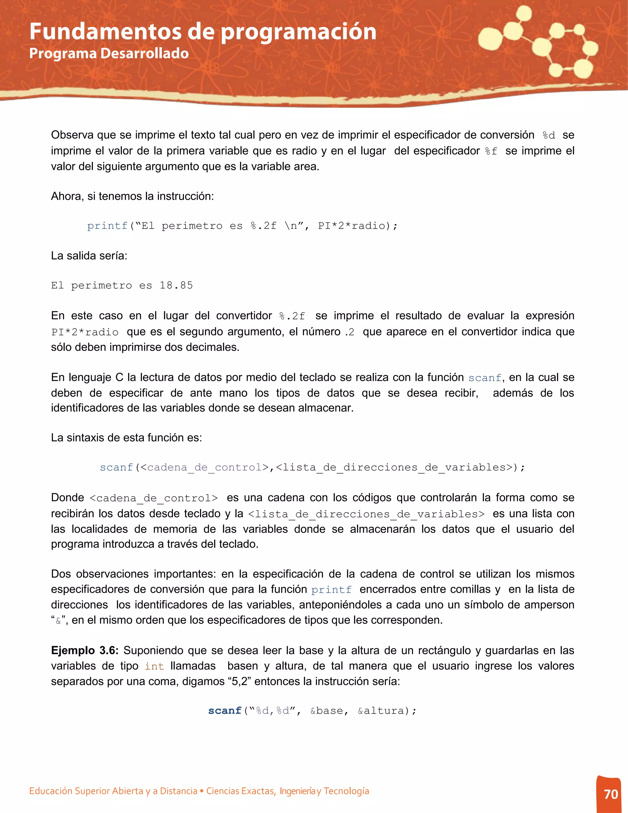 Fundamentos de programación
Programa Desarrollado




     Observa que se imprime el texto tal cual pero en vez de imprimir el especificador de conversión %d se
     imprime el valor de la primera variable que es radio y en el lugar del especificador %f se imprime el
     valor del siguiente argumento que es la variable area.

     Ahora, si tenemos la instrucción:

              printf(“El perimetro es %.2f n”, PI*2*radio);

     La salida sería:

     El perimetro es 18.85

     En este caso en el lugar del convertidor %.2f se imprime el resultado de evaluar la expresión
     PI*2*radio que es el segundo argumento, el número .2 que aparece en el convertidor indica que
     sólo deben imprimirse dos decimales.

     En lenguaje C la lectura de datos por medio del teclado se realiza con la función scanf, en la cual se
     deben de especificar de ante mano los tipos de datos que se desea recibir, además de los
     identificadores de las variables donde se desean almacenar.

     La sintaxis de esta función es:

                 scanf(<cadena_de_control>,<lista_de_direcciones_de_variables>);

     Donde <cadena_de_control> es una cadena con los códigos que controlarán la forma como se
     recibirán los datos desde teclado y la <lista_de_direcciones_de_variables> es una lista con
     las localidades de memoria de las variables donde se almacenarán los datos que el usuario del
     programa introduzca a través del teclado.

     Dos observaciones importantes: en la especificación de la cadena de control se utilizan los mismos
     especificadores de conversión que para la función printf encerrados entre comillas y en la lista de
     direcciones los identificadores de las variables, anteponiéndoles a cada uno un símbolo de amperson
     “&”, en el mismo orden que los especificadores de tipos que les corresponden.

     Ejemplo 3.6: Suponiendo que se desea leer la base y la altura de un rectángulo y guardarlas en las
     variables de tipo int llamadas basen y altura, de tal manera que el usuario ingrese los valores
     separados por una coma, digamos “5,2” entonces la instrucción sería:

                                            scanf(“%d,%d”, &base, &altura);




Educación Superior Abierta y a Distancia • Ciencias Exactas, Ingeniería y Tecnología                          70
 