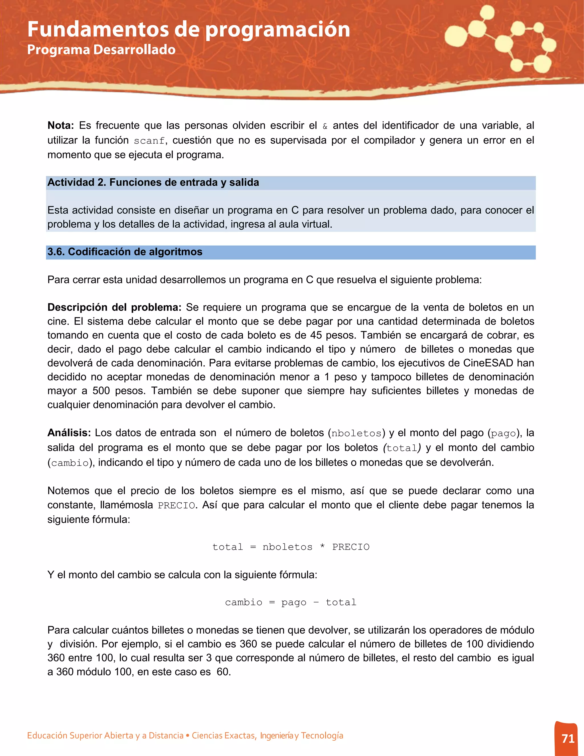 Fundamentos de programación
Programa Desarrollado




     Nota: Es frecuente que las personas olviden escribir el & antes del identificador de una variable, al
     utilizar la función scanf, cuestión que no es supervisada por el compilador y genera un error en el
     momento que se ejecuta el programa.

     Actividad 2. Funciones de entrada y salida

     Esta actividad consiste en diseñar un programa en C para resolver un problema dado, para conocer el
     problema y los detalles de la actividad, ingresa al aula virtual.

     3.6. Codificación de algoritmos

     Para cerrar esta unidad desarrollemos un programa en C que resuelva el siguiente problema:

     Descripción del problema: Se requiere un programa que se encargue de la venta de boletos en un
     cine. El sistema debe calcular el monto que se debe pagar por una cantidad determinada de boletos
     tomando en cuenta que el costo de cada boleto es de 45 pesos. También se encargará de cobrar, es
     decir, dado el pago debe calcular el cambio indicando el tipo y número de billetes o monedas que
     devolverá de cada denominación. Para evitarse problemas de cambio, los ejecutivos de CineESAD han
     decidido no aceptar monedas de denominación menor a 1 peso y tampoco billetes de denominación
     mayor a 500 pesos. También se debe suponer que siempre hay suficientes billetes y monedas de
     cualquier denominación para devolver el cambio.

     Análisis: Los datos de entrada son el número de boletos (nboletos) y el monto del pago (pago), la
     salida del programa es el monto que se debe pagar por los boletos (total) y el monto del cambio
     (cambio), indicando el tipo y número de cada uno de los billetes o monedas que se devolverán.

     Notemos que el precio de los boletos siempre es el mismo, así que se puede declarar como una
     constante, llamémosla PRECIO. Así que para calcular el monto que el cliente debe pagar tenemos la
     siguiente fórmula:

                                                 total = nboletos * PRECIO

     Y el monto del cambio se calcula con la siguiente fórmula:

                                                    cambio = pago – total

     Para calcular cuántos billetes o monedas se tienen que devolver, se utilizarán los operadores de módulo
     y división. Por ejemplo, si el cambio es 360 se puede calcular el número de billetes de 100 dividiendo
     360 entre 100, lo cual resulta ser 3 que corresponde al número de billetes, el resto del cambio es igual
     a 360 módulo 100, en este caso es 60.




Educación Superior Abierta y a Distancia • Ciencias Exactas, Ingeniería y Tecnología                            71
 