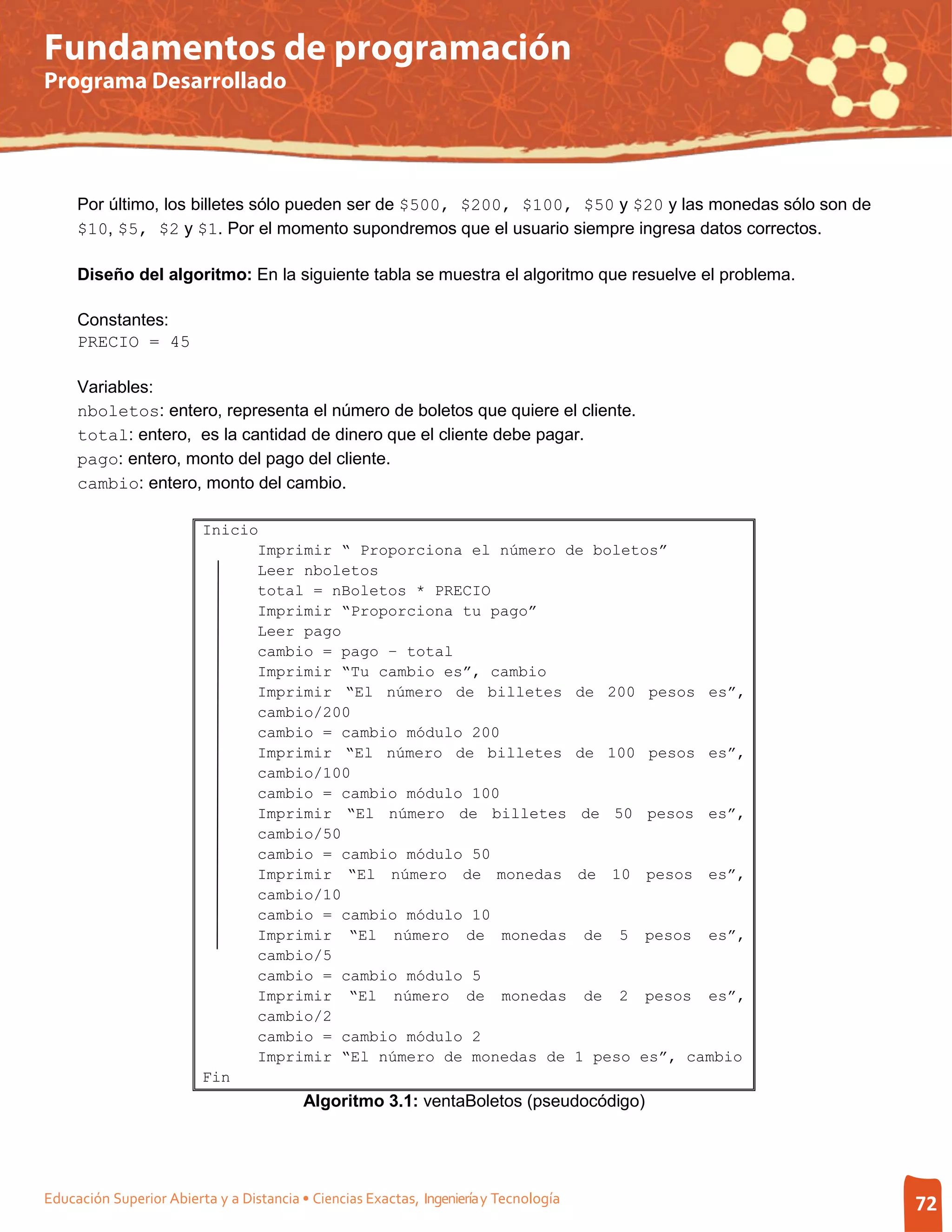 Fundamentos de programación
Programa Desarrollado




     Por último, los billetes sólo pueden ser de $500, $200, $100, $50 y $20 y las monedas sólo son de
     $10, $5, $2 y $1. Por el momento supondremos que el usuario siempre ingresa datos correctos.

     Diseño del algoritmo: En la siguiente tabla se muestra el algoritmo que resuelve el problema.

     Constantes:
     PRECIO = 45

     Variables:
     nboletos: entero, representa el número de boletos que quiere el cliente.
     total: entero, es la cantidad de dinero que el cliente debe pagar.
     pago: entero, monto del pago del cliente.
     cambio: entero, monto del cambio.

                         Inicio
                               Imprimir “ Proporciona el número de boletos”
                               Leer nboletos
                               total = nBoletos * PRECIO
                               Imprimir “Proporciona tu pago”
                               Leer pago
                               cambio = pago – total
                               Imprimir “Tu cambio es”, cambio
                               Imprimir “El número de billetes de 200 pesos es”,
                               cambio/200
                               cambio = cambio módulo 200
                               Imprimir “El número de billetes de 100 pesos es”,
                               cambio/100
                               cambio = cambio módulo 100
                               Imprimir “El número de billetes de 50 pesos es”,
                               cambio/50
                               cambio = cambio módulo 50
                               Imprimir “El número de monedas de 10 pesos es”,
                               cambio/10
                               cambio = cambio módulo 10
                               Imprimir “El número de monedas de 5 pesos es”,
                               cambio/5
                               cambio = cambio módulo 5
                               Imprimir “El número de monedas de 2 pesos es”,
                               cambio/2
                               cambio = cambio módulo 2
                               Imprimir “El número de monedas de 1 peso es”, cambio
                         Fin
                                          Algoritmo 3.1: ventaBoletos (pseudocódigo)




Educación Superior Abierta y a Distancia • Ciencias Exactas, Ingeniería y Tecnología                     72
 