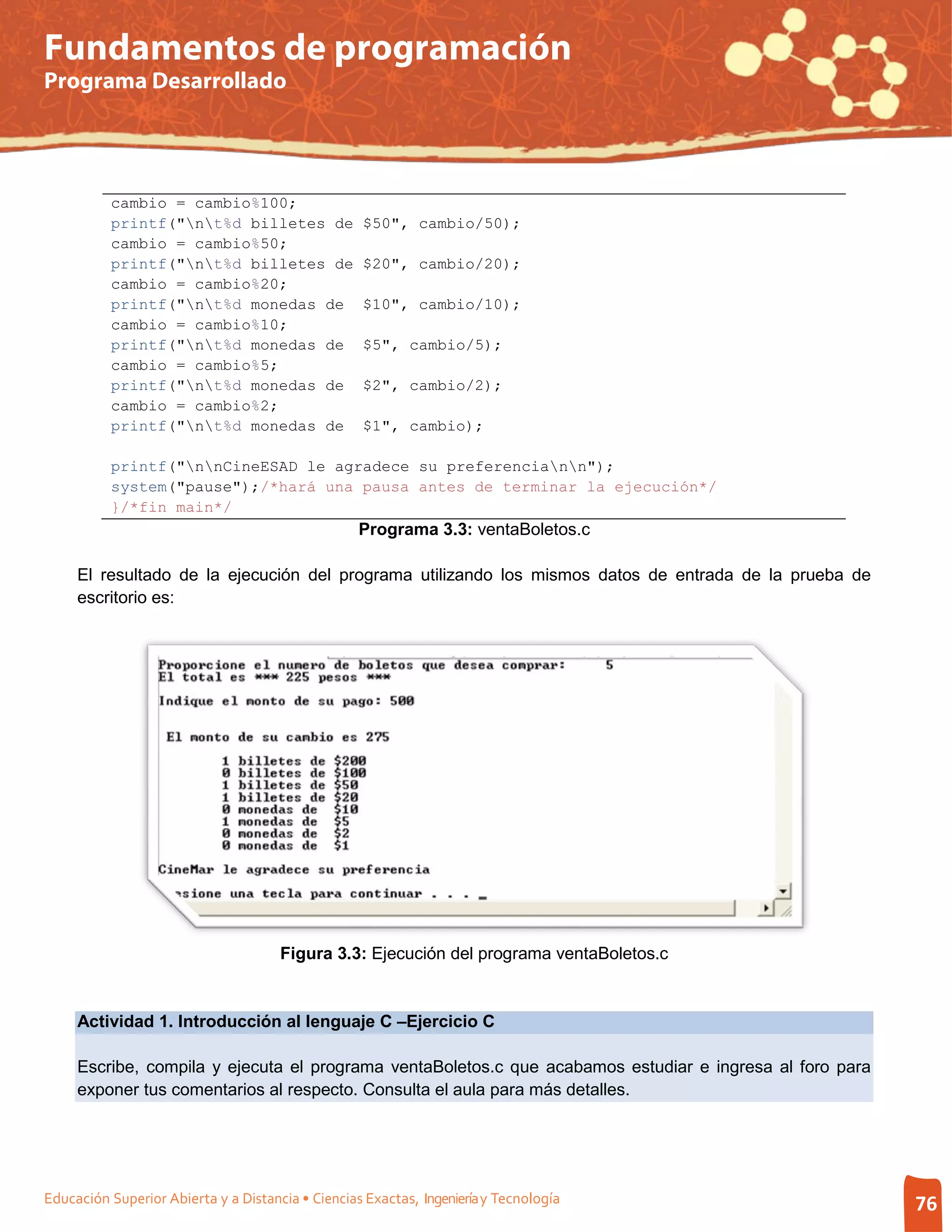Fundamentos de programación
Programa Desarrollado




          cambio = cambio%100;
          printf("nt%d billetes de               $50", cambio/50);
          cambio = cambio%50;
          printf("nt%d billetes de               $20", cambio/20);
          cambio = cambio%20;
          printf("nt%d monedas de                $10", cambio/10);
          cambio = cambio%10;
          printf("nt%d monedas de                $5", cambio/5);
          cambio = cambio%5;
          printf("nt%d monedas de                $2", cambio/2);
          cambio = cambio%2;
          printf("nt%d monedas de                $1", cambio);

          printf("nnCineESAD le agradece su preferenciann");
          system("pause");/*hará una pausa antes de terminar la ejecución*/
          }/*fin main*/
                                                   Programa 3.3: ventaBoletos.c

     El resultado de la ejecución del programa utilizando los mismos datos de entrada de la prueba de
     escritorio es:




                                      Figura 3.3: Ejecución del programa ventaBoletos.c


     Actividad 1. Introducción al lenguaje C –Ejercicio C

     Escribe, compila y ejecuta el programa ventaBoletos.c que acabamos estudiar e ingresa al foro para
     exponer tus comentarios al respecto. Consulta el aula para más detalles.




Educación Superior Abierta y a Distancia • Ciencias Exactas, Ingeniería y Tecnología                      76
 
