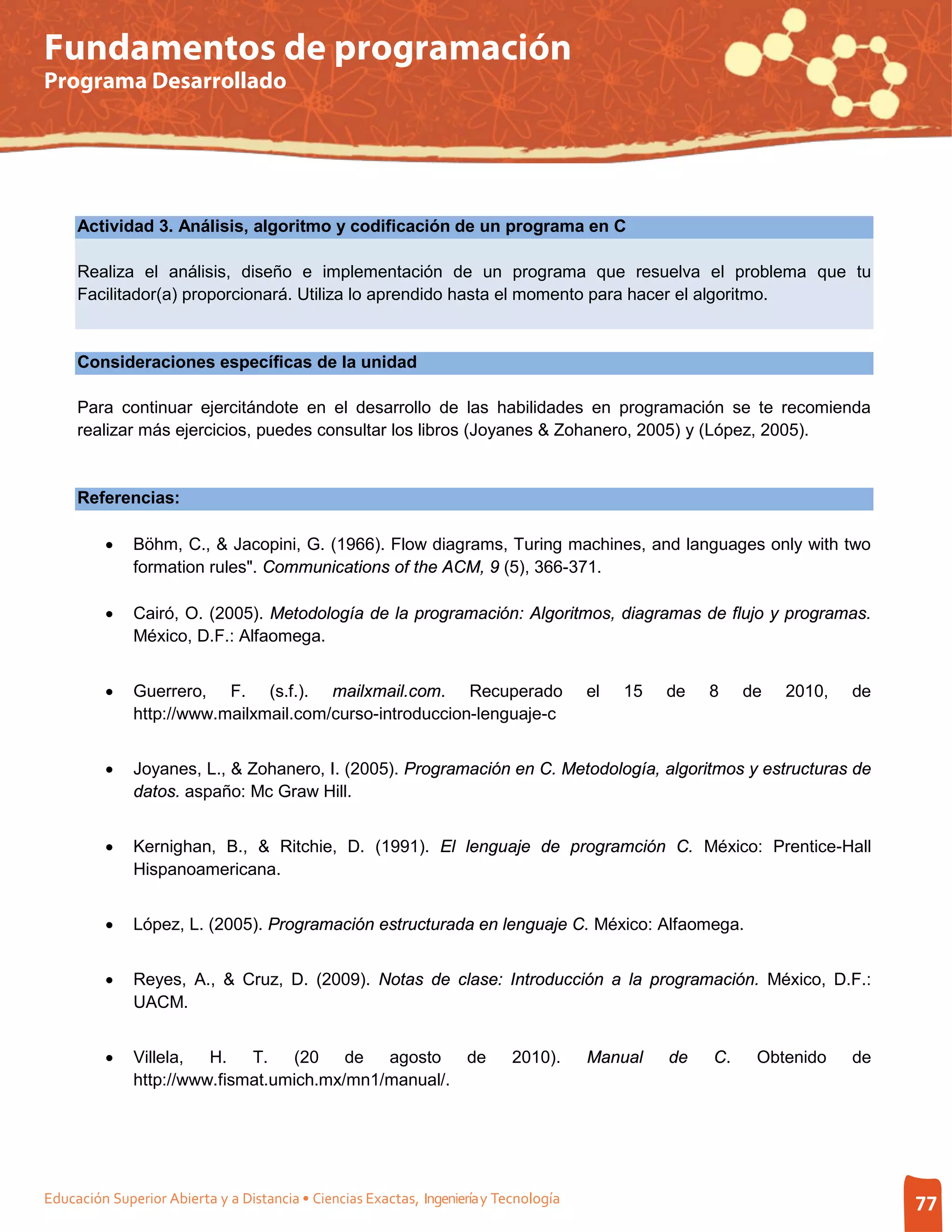 Fundamentos de programación
Programa Desarrollado




     Actividad 3. Análisis, algoritmo y codificación de un programa en C

     Realiza el análisis, diseño e implementación de un programa que resuelva el problema que tu
     Facilitador(a) proporcionará. Utiliza lo aprendido hasta el momento para hacer el algoritmo.


     Consideraciones específicas de la unidad

     Para continuar ejercitándote en el desarrollo de las habilidades en programación se te recomienda
     realizar más ejercicios, puedes consultar los libros (Joyanes & Zohanero, 2005) y (López, 2005).


     Referencias:

         •    Böhm, C., & Jacopini, G. (1966). Flow diagrams, Turing machines, and languages only with two
              formation rules". Communications of the ACM, 9 (5), 366-371.

         •    Cairó, O. (2005). Metodología de la programación: Algoritmos, diagramas de flujo y programas.
              México, D.F.: Alfaomega.


         •    Guerrero, F. (s.f.). mailxmail.com. Recuperado                           el   15   de   8    de   2010,   de
              http://www.mailxmail.com/curso-introduccion-lenguaje-c


         •    Joyanes, L., & Zohanero, I. (2005). Programación en C. Metodología, algoritmos y estructuras de
              datos. aspaño: Mc Graw Hill.


         •    Kernighan, B., & Ritchie, D. (1991). El lenguaje de programción C. México: Prentice-Hall
              Hispanoamericana.


         •    López, L. (2005). Programación estructurada en lenguaje C. México: Alfaomega.


         •    Reyes, A., & Cruz, D. (2009). Notas de clase: Introducción a la programación. México, D.F.:
              UACM.


         •    Villela,  H.   T.   (20 de     agosto   de                    2010).     Manual    de   C.    Obtenido    de
              http://www.fismat.umich.mx/mn1/manual/.




Educación Superior Abierta y a Distancia • Ciencias Exactas, Ingeniería y Tecnología                                         77
 