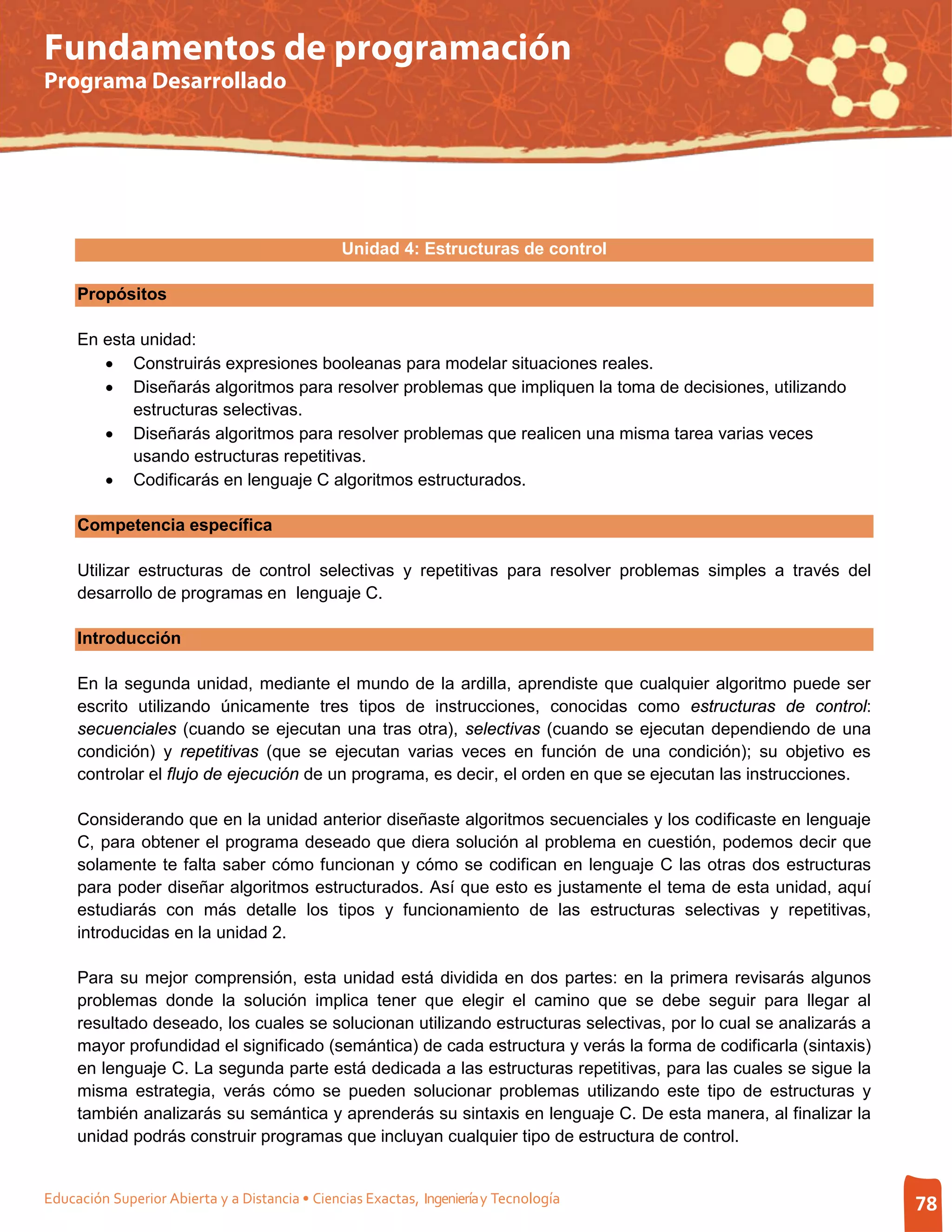 Fundamentos de programación
Programa Desarrollado




                                                Unidad 4: Estructuras de control

     Propósitos

     En esta unidad:
        • Construirás expresiones booleanas para modelar situaciones reales.
        • Diseñarás algoritmos para resolver problemas que impliquen la toma de decisiones, utilizando
            estructuras selectivas.
        • Diseñarás algoritmos para resolver problemas que realicen una misma tarea varias veces
            usando estructuras repetitivas.
        • Codificarás en lenguaje C algoritmos estructurados.

     Competencia específica

     Utilizar estructuras de control selectivas y repetitivas para resolver problemas simples a través del
     desarrollo de programas en lenguaje C.

     Introducción

     En la segunda unidad, mediante el mundo de la ardilla, aprendiste que cualquier algoritmo puede ser
     escrito utilizando únicamente tres tipos de instrucciones, conocidas como estructuras de control:
     secuenciales (cuando se ejecutan una tras otra), selectivas (cuando se ejecutan dependiendo de una
     condición) y repetitivas (que se ejecutan varias veces en función de una condición); su objetivo es
     controlar el flujo de ejecución de un programa, es decir, el orden en que se ejecutan las instrucciones.

     Considerando que en la unidad anterior diseñaste algoritmos secuenciales y los codificaste en lenguaje
     C, para obtener el programa deseado que diera solución al problema en cuestión, podemos decir que
     solamente te falta saber cómo funcionan y cómo se codifican en lenguaje C las otras dos estructuras
     para poder diseñar algoritmos estructurados. Así que esto es justamente el tema de esta unidad, aquí
     estudiarás con más detalle los tipos y funcionamiento de las estructuras selectivas y repetitivas,
     introducidas en la unidad 2.

     Para su mejor comprensión, esta unidad está dividida en dos partes: en la primera revisarás algunos
     problemas donde la solución implica tener que elegir el camino que se debe seguir para llegar al
     resultado deseado, los cuales se solucionan utilizando estructuras selectivas, por lo cual se analizarás a
     mayor profundidad el significado (semántica) de cada estructura y verás la forma de codificarla (sintaxis)
     en lenguaje C. La segunda parte está dedicada a las estructuras repetitivas, para las cuales se sigue la
     misma estrategia, verás cómo se pueden solucionar problemas utilizando este tipo de estructuras y
     también analizarás su semántica y aprenderás su sintaxis en lenguaje C. De esta manera, al finalizar la
     unidad podrás construir programas que incluyan cualquier tipo de estructura de control.


Educación Superior Abierta y a Distancia • Ciencias Exactas, Ingeniería y Tecnología                              78
 