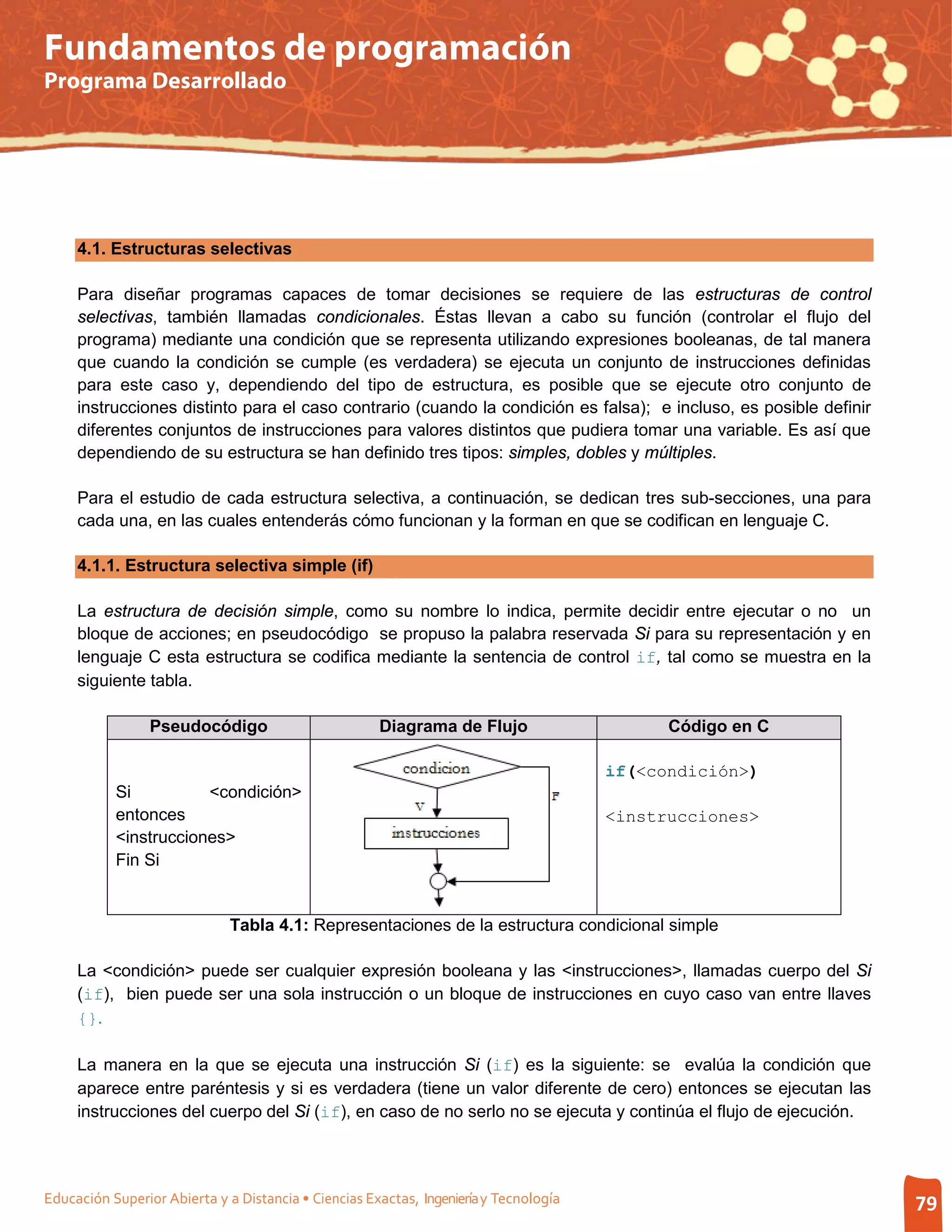 Fundamentos de programación
Programa Desarrollado




     4.1. Estructuras selectivas

     Para diseñar programas capaces de tomar decisiones se requiere de las estructuras de control
     selectivas, también llamadas condicionales. Éstas llevan a cabo su función (controlar el flujo del
     programa) mediante una condición que se representa utilizando expresiones booleanas, de tal manera
     que cuando la condición se cumple (es verdadera) se ejecuta un conjunto de instrucciones definidas
     para este caso y, dependiendo del tipo de estructura, es posible que se ejecute otro conjunto de
     instrucciones distinto para el caso contrario (cuando la condición es falsa); e incluso, es posible definir
     diferentes conjuntos de instrucciones para valores distintos que pudiera tomar una variable. Es así que
     dependiendo de su estructura se han definido tres tipos: simples, dobles y múltiples.

     Para el estudio de cada estructura selectiva, a continuación, se dedican tres sub-secciones, una para
     cada una, en las cuales entenderás cómo funcionan y la forman en que se codifican en lenguaje C.

     4.1.1. Estructura selectiva simple (if)

     La estructura de decisión simple, como su nombre lo indica, permite decidir entre ejecutar o no un
     bloque de acciones; en pseudocódigo se propuso la palabra reservada Si para su representación y en
     lenguaje C esta estructura se codifica mediante la sentencia de control if, tal como se muestra en la
     siguiente tabla.

                 Pseudocódigo                         Diagrama de Flujo                      Código en C

                                                                                       if(<condición>)
           Si          <condición>
           entonces                                                                    <instrucciones>
           <instrucciones>
           Fin Si


                              Tabla 4.1: Representaciones de la estructura condicional simple

     La <condición> puede ser cualquier expresión booleana y las <instrucciones>, llamadas cuerpo del Si
     (if), bien puede ser una sola instrucción o un bloque de instrucciones en cuyo caso van entre llaves
     {}.

     La manera en la que se ejecuta una instrucción Si (if) es la siguiente: se evalúa la condición que
     aparece entre paréntesis y si es verdadera (tiene un valor diferente de cero) entonces se ejecutan las
     instrucciones del cuerpo del Si (if), en caso de no serlo no se ejecuta y continúa el flujo de ejecución.




Educación Superior Abierta y a Distancia • Ciencias Exactas, Ingeniería y Tecnología                               79
 