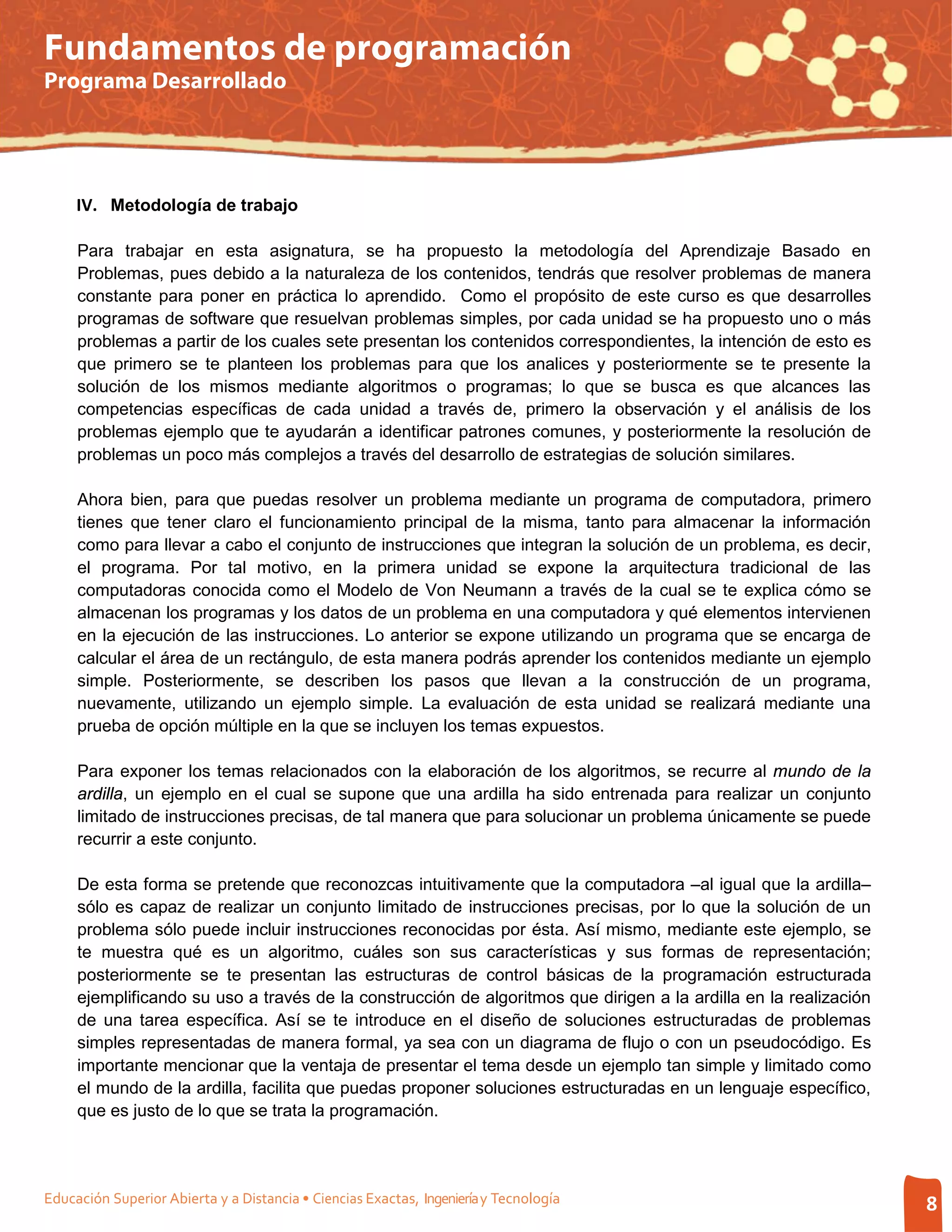 Fundamentos de programación
Programa Desarrollado




     IV. Metodología de trabajo

     Para trabajar en esta asignatura, se ha propuesto la metodología del Aprendizaje Basado en
     Problemas, pues debido a la naturaleza de los contenidos, tendrás que resolver problemas de manera
     constante para poner en práctica lo aprendido. Como el propósito de este curso es que desarrolles
     programas de software que resuelvan problemas simples, por cada unidad se ha propuesto uno o más
     problemas a partir de los cuales sete presentan los contenidos correspondientes, la intención de esto es
     que primero se te planteen los problemas para que los analices y posteriormente se te presente la
     solución de los mismos mediante algoritmos o programas; lo que se busca es que alcances las
     competencias específicas de cada unidad a través de, primero la observación y el análisis de los
     problemas ejemplo que te ayudarán a identificar patrones comunes, y posteriormente la resolución de
     problemas un poco más complejos a través del desarrollo de estrategias de solución similares.

     Ahora bien, para que puedas resolver un problema mediante un programa de computadora, primero
     tienes que tener claro el funcionamiento principal de la misma, tanto para almacenar la información
     como para llevar a cabo el conjunto de instrucciones que integran la solución de un problema, es decir,
     el programa. Por tal motivo, en la primera unidad se expone la arquitectura tradicional de las
     computadoras conocida como el Modelo de Von Neumann a través de la cual se te explica cómo se
     almacenan los programas y los datos de un problema en una computadora y qué elementos intervienen
     en la ejecución de las instrucciones. Lo anterior se expone utilizando un programa que se encarga de
     calcular el área de un rectángulo, de esta manera podrás aprender los contenidos mediante un ejemplo
     simple. Posteriormente, se describen los pasos que llevan a la construcción de un programa,
     nuevamente, utilizando un ejemplo simple. La evaluación de esta unidad se realizará mediante una
     prueba de opción múltiple en la que se incluyen los temas expuestos.

     Para exponer los temas relacionados con la elaboración de los algoritmos, se recurre al mundo de la
     ardilla, un ejemplo en el cual se supone que una ardilla ha sido entrenada para realizar un conjunto
     limitado de instrucciones precisas, de tal manera que para solucionar un problema únicamente se puede
     recurrir a este conjunto.

     De esta forma se pretende que reconozcas intuitivamente que la computadora –al igual que la ardilla–
     sólo es capaz de realizar un conjunto limitado de instrucciones precisas, por lo que la solución de un
     problema sólo puede incluir instrucciones reconocidas por ésta. Así mismo, mediante este ejemplo, se
     te muestra qué es un algoritmo, cuáles son sus características y sus formas de representación;
     posteriormente se te presentan las estructuras de control básicas de la programación estructurada
     ejemplificando su uso a través de la construcción de algoritmos que dirigen a la ardilla en la realización
     de una tarea específica. Así se te introduce en el diseño de soluciones estructuradas de problemas
     simples representadas de manera formal, ya sea con un diagrama de flujo o con un pseudocódigo. Es
     importante mencionar que la ventaja de presentar el tema desde un ejemplo tan simple y limitado como
     el mundo de la ardilla, facilita que puedas proponer soluciones estructuradas en un lenguaje específico,
     que es justo de lo que se trata la programación.




Educación Superior Abierta y a Distancia • Ciencias Exactas, Ingeniería y Tecnología                              8
 