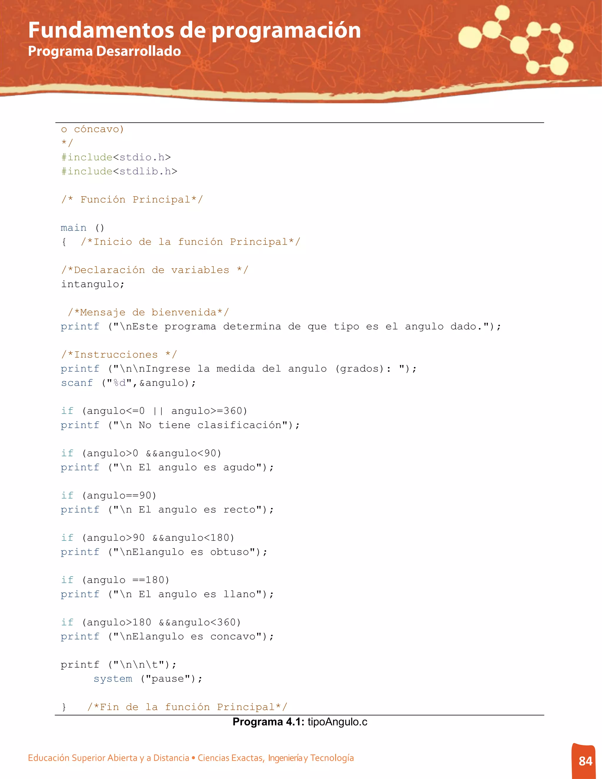 Fundamentos de programación
Programa Desarrollado




        o cóncavo)
        */
        #include<stdio.h>
        #include<stdlib.h>

        /* Función Principal*/

        main ()
        { /*Inicio de la función Principal*/

        /*Declaración de variables */
        intangulo;

         /*Mensaje de bienvenida*/
        printf ("nEste programa determina de que tipo es el angulo dado.");

        /*Instrucciones */
        printf ("nnIngrese la medida del angulo (grados): ");
        scanf ("%d",&angulo);

        if (angulo<=0 || angulo>=360)
        printf ("n No tiene clasificación");

        if (angulo>0 &&angulo<90)
        printf ("n El angulo es agudo");

        if (angulo==90)
        printf ("n El angulo es recto");

        if (angulo>90 &&angulo<180)
        printf ("nElangulo es obtuso");

        if (angulo ==180)
        printf ("n El angulo es llano");

        if (angulo>180 &&angulo<360)
        printf ("nElangulo es concavo");

        printf ("nnt");
             system ("pause");

        }      /*Fin de la función Principal*/
                                     Programa 4.1: tipoAngulo.c


Educación Superior Abierta y a Distancia • Ciencias Exactas, Ingeniería y Tecnología   84
 